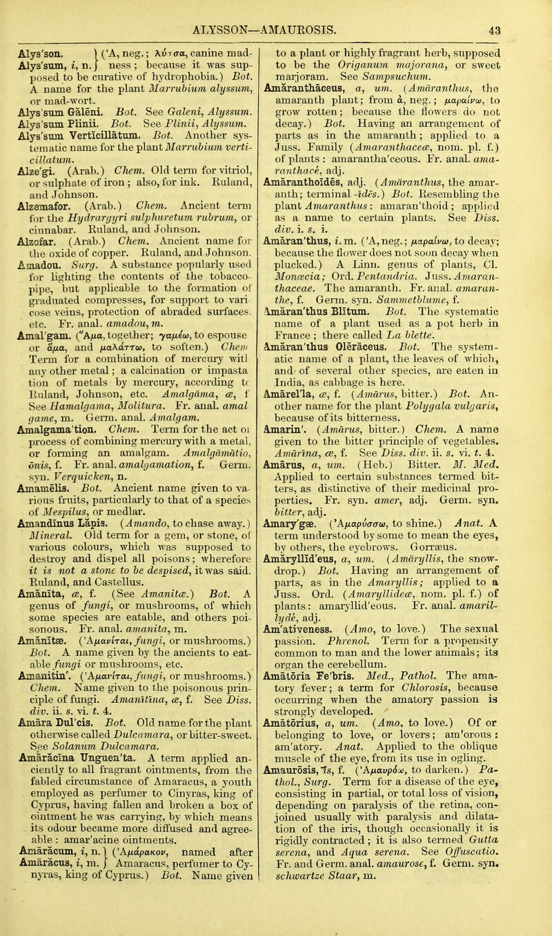 Alys'son, 1 ('A, neg.; Kviaa, canine mad- Alys'sum, i, n. j ness ; because it was sup- posed to be curative of hydrophobia.) Bot. A name for the plant Marrubium alyssum, or mad-wort. Alys sum Galeni. Bot. See Galeni, Alyssum. Alys'sum Plinii. Bot. See Plinii, Alyssum. Alys'sum VerticiUatum, Bot. Another sys- tematic name for the plant Jl/arjiiftttwre verti- ciUatum. Alze'gi. (Arab.) Chem. Old term for \'itriol, or sulphate of iron ; also, for ink. Rulan J, and Johnson. Alzemafor. (Arab.) Chem. Ancient term for the Hydrarijyri sulphuretum rubrum, or cinnabar. Kuland, and Johnson. Alzofar, (Arab.) Chem. Ancient name foj- tlie oxide of copper. Kuland, and Johnson. Amadou. Surg. A substance popularly used for lighting the contents of the tobacco- pipe, but applicable to the formation of graduated compresses, for support to vari cose veins, protection of abraded surfaces, etc. Fr. anal, amadou, m. Amal'gam. (Af»a, together; 7ayu6i<j, to espouse or ana, and /uaAarTo), to soften.) Cliem Term for a combination of mercury witl any other metal; a calcination or impasta tion of metals by mercury, according tr Piuland, Johnson, etc. Anialgdma, a, f See Hamalgama, Molitura. Fr. anal, amal inuitc, m. GeiTQ. anal. Amalgam. Amalgama'tion. Chem. Term for the act oi process of combining mercury with a metal, or foiming an amalgam. Amalgmnatio. vnis, f. Fr. anal, amalgamation, f. Germ, syn. Verquicken, n. Amamelis. Bot. Ancient name given to va- rious fruits, particularly to that of a species of Mespilus, or medlar. Amandinus Lapis. (Amanda, to chase away.) Mineral. Old terni for a gem, or stone, oi various colours, which was supposed to destroy and dispel all poisons; wherefore it is not a stone to be despised, it was said. Euland, and Castellus. Amanita, a, f. (See Amanitce.) Bot. A genus of fungi, or mushrooms, of which some species are eatable, and others poi- sonous. Fr. anal, amanita, m. Amanitse. (Jknavirai, fungi, or mushrooms.) Bot. A name given by the ancients to eat- able/it7if)'i or mushrooms, etc. Amaaitin'. {'Anafhai, fungi, or mushrooms.) Chem. Name given to the poisonous prin- ciple of fungi. Amanttlna, <e, f. See Biss. div. ii. s. vi. t. 4. Amara Dul'cis. Bot. Old name for the plant otherwise called Dulcamara, or bitter-sweet. See Solanum. Dulcamara. Amaracina Unguen'ta. A term applied an- ciently to all fragrant ointments, from the fabled circumstance of Amaracus, a youth employed as perfumer to Cinyras, king of Cyprus, having fallen and broken a bos of ointment he was carrying, by which means its odour became more diffused and agree- able : amar'acine ointments. Amaracum, i, n.) ('A/tapaKOf, named after Amaracus, i, m. J Amaracus, perfumer to Cy- nyras, king of Cyprus.) Bot. Name given to a plant or highly fragrant herb, supposed to be the Origanum majorana, or sweet maijoram. See Sam.psuchum. Amaranthaceus, a, um. (Amiiranthus, the amaranth plant; from o, neg.; fiapaiyw, to grow rotten; because the flowers do not decay.) Bot. Having an arrangement of parts as in the amaranth; applied to a Juss. Family {Amaranthacece, nom. pi. f.) of plants : amarantha'ceous. Fr. anal, ama- ranthace, adj. Amaranthoides, adj. (AmiirantJms, the amar- anth; terminal-jtifs.) Bot. Resembling the ])\a,ut Amaranthus: amaran'thoid ; applied as a name to certain plants. See Diss, div. i. s. i. Amaran'thus, i.m. ('A,neg.; /xapalvo), to decay; because the Hower does not soon decay wlien plucked.) A Linn, genus of plants, CI. Monxcia; Ord. Pentaudria. Jnss.Amaran- thaceae. The amaranth. Fr. anal, amaran- the, f. Genu. syn. Sammetblume, f. ilmaran'thus Blitum. Bot. The systematic name of a plant used as a pot herb in France ; thei'e called La hlette. Amaran'lhus Oleraceus. Bot. The system- atic name of a plant, the leaves of which, and- of several other species, are eaten in India, as cabbage is here. Amarella, ce, f. {Amarus, bitter.) Bnt. An- other name for the ])laut Polygala vulgaris, because of its bitterness. Amarin'. (Amarus, bitter.) Chem. A name given to the bitter principle of vegetables. Amarina, ee, f. See Diss. div. ii. s. vi. t. 4. Amarus, a, um.. (Heb.) Bitter. M. Med. Applied to certain substances termed bit- ters, as distinctive of their medicinal pro- perties, Fr. syn. amer, adj. Germ. syn. bitter, adj. Amary'gae. ('A^iopuo-traj, to shine.) Anat. A. term understood by some to mean the eyes, by others, the eyebrows. Gon-seus. Amaryllld'eus, a, um. (Amaryllis, the snow- cb'op.) Bot. Having an arrangement of parts, as in the Amaryllis; applied to a Juss. Ord. (AmarylUdece, nom. pi. f.) of plants: amarylUd'eous. Fr. anal, amaril- lyde, adj. Am'ativeness. (Amo, to love.) The sexual passion. Phrenol. Term for a propensity common to man and the lower animals; its organ the cerebellum. Amaloria Fe'bris. Med., Patliol. The ama^ tory fever; a term for Chlorosis, because occuri-ing when the amatory passion is strongly developed. Amatorius, a, um. (Amo, to love.) Of or belonging to love, or lovers; am'orous : am'atory. Anat. Applied to the oblique muscle of the eye, from its use in ogling. Amaurosis,ts, f. ('A^taupi^:*), to darken.) Pa- thol., Surg. Term for a disease of the eye, consisting in partial, or total loss of vision, depending on paralysis of the retina, con- joined usually with paralysis and dilata- tion of the iris, though occasionally it is rigidly contracted; it is also termed Gutta Serena, and Aqua serena. See Offuscatio. Fr. and Germ. anal, amaurose, f. Germ. syn. schwartze Staar, m.