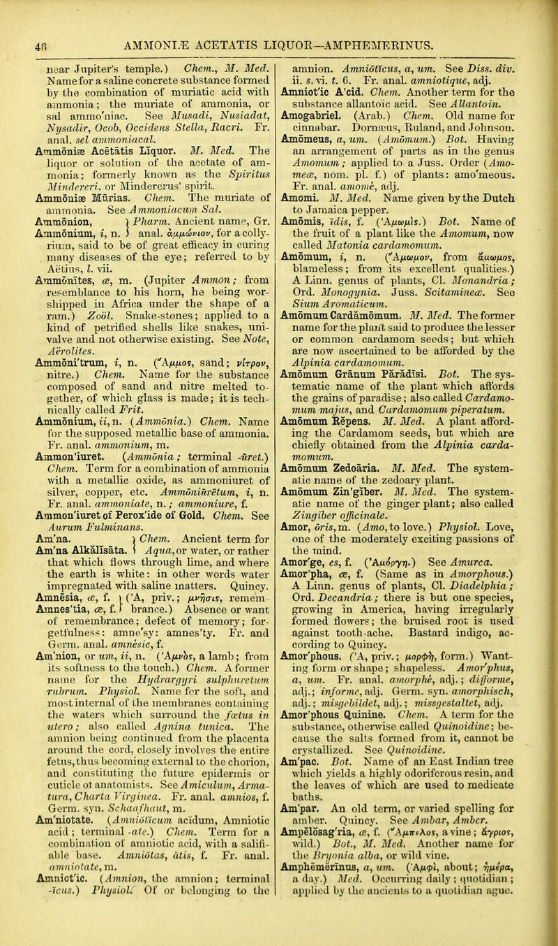 near Jupiter's temple.) Chem., M. Med. Name for a saline concrete substance formed by the combination of muriatic acid with ammonia; the muriate of ammonia, or sal ammo'niac. See 3Iusadi, Nusiadat, Nysadir, Ocob, Occideiis Stella, Racri. Fr. anal, sel ammoniacnl. Atamonise Acetatis Liquor. M. Bled. The liquor or solution of the acetate of am- monia; formerly known as the Sjpiritus Mindereri. or Mindererus' spirit. Ammoniae Mtirias. Chem. The muriate of ammonia. See Ammoniacum Sal. Annnomon, | Fharm. Ancient namo, Gr. AmmSnium, i, n. ) anal, an/xdviov, for acolly- rinm, said to be of great efficacy in curing many diseases of the eye; referred to by Aetius, I. xii. Ammonites, a, m. (Jupiter Amman; from resemblance to his horn, he being wor- shipped in Africa under the shape of a ram.) Zoiil. Snake-stones; applied to a kind of petrified shells like snakes, uni- valve and not othenvise existing. See Note, Aerolites. Ammoni'trum, i, n. ('A/u/ior, sand; vlrpov, nitre.) Chem. Name for the substance composed of sand and nitre melted to- gether, of which glass is made; it is tech- nically called Frit. Ammonium, it,n. {Ammonia.) Chem. Name for the supposed metallic base of ammonia. Fr. anal, ammonium, m. Ammon'iuret. {AmmOnia ; terminal -uret.) Chem. Term for a combination of ammonia with a metallic oxide, as ammoniuret of silver, copper, etc. AmmOniuretum, i, n. Fr. anal, ammoniate, n.; ammoniure, f. Ammon'iuret of Perox'ide of Gold. Chem. See Aurum Fulminans. Am'na. i Chem. Ancient term for Am'na Alkallsata. ! ^5?ta, or water, or rather that which flows through lime, and where the earth is white: in other words water impregnated with saline matters. Quincy. Amnesia, a, f. ) ('A, priv.; /uf^cris, remem Amnes'tia, ce, f. f brance.) Absence or want of remembrance; defect of memory; for- getfulness: amne'sy: amnes'ty. Fr. and Germ. anal, amnesie, f. Am'nion, or um, ii, n. ('Afivhs, a lamb; from its softness to the touch.) Chem. A former name for the Hydrargijri sulphnretum ruhrum. Physiol. Name for the soft, and most internal of the membranes containing the waters which surround the foetus in utero; also called Agnina tunica. The amnion being continued from the placenta around the cord, closely involves the entire fetus, thus becoming external to the chorion, and constituting the future epidermis or cuticle ot anatomists. 'Stce Amiculiun, Arma- tura, Charta Viryiiiea. Fr. anal, amnios, f. Germ. syn. Schaafhaut, m. Am'niotate. {Amitiutlctim acidum. Amniotic acid ; terminal -ate.) Chem. Term for a combination of anmiotic acid, with a salifi- able base. Amnidtas, atis, f. Fr. anal. nm.nintate, m. Amniot'ic. (Amnion, the amnion; terminal -icas.) Physiol. Of or belonging to the amnion. Amniotlcus, a, um. See Diss. div. ii. s. vi. t. C. Fr. anal, amniotique, adj. Amniot'ic A'cid. Chem. Another term for the substance allantoic acid. See Allantoin. Amogabriel. (Arab.) Chem. Old name for cinnabar. Dom.TUS, Ruland, and Johnson. Amomeus, a, um. {Amomum.) Bot. Having an arrangement of parts as in the genus Amomum; applied to a Juss. Order {Amo- mece, nom. pi. f.) of plants: amo'meous. Fr. anal, amome, adj. Amomi. il/. Med. Name given by the Dutch to Jamaica pepper. Amomis, idis, f. {'Anw/ih.) Bot. Name of the fruit of a plant like the Amomum, now called Matonia cardamomum. Am5mum, i, n. {'Afioinov, from &uaifios, blameless; from its excellent qualities.) A Linn, genus of plants, CI. Monandria; Ord. Monogynia. Juss. Scitaminea:. See Sium Aromaticum. Amomum Cardamomum. M. Med. The former name for the plant said to produce the lesser or common cardamom seeds; but which are now ascertained to be alforded by the Alpinia cardamomum. Amomum Granujn Paradisi. Bot. The sys- tematic name of the plant which aftbrds the grains of paradise; also called Cardamo- mum majus, and Cardamomum pipera turn. Amomum Ilepens. M. Med. A plant afford- ing the Cardamom seeds, but which are chiefly obtained from the Alpinia carda- momum. Amomum Zedoaria. M. Med. The system- atic name of the zedoary plant. Amomum Zin'giber. it/. Med. The system- atic name of the ginger plant; also called Zingiber officinale. Amor, oris,m. (4mo, to love.) Physiol. Love, one of the moderately exciting passions of the mind. Amor'ge, es, f. {'AuApyri.) See Amurca. Amor'pha, cb, f. (Same as in Amorphous.) A Linn, genus of plants, CI. Diadelphia; Ord. Decandria ; there is but one species, growing in America, having irregulai-ly formed flowers; the bruised root is used against tooth-ache. Bastard indigo, ac- cording to Quincy. Amor'phous. ('A, priv.; juop^^j, form.) Want- ing form or shape; shapeless. A mor'phzts, a, tun. Fr. anal, amorplti, adj.; difforme, adj.; tra/ormr, adj. Gevm. syn. amorphisch, adj.; misgchildet, ad}.; missyestaltet, ad]. Amor'phous Quinine. Chem. A term for the substance, othenvise called Quinoidine; be- cause the salts fonned from it, cannot be crj'stallized. See Quinoidine. Am'pac. Bot. Name of an East Indian tree which yields a highly odoriferous resin, and the leaves of which are used to medicate baths. Am'par. An old term, or varied spelling for amltcr. Quincy. See Ambar, Amber. Ampelosag'ria, a, f. (AnirtKos, a vine; &ypiot, wild.) Bot., M. Med. Another name for the Bryonia alba, or wild Aine. Amphemerinus, a, um. i'An<pt, about; vixipa, a day.) l\Ied. Occun-ing daily ; (|uolidiini; ajjplied by the ancients to a quotidian ague.