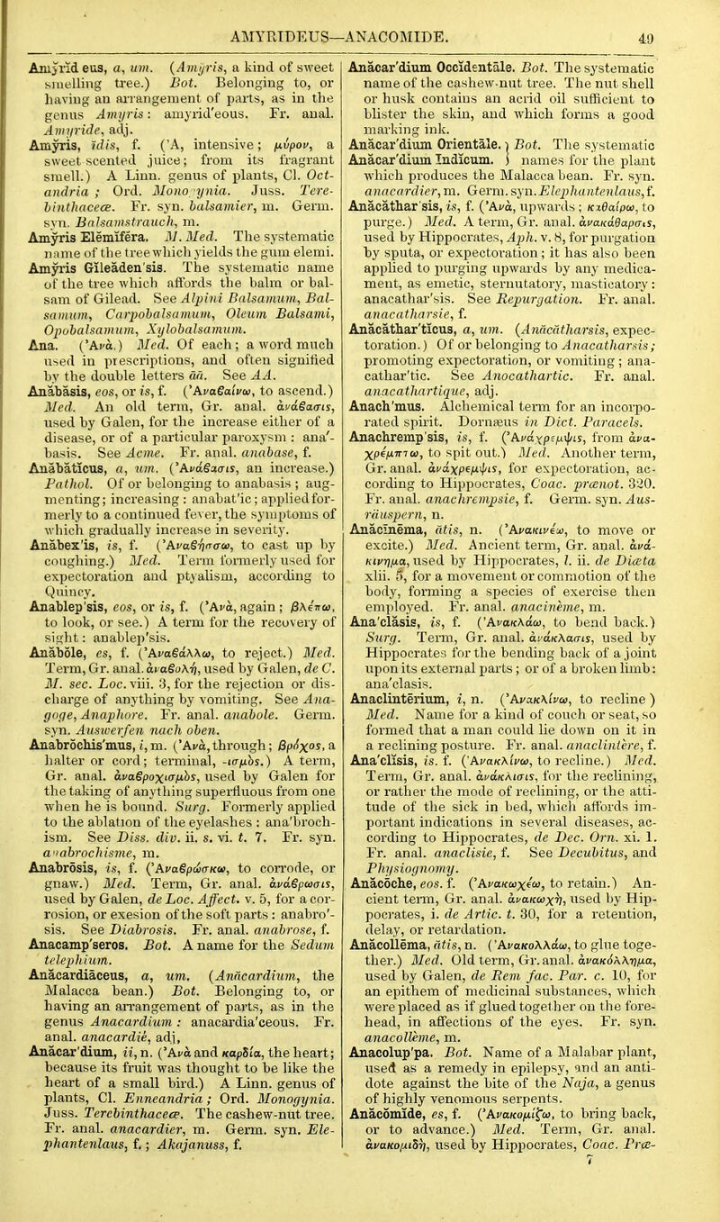 Anijrid eus, a, urn. {Amj/ris, a kind of sweet biuelling tree.) Bot. Belonging to, or having an ai'iangement of parts, as in the genus Amijris: amyricl'eous. Fr. anal. Amyride, adj. Amyris, idis, f. ('A, intensive; nvpov, a sweet scented juice; from its fragrant smell.) A Linn, genus of plants, CI. Oct- andria ; Ord. Mono ynia. Juss. Tcre- hhithacecB. Fr. syn. balsamier, m. Germ, syn. Bnlsamatrauch, m. Amyris Elemifera. M.Med. The systematic name of the tree which yields the gum elemi. Amjrris Gileaden'sis. The systematic name of the tree which affords the balm or bal- sam of Gilead. See Alpini Balsamiun, Bal- sainuin, Cnrpohalsamum, Oleum Balsami, OpohaJsamum, Xylobalsamum. Ana. ('Ai'a.) Med. Of each; a word much used in piescriiitions, and often signified by the double letters da. See AA. Anabasis, eos, or is, f. ('AcaSaiVai, to ascend.) Med. An old term, Gr. anal, dyagacris, used by Galen, for the increase either of a disease, or of a particitlar paroxysm : ana'- basis. See Acme. Fr. anal, annbase, f. Anabaticus, a, um. ('AfdSxiris, an increase.) Fathol. Of or belonging to anabasis ; aug- menting; increasing: anabat'ic; applied for- merly to a continued fever, the symptoms of which gradually increase in seventy. Anabex'is, is, f. {'hvaSijnaw, to cast up by coughing.) Med. Term formerly used for expectoration and ptyalism, according to Quiney. Anablep'sis, eos, or is, f. ('Ava, again ; fi\i-na>, to look, or see.) A term for the recovery of sight: anableii'sis. Anabole, es, f. ('KvaSaWo), to reject.) Med. Term, Gr. anal. aiaSoA-f], used by Galen, de C. M. sec. Loc. viii. 3, for the rejection or dis- charge of anything by vomiting. See Ana- goge, Anapliore. Fr. anal, anabole. Germ, syn. Auswerfen nach oben. AnabrocMs'mus, i,m. ('Ai/a,through; flpiixos. a halter or cord; terminal, -itrnhs.) A term, Gr. anal. ai/agpoxKriubj, used by Galen for the taking of anything superfluous from one when he is bound. Surg. Formerly applied to the ablation of the eyelashes : ana'broch- ism. See Diss. div. ii. s. vi. t. 7. Fr. syn. a^'ahrochisme, m. Anabrosis, is, f. {'AvaSpda-Kce, to corrode, or gnaw.) 3Ied. Term, Gr. anal. avdSpaais, used by Galen, de Loc. Affect, v. 5, for a cor- rosion, or exesion of the soft parts : anabro'- sis. See Diabrosis. Fr. anal, anabrose, f. Anacamp'seros. Bot. A name for the Sedum telephium. Anacardiaceus, a, um. {Anacardium, the Malacca bean.) Bot. Belonging to, or having an arrangement of parts, as in the genus Anacardium : anacardia'ceous. Fr. anal, anacardie, adj, Anacar'dium, n, n. ('Avo and xapSia, the heart; because its fruit was thought to be like the heart of a small bird.) A Linn, genus of plants, CI. Enneandria ; Ord. Monogynia. Juss. Tercbinthacece. The cashew-nut tree. Fr. anal, anacardier, m. Germ. syn. Ele- phantenlaus, f.; Akajanuss, f. Anacar'dium Occidentale. Bot. The systematic name of the cashew-nut tree. The nut shell or husk contains an acrid oil sufficient to blister the skin, and which forms a good marking ink. Anacar'ditun Orientale. i Bot. The systematic Anacar'dium Indicum. ] names for the plant which produces the Malacca bean. Fr. syn. anacardier, m. Germ. syn.ElephaHtenlaus,t Anacathar'sis, is, f. ('Ava, upwards ; Kx0aipa>, to purge.) Med. A term, Gr. anal. acaKaeapff.s, used by Hippocrates, Ajih. v. 8, for purgation by sputa, or expectoration; it has also been applied to purging upwards by any medica- ment, as emetic, sternutatory, masticatory : anacathar'sis. See Repurgation. Fr. anal. anacatharsie, f. Anacathar'ticus, a, um. {Anacatharsis, expec- toration. ) Of or belonging to Anacatharsis; promoting expectoration, or vomiting ; ana- cathar'tic. See Anocathartic. Fr. anal. anacathartique, adj. Anach'mus. Alchemical term for an incorpo- rated spirit. DornfBUS in Diet. Faracels. Anachremp'sis, is, f. (^kuaxp'.fi-^is, from ava- XP^lJ^itita, to spit out.') Med. Another term, Gr. anal, avaxp^ix^ts, for expectoration, ac- cording to Hippocrates, Coac. prcenot. 320. Fr. anal, anachrempsie, f. Germ. syn. Aus- rduspern, n. Anacinema, Citis, n. ('AcaKifeo), to move or excite.) Med. Ancient term, Gr. anal, ava- Ktvr)fia, used by Hippocrates, I. ii. de DicBta xlii. 5, for a movement or commotion of the body, forming a species of exercise then employed. Fr. anal, anacineme, m. Ana'clasis, is, f. {'AvaKAdco, to bend back.) Surg. Tenn, Gr. anal. ai'dKAarrts, used by Hippocrates for the bending back of a joint upon its external parts; or of a broken limb: ana'clasis. Anacliuteriiim, i, n. {'AvaKKlvw, to recline ) Med. Name for a kind of couch or seat, so formed that a man could lie down on it in a reclining posture. Fr. anal, anaclintere, f. Ana'clisis, is. f. ('Aj'aKAiVa), to recline.) Med. Term, Gr. anal. afdKAKTts, for the reclining, or rather the mode of reclining, or the atti- tude of the sick in bed, whicli affords im- portant indications in several diseases, ac- cording to Hippocrates, de Dec. Orn. xi. 1. Fr. anal, anaclisie, f. See Decubitus, and Physiognomy. Anacoche, eos. f. ('Aca/ctaxf'ii), to retain.) An- cient tenn, Gr. anal. auaKuxTi, used l)y Hip- pocrates, i. de Artie, t. 80, for a retention, delay, or retardation. Anacollima, atis, n. ('AvoKoAAaco, to glue toge- ther.) Med. Old term, Gr. anal. di-aKtiAArj/ia, used by Galen, de Bern fac. Par. c. 10, for an epithem of medicinal substances, which were placed as if glued together on the fore- head, in affections of the eyes. Fr. syn. anacolUme, m. Anacolup'pa. Bot. Name of a Malabar plant, used as a remedy in epilepsy, and an anti- dote against the bite of the Naja, a genus of highly venomous serpents. Anacomlde, es, i. {'ApaKo/xl^w, to bring back, or to advance.) 31ed. Term, Gr. anal. avaKoiuSri, used by Hippocrates, Coac. PrcB-