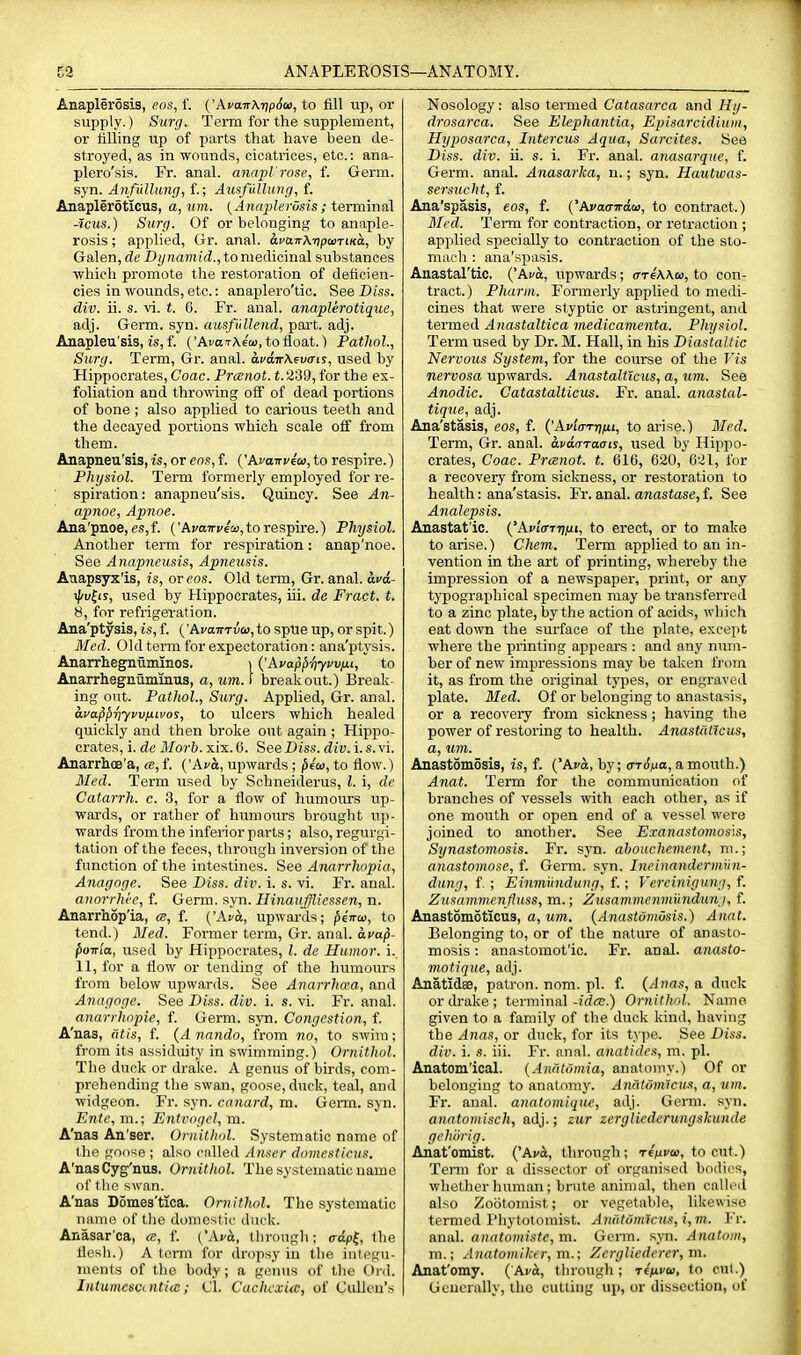 AnaplerSsis, eos, f. ('AvairXripSu, to fill up, or sujjply.) Surg. Term for the supplement, or filling up of parts that have been de- stroyed, as in wounds, cicatrices, etc.: ana- plero'sis. Fr. anal, anapl'rose, f. Germ, syn. Anfullung, f.; Ausfiilhuig, f. Anapleroticus, a,uni. (AncqjlerOsis; terminal -iciis.) Surg. Of or belonging to anaple- rosis; applied, Gr. anal. ava.Tr\ripaiTtKa, by Galen, de Z)//nam/d., to medicinal substances ■which promote the restoration of deficien- cies in wounds, etc.: anaplero'tic. See Diss, div. u. s. vi. 6. Fr. anal, anaplerotique, adj. Germ. syn. amfidlend, part. adj. Anapleu'sis, is, f. ('AfaTAfw, to float.) Pathol., Surg. Term, Gr. anal. di'air\6utrir, used by Hippocrates, Coac. Prcenot. t. 2'39, for the ex- foliation and throwing off of dead portions of bone ; also applied to carious teeth and the decayed portions which scale off from them. Anapneu'sis, is, or ens, f. {'Avairveai, to respire.) Fhysiol. Term formerly employed for re- spiration: anapneu'sis. Quincy. See An- apnoc, Apnoe. Ana'pnoe, e.s,f. ('AyaTryew, to respire.) Fhysiol. Another term for respiration: anap'noe. See Anapneusis, Apneusis. Aaapsyx'is, is, or eos. Old term, Gr. anal, avd- ^v^is, used by Hippocrates, iii. de Fract. t. y, for refrigeration. Ana'ptysis, is, f. ('Ai'a5rTuaj,to spue up, or spit.) Med. Old term for expectoration: ana'ptysis. Anarrhegnuminos. i {'Avap^-qyvvfit, to Anarrhegnuminus, a, urn. 1 breakout.) Break- ing out. Fathol., Surg. Applied, Gr. anal. avapprtyvviiwos, to ulcers which healed quickly and then broke out again ; Hippo- crates, i. de il/o?-6.xix. 6. See Diss. div. i.s. vi. Anarrhce'a, ce, f. ('Ac^;, upwards ; pioi, to flow.) Med. Term used by Schneiderus, I. i, de Catarrh, c. 3, for a flow of humoiurs up- wards, or rather of humours brought up- wards from the inferior parts; also, regurgi- tation of the feces, through inversion of the function of the intestines. See Anarrhopia, Anagoge. See Diss. div. i. s. vi. Fr. anal. annrrhh, f. Germ. syn. Hinaiiffliessen, n. Anarrhop'ia, ce, f. {'Ava, upwards; piwai, to tend.) Med. Former term, Gr. anal, avap- po-ria, used by Hippocrates, I. de Humor, i. 11, for a flow or tending of the humours from below upwards. See Anarrhcca, and Anagoge. See Diss. div. i. s. vi. Fr. anal. anarrhnpie, f. Germ. syn. Congestion, f. A'nas, dtis, f. {A nando, from no, to swim; from its assiduity in swimming.) Ornithol. The duok or drake. A genus of birds, com- prehending the swan, goose, duck, teal, and widgeon. Fr. syn. canard, m. Germ. syn. Ente, m.; Entrogel, m. A'nas An'ser. Ornithol. Systematic name of tlie goose ; also called Anser domesticns. A'nas Cyg'nus. Ornithol. The systematic name of the swan. A'nas DSmes'tica. Ornithol. The systematic name of tlie domestic duck. Anasar'ca, m, f. ('Aro, through; <rdp{, the flesh.) A term for dropsy in the integu- ments of the body ; a genus of llie Ord. I)Uumesccnti<c; CI. Cachcxuc, of Cullon's Nosology: also termed Catasarca and Hg- drosarca. See Elephantia, Episarcidium, Hyposarca, Intercus Aqua, Sarcites. See Diss. div. ii. s. i. Fr. anal, anasarque, f. Germ. anal. Anasarka, n.; syn. Hautwas- sersucht, f. Ana'spasis, eos, f. {'Avaa-n-dai, to contract.) Mi'd. Term for contraction, or retraction ; applied specially to contraction of the sto- mach : ana'spasis. Anastal'tic, {'Ava, upwards; arfWa, to con- tract.) Pharm. Formerly applied to medi- cines that were styptic or astringent, and termed Anastaltica medicamenta. Physiol. Term used by Dr. M. Hall, in his Diastaltic Nervous System, for the course of the I'is nervosa upwards. Anastalticus, a, um. See Anodic. Catastalticus. Fr. anal, anastal- tique, adj. Ana'stasis, eos, f. AvlartffjLi, to arise.) Med. Term, Gr. anal, avdaraais, used by Hippo- crates, Coac. Prcenot. t. 616, 620, 621, for a recovery from sickness, or restoration to health: ana'stasis. Fr. anal, anastase, f. See Analepsis. Anastat'ic. {'Avla-Ttiixi, to erect, or to make to arise.) Cheni. Term applied to an in- vention in the art of printing, whereby the impression of a newspaper, print, or any typographical specimen may be transferred to a zinc plate, by the action of acids, wliich eat down the surface of the plate, except where the printing appears : and any num- ber of new impressions may be taken from it, as from the original types, or engraved plate. Med. Of or belonging to anastasis, or a recovery from sickness; having the power of restoiing to health. Anastnticus, a, um. Anastomosis, is, f. {'Ava, by; trrJ^a, a mouth.) Anat. Term for the communication of branches of vessels with each other, as if one mouth or open end of a vessel were joined to another. See Exanastomos\s, Synastomosis. Fr. syn. abouchement, m.; anastomose, f. Germ. syn. Ineinandermiin- dung, f ; Einmundung, f.; Vereinigung, f. Zusamrnenfluss, m.; Zusamnienmnndunj, f. Anastomoticus, a, urn. {Anastomosis.) Anat. Belonging to, or of the natm-e of anasto- mosis : anastomot'ic. Fr. anal, anasto- motique, adj. Anatidse, patron, nom. pi. f. {Anas, a duck or drake; terminal-?rf<E.) Ornithol. Name given to a family of the duck kind, having the Anas, or duck, for its type. See Diss. div. i. s. iii. Fr. anal, anatides, m. pi. Anatom'ical. {Anfitoniia, anatomy.) Of or belonging to anatomy. AnatOmicua, a, um. Fr. anal, anatomiquc, adj. Germ. syn. anatomisch, adj.; zur zergliederungskunde gehiirig. Anat'omist. {^Avh, through; reVi'to, to cut.) Tenu for a dissector of organised bodies, whether human; brute animal, then called also Zootomist; or vegetable, likewise termed Phytotomist. An(itdm1cus,i,m. Fr. anal. anatomistc,m. Germ, s_^^l. Anatom, m.; Anatomikcr, m.; Zergliederer, m. Anat'omy. {'Ava, through; re'/ufw, to cut.) Geucrally, ihc cutting up, or dissection, of