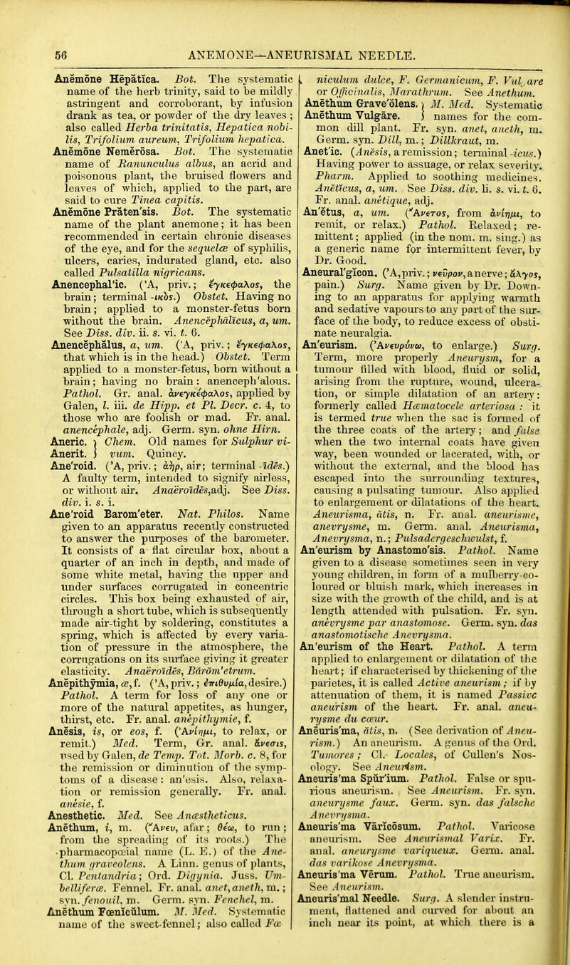 Anemone Hepatlca. Bot. The systematic name of the herb trinity, said to be mildly astringent and corroborant, by infusion drank as tea, or powder of the dry leaves ; also called Herba trinitatis, Hepatica nobi- lis, TrifoUum aureum, Tri/olium hepatica. Anemone Nemerosa. Bot. The systematic name of Ranunculus albus, an acrid and poisonous plant, the bruised flowers and leaves of which, applied to the part, are said to cure Tinea capitis. Anemone Praten'sis. Bot. The systematic name of the plant anemone; it has been recommended in certain chronic diseases of the eye, and for the sequelce of syphilis, ulcers, caries, indurated gland, etc. also called Pulsatilla nigricans. Anencepharic. ('A, priv.; i'yKe<j>a\os, the brain; terminal -iKhs.) Obstet. Having no brain; applied to a monster-fetus born ■without tlae brain. Anenceplialicus, a, um. See Diss. div. ii. s. vi. t. 6. Anencephalus, a, nm. ('A, priv.; iyKe(j>aKos, that which is in the head.) Obstet. Term applied to a monster-fetus, born without a brain; having no brain: anenceph'alous. Pathol. Gr. anal. aveyK4(pa\os, applied by Galen, I. iii. de Hipp, et PI. Deer. c. 4, to those who are foolish or mad. Fr. anal. anencephale, adj. Germ. syn. ohne Him. Aneric. i Chem. Old names for Sulphur vi- Anerit. ) vum. Quincy. Ane'roid, ('A, priv.; d^/p, air; terminal ides.) A faulty term, intended to signify airless, or without air. Anaeroides,a.d}. See Diss, div. i. s. i. Ane'roid Barom'eter. Nat. Philos. Name given to an apparatus recently constructed to answer the purposes of the barometer. It consists of a flat circular box, about a quarter of an inch in depth, and made of some white metal, having the upper and under surfaces corrugated in concentric circles. This box being exhausted of air, through a short tube, which is subsequently made air-tight by soldering, constitutes a spring, which is aflected by every varia- tion of pressure in the atmosphere, the corrugations on its siuface giving it greater elasticity. Anaeroides, Barom'etrum. Anepithymia, a,f. ('A, priv.; imOufiia,desire.) Pathol. A term for loss of any one or more of the natural appetites, as hunger, thirst, etc. Fr. anal, anepithymie, f. Anesig, is, or eos, f. {'Avlofit, to relax, or remit.) Bled. Term, Gr. anal, iveats, used by Galen, dc Temp. Tot. Morb. c. 8, for the remission or diminution of the symp- toms of a disease: an'esis. Also, relaxa- tion or remission generally. Fr. anal. ajiesie, f. Anesthetic. 3Ied. See Anastheticus. Anethum, i, m. {Avev, afar; 64u, to run ; from the spreading of its roots.) The • pharmacopccial name (L. E.) of the Ane- thum (/rai^eolens. A Linn, genus of plants, CI. Pentandria; Ord. Digynia. Juss. JJm- belliferce. Fennel. Fr. ana\. an<'t,aiieth,m.; fiyn.fenouil. m. Germ. syn. Fenchel, m. Anethum Fcenlciilum. M. Med. Systematic name of the sweet-fennel; also called Fas , niculum dulce, F. Gerinamcum, F. Vul,are or Officinalis, Marathrum. See Anethum. Anethum Grave'olens. i 31. Med. Systematic Anethum Vulgare. J names for the com- mon dill plant. Fr. syn. anet, aneth, m. Germ. syn. Dill, m.; Dillkraut, m. Anet'ic. (ifnesis, a remission; tenninal-icks.) Having power to assuage, or relax severity. Pharm. Applied to soothing medicines. Aneticus, a, um. See Diss. div. li. s. vi. t. 6. Fr. anal, anetique, adj. An'etus, a, um. {Averos, from avlrifu, to remit, or relax.) Patlwl. Eelaxed; re- mittent; applied (in the nom. m. sing.) as a generic name for intermittent fever, bv Dr. Good. Aneural'gicon. ('A,priv.; veDpoi',anerve; Sa^os, pain.) Surg. Name given by Dr. Down- ing to an apparatus for applying wannth and sedative vapours to any part of the siu-- face of the body, to reduce excess of obsti- nate neuralgia. An'etirism. Avtvpiva, to enlarge.) Surg. Term, more properly Aneurysm, for a tumour filled with blood, fluid or solid, arising from the rupture, wound, ulcera- tion, or simple dilatation of an artery: formerly called Hmmatocele artcriosa : it is termed true when the sac is formed of the three coats of the artery ; and false when the two internal coats have given way, been wounded or lacerated, with, or without the external, and the blood has escaped into the surrounding textures, causing a pulsating tumour. Also applied to enlargement or dilatations of the heart. Aneurismu, atis, n. Fi\ anal, aneurisme, anevrysme, m. Germ. anal. Aneurisma, Anevrysma, n.; Pulsadcrgcschwulst, f. An'enrism by Anastomo'sis, Pathol. Name given to a disease sometimes seen in very young childi'en, in fonn of a mulberry-co- loured or bluish mark, which increases in size with the growth of the child, and is at length attended with pulsation. Fr. syn. anevrysme par anastomose. Germ. sjti. das anastomotische .4nevrysma. An'eurism of the Heart. Pathol. A term applied to enlargement or dilatation of tlie heaj-t; if characterised by thickening of the parietes, it is called Active aneurism; if by attenuation of them, it is named Passive aneurism of the heart. Fr. anal, aneu- rysme dti ca:%ir. Aneuris'ma, dtis, n. (See derivation of Aneu- rism.) An aneurism. A genus of the Ord. Tumorcs; CI. Locales, of Cullen's Nos- ology. See AneuHsm. Aneuris'ma Spiir'ium. Pathol. False or spu- rious aneurism. See Aneurism. Fr. syn. aneurysme faux. Genu. syn. das falsche Anevrysma. Aneuris'ma Varicosum. Pathol. Vaiicose aneurism. See Aneurismal Vari.r. Fr. anal, aneurysme variqueux. Genu. anal. das variknse Anevrysma. Aneuris'ma Verum, Patlwl. True aneurism. See Aneurism. Aneuris'mal Needle. Surg. A slender instru- ment, flattened and curved for about an inch near its point, at which there is a