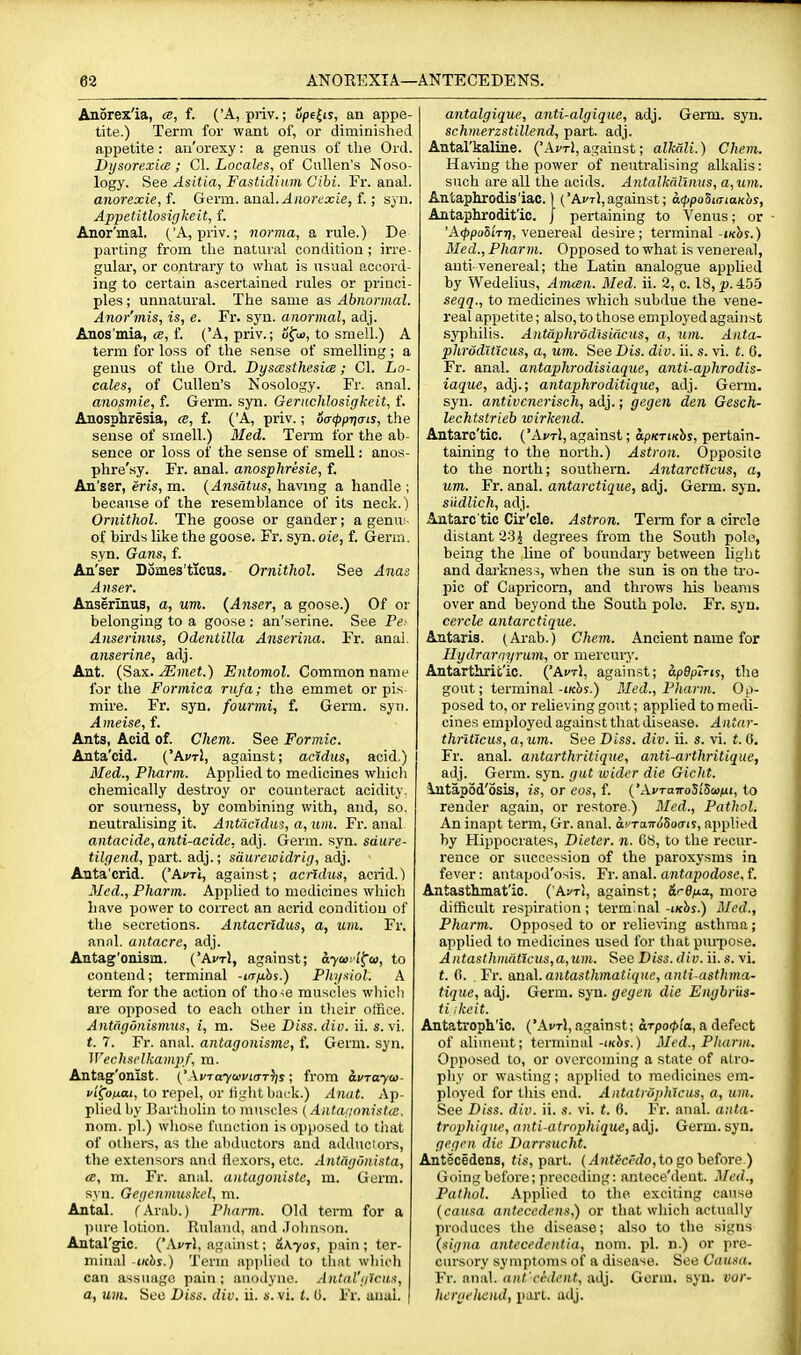 An5rex'ia, «, f. ('A, priv.; upe^is, an appe- tite.) Term for want of, or diminished appetite: ao'orexy: a genus of the Ord. Dysorexice ; CI. Locaks, of CuUen's Noso- logy. See Asitia, Fastidium Cibi. Fr. anal. anorexic, f. Germ. B,na.\.Aiiordxie, f.; syn. Appetitlosigkeit, f. Anor'mal. ('A, priv.; norma, a rule.) De parting from the natural condition ; irre- gular, or contrary to what is usual accord- ing to certain ascertained rules or princi- ples ; unnatural. The same as Abnormal. Anor'mis, is, e. Fr. syu. anormal, adj. Anos mia, (2, f. (A, priv.; ofui, to smell.) A term for loss of the sense of smelling ; a genus of the Ord. DyscEsthesice; CI. Lo- cales, of Cullen's Nosology. Fr. anal. anosmie, f. Germ. syn. Geriichlosigkeit, f. Anosphresia, a, f. ('A, priv.; oacpprjais, the sense of smell.) Med. Terra for the ab- sence or loss of the sense of smell: anos- phre'sy. Fr. anal, anosphresie, f. An'gsr, eris, m. {Ansatiis, having a handle ; because of the resemblance of its neck.) Ornithol. The goose or gander; a genu: of birds like the goose. Fr. syn. oie, f. Germ, syn. Gans, f. An'ser Domes'ticus. Ornithol. See Anas Anser. Anserinus, a, um. {A7iser, a goose.) Of or belonging to a goose : an'serine. See Pe' Anserinus, Odentilla Anserina. Fr. anal. anserine, adj. Ant. (Sax. Mmet.) Entomol. Common name for the Formica ruja; the emmet or pis mire. Fr. syn. fourmi, f. Germ. syti. Ameise, f. Ants, Acid of. Chem. See Formic. Anta'cid. ('AvrJ, against; acldus, acid.) 3Ied., Pliarm. Applied to medicines whicli chemically destroy or counteract acidity, or sourness, by combining with, and, so. neutralising it. Antacldus, a, um. Fr. anal antacide, anti-acide, adj. Germ. syn. sdure- tilgend, part, adj.; sdurewidrig, adj. Anta'crid. ('Ai'Ti, against; acridus, acrid.) Med., Pharm. Applied to medicines which have power to correct an acrid condition of the secretions. Antacrldus, a, um. Fr. annl. antacre, adj. Antag'onism. ('Ai'Ti, against; ayairi^o), to contend; terminal -trrfihs.) Physiol. A term for the action of tho-se muscles which are opposed to each other in their office. Antdgdnismus, i, m. See Diss. dio. ii. s. vi. t. 7. Fr. anal, antagonisme, f. Germ. syn. Wechsclkampf, ra. Antag'onist. ('A»'To7ci'i'i(rT))s; from avrayw- vi^oixai, to repel, or tight back.) Anat. Ap- plied by Bartholin to muscles {Antarionistw. nom. pi.) whose function is opposed to that of others, as the abductors and adductors, the extensors ami tlexors, etc. Antagunista, <B, m. Fr. anal, antagoniste, m. Germ, syn. Gegcnmuskcl, m. Antal. fArab.) Pharm. Old term for a pure lotion. Ruland, and .lohnson. Antal'gic. {'Xvt\, agahist; a\yos, pain ; ter- minal iKbs.) Term applied to tliat wliich can assuage pain; anodyne. Antal'gicus, a, um. See Diss. div. ii. s. vi. t. 0. Fr. anal. antalgique, anti-algique, adj. Germ. syn. schmerzstillend, part. adj. Antal'kaline. ('Aj/tI, against; alkali.) Chem. Having the power of neutralising alkalis: such are all the acids. Antalkalinus, a, um. Antaphrodis'iac. | ('AvtI,against; a<ppodiaiaKhs, Aittaphrodit'ic. J pertaining to Venus; or ■ 'A(/)po5i'Tr7, venereal desire; terminal-j/cbs.) Med., Phar m. Opposed to what is venereal, auti-venereal; the Latin analogue applied by Wedelius, Amcen. Med. ii. 2, c. 18, p. 45-5 seqq., to medicines which subdue the vene- real appetite; also, to those employed against syjjhilis. Antaphrodisidcus, a, um. Anta- phrodUicus, a, um. SeeDis. div. ii. s. vi. t. 6. Fr. anal, antaphrodisiaque, anti-aphrodis- iaque, adj.; antaphroditique, adj. Germ, syn. antivenerisch, adj.; gegen den Gesch- lechtstrieb wirhend. Antaro'tic. ('AvtI, against; apKrwhs, pertain- taining to the north.) Astron. Opposite to the north; southern. Antarcticus, a, um. Fr. anal, antarctique, adj. Germ. syn. siidlich, adj. Antarc tic Cir'cle. Astron. Term for a circle distant 23 J degrees from the South polo, being the line of boundary between light and darkness, when the sun is on the tro- pic of Capricorn, and throws his beams over and beyond the South polo. Fr. syu. cercle antarctique. Antaris. (Ai-ab.) Chem. Ancient name for Hydrarqyrum, or mercury. Antarthrit'ic. ('AktI, against; apBpTris, the gout; terminal -iKhs.) Med., Pliarm. Op- posed to, or relieving gout; applied to medi- cines employed against that disease. Antar- thrlticus, a, um. See Diss. div. ii. s. vi. f. 0. Fr. anal, antarthritique, anti-arthritiquc, adj. Germ. syn. gat wider die Gicht. ;\jitapod'6sis, is, or eos, f. ('AvTairoSi'Scu^ii, to render again, or restore.) Med., Pathol. An inapt term, Gr. anal. afxaTriiSofrij, applied by Hippocrates, Dieter, n. 68, to the recur- rence or succession of the paroxysms in fever: antapod'osis. Fr. anal, antapodose, f. Antasthmat'io. ('Avt\, against; &r6fia, more difficult respiration; terminal-iKbf.) Med., Pharm. Opposed to or relie\iiig asthma; applied to medicines used for that pui-pose. Antasthmdticus,a,um. See Diss. div. ii. s. vi. f. 0. Fr. sma\.a}itasthmatiqHe,a]iti-asthma- tique, adj. Germ. syn. gegen die Engbriis- ti ikcit. Antatroph'ic. ('A^tJ, against; arpo<pta, a defect of aliment; terminal-ikJis.) Med., Pharm. Opposed to, or overcoming a state of atro- phy or wasting; applied to medicines em- ployed for litis end. Aiitatvdphtcus, a, um. See Diss. div. ii. s. vi. t. 6. Fr. anal, aula- trophiqite, nnti-atrnphique, adj. Germ. syn. gegen die Darrsucht. Antecedens, fis, part. (^)^ffC(■^?o, to go before.) Going before; preceding: antece'dent. Med., Pathol. Applied to the exciting cause {causa antecedens,) or that which actually produces the disease; also to the signs (signa antecedentia, nom. pi. n.) or pre- cursory symptoms of a disease. See Causa. Fr. anal, ant'cedent, adj. Germ. syn. vur- hcrgeliend, part. adj.