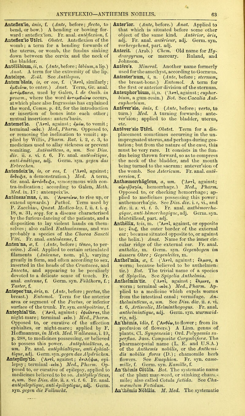 Anteflex'io, unis, f. (Ante, before; flecto, to bend, or bow.) A bending or bowing for- ward : anteflex'ion. Fr. anal, anteflexion, f. Anteflex'io Uteri. Obstet. Anteflexion of the womb; a term for a bending forwards of the uterus, or womb, the fundus sinking down between the cervix and the neck of the bladder. Antelabinm, ft, n. (Ante, before; labium, a lip.) Aiuit. A teiTn for the extremity of the lip. Antelope. Zodl. See Antihtpas. Antem'basis, is, or cos, f. ('Avt\, similarly; e/xSaifoi, to enter.) Anat. Term, Gr. anal. ai>T€ix§a(riS, used by Galen, I. de Ossib. in proa'm., where the word avT^ixSaivoi occurs, at which place also Ingrassias has explained the word. Comm. p. 4'^, for the introduction or insertion of bones into each other; mutual insertions: antem'basis. Antemet'ic. ('AfTl, against; ifxiw, to vomit; terminal-ikSs.) Med., Pharm. Opposed to, or removing the inclination to voinit; ap- plied by Willis, Pharm. Rat. i. 2, c. 3, to medicines used to allay sickness or prevent vomiting. Antemctlcus, a, um. See Biss. div. ii. s. vi. t. 6. Fr. anal, anteinelique, anti-emetique, adj. Germ. syn. gegen das Erhrechen. Antendeix'is, is, or eos, f. ('Aj'tJ, against; evSei^ir, a demonstration.) Med. A term, Gr. anal. aj'TecSei^is, synonymous with con- tra-indication; according to Galen, Meth. l\/ed. ix. 17: antenpeix'is. Anteneas'mus, i, m. ('AvaTelvti), to rise up, or extend upwards.) Pathol. Term used by P. Zacchias, Qucest. Medico-Ufi. I. ii. t. i. q. 18, n. 31, seqq. for a disease characterised by the furious dancing of the patients, and a disposition to lay violent hands on them- selves ; also called Enthnsiasmus, and was probably a species of the Chorea Sancti Viti. Fr. anal, anteneasme, f. Anten'na, ce, f. (Ante, before ; tcneo, to per- ceive.) Zoiil. Applied to certain articulated filaments (Antennee, nom. pi.), varying greatly in form, and often according to sex, inserted in the heads of the Crustacea, and Insecta, and appearing to be peculiarly devoted to a delicate sense of touch. Fr. anal, antenne, f. Germ. syn. Fiihlhorn, f.; Taster, f. Antepee'tus, oris, n. (Ante, before ; pectus, the breast.) Entomol. Temi for the anterior area or segment of the Pectus, or inferior surface of the trunk. Fr. syn. antepoitrine, f. Antephial'tic. ('AfTl, against; €<f>mATT7s,the night-mare; terminal-i/cJij.) Bled., Pharm. Opposed to, or curative of the aifection ephialtes, or night-mare; applied by F. Hofimannus, in Meth. Med. Wallceana, i. 19, p. 288, to medicines possessing, or believed to possess this power. Antephialticus, a, um. Fr. anal, antephialtique, anti-epMal- tique, adj. Germ. syn.gegen das Alpdriicken. Antepilep'tic. ('Ai/t!, against; ijri\ii\pia, epi- lepsy; terminal-t/cbs.) Med., Pharm. Op- posed to, or curative of epilepsy, applied to medicines believed to be so. AntepUep'ticus, a,um. See Diss. div. ii. s. vi. t. ii. Fr. anal. antipileptiqxic, anti-epileptique, adj. Germ, syn. gegen die Fallsucht. Anter'ior. (Ante, before.) Anat. Applied to that which is situated before some other object of the same kind. Anterior, oris, adj. Fr. anal, anterieur, adj. Germ. syn. vorhergehend, part. adj. Anterit. (Arab.) Chem. Old name for ily- drargyrum, or mercury. Kuland, and Johnson. Antero's. Mineral. Another name formerly used for the amethyst, according to Gorrseus. Antester'num, i, n. (Ante, before ; sternum, the breast-bone.) Entomol. A term for the first or anterior division of the sternum. Anteuphor'biim, u,n. ('AfTl, against; euphor- fciitftt, a gum-resin.) Bat. See Cacalia Aiit- eiipJiorbium. Antever'sio, onis, f. (Ante, before; verto, to turn.) Med. A turning forwards: ante- ver'sion; applied to the bladder, uterus, etc. Antever'sio Uteri. Obstet. Term for a dis- placement sometimes occurring in the un- inipregnated uterus,and perhaps during ges- tation ; but from the nature of the case, this must be very rare. It consists in the fun- dus being thrown forward, so as to compress the neck of the bladder, and the mouth being turned to the sacrum: antever'sion of the womb. See Astericum. Fr. anal, ante- version, f. Anthaemorrhagicus, a, um. ('AvtI, against; alu'jp^ay'ia, hemorrhage.) 3Ied., Pharm. Opposed to, or checking hemorrhage; ap- plied to medicines possessing this power: anthemorrha'gio. See Diss. div. i. s, vi., and div. ii. s. vi. t. 5. Fr. anal, anthemorrha- gique, anti-hemorrhagiquc, adj. Germ. syn. hlutstillend, part. adj. Anthelix, icis, m. ('kvr\, against, or opposite to; €Ai|, the outer border of the external ear; because situated opposite to, or against the helix.) Anat. Name for the inner cir- cular ridge of the external ear. Fr. anal. anthelix, m. Germ. syn. Gegenbogen im aussern Ohre ; Gegenleites, m. Anthel'mia, a, f. ('Avt), against; e^fitvs, a worm; because believed to be anthelmen- tic.) Bot. The trivial name of a species of Spigelia, See Spigelia Anthelrnia. Antlielmin'tic. ('Avrl, against ; e\fiivs, a worm ; terminal -inhs.) Med., Pharm. Ap- plied to a medicine which expels worms from the intestinal canal; vermifuge. An- thelminticus, a, um. See Diss. div. ii. s. vi. t. 6, Artiscolic, Helminthagogus. Fr. anal. anthelmintique, adj. Germ. syn. wurmwid- rig, adj. An'themis, tdis, f. ('Afflea), to flower ; from its profusion of flowers.) A Linn, genus of plants, CI. Syngencsia; Ord. Polygamia su- perflua. Juss. Composites Coryjiibifera. The pharmacopoeial name (L. E. and U.S.A.) of the Anthemis nobilis, or the Anthemi- dis nobilis flores (D.); chamomile herb flowers. See Euaphion. Fr. syn. camo- mille, f. Genn. syn. Kamille, f. An'themis Cotiila. Bot. The systematic name of the plant may-weed, or stinking chamc- mile; also called CotaZa J'atida. See Cha- mcemeluvi Fatidum. An'tMmis Nobilis, M. Med. The systematic