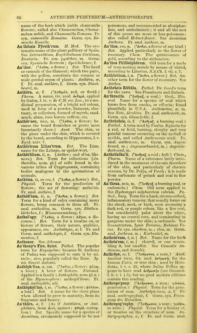 G4 ANTHEMIS PYEETHKUM—ANTHROPOGRAPHY. name of tlie herb which jdelds chamomile flowers ; called also Chamcpmelum, Chamce- melum nobile, and Chamomilla Romana. Fr. syn. camomille Romaine. Germ. syn. Rii- mische Kawille. An themis Pyreth'rum. M. Med. The sys- tematic name of the plant pellitory of Spain. See Asteranthium, Buphthalmum Creticum, Dentaria. Fr. syn. pyrethre, m. Germ, syn. Spanische Bertram; Speichelwurz, f. An'ther, (■'AcPos, a flower.) Bot. The head or summit of the filament; which two parts, with the pollen, constitute the stamen or male genital organ of plants. Anthera, ce, f. Fr. anal, anthere, f. Germ. syn. Staub- hevtel, m. Anthera, ce, f. ('AvB-nphs, red, or florid.) Plmrrn. A name, Gr. anal. avQ-qpa, applied by Galen, I. iv. v. de CM. sec. Loc, to a me- dicinal preparation, of a bright red colour, used in form of a powder, liniment, elec- tuary, or collyriura, foimed of myiTh, sand- arach, alum, rose leaves, saffron, etc. Anther'eon, Siiis, m. {Avdos, a flower; be- cause the beard flourishes or grows most luxuriantly there.) Anat. The chin, or the place under the chin, which is covered by the beard, according to Hippocrates, I. v. Epid. xxiv. 7. Anthericum Lilias'trum. Bot. The Linn, name for the Liliapo, or spider-wort. Antheridium, M, n. {Anther; and €?5oy, like- ness.) Bot. Term for collections (A71- theridia, nom. pi.) of cells found in the various tribes of Cryptogamia, containing bodies analogous to the spermatozoa of animals. Anthesis, is, or eos, f. (^AvOos, a flower.) Bot, Physiol. Term for the production of flowers; the act of flowering: anthe'sis. Fr. anal, anthere, f. Anthod'ium, ii, n. (^AvQos, a flower.) Bot. Term for a kind of calyx containing many flowers, being common to them all. Fr. anal, anthodion, m. Germ. syn. Bluthen- hiirbchen, f.\ Blumensammluny, f. Anthol'ogy. {AvBos, a flower; \6yos, a dis- course.) Bot. Term for a treatise on, or history of flowers, their nature, qualities, appearance, etc. Antliologia, ce, f. Fr. and Germ. anal, anthologie, f. Germ. syn. Blu- menJese, f. Anthonor. See Athanor. An'thony's Fire, Saint. Pathol. The popular term for Erysipelas; because St. Anthony of Padiia was supposed to cure it by mi- racle ; also, popularly called the Eose. Ig- nis Snncti Antonii. Anthoph'ilus, rt, «m. (Avffas, a flower; <pUos, a lover.) A lover of flnwers. F.ntnmol. Applied to a family (Anthophila, nnm.pl.n.) of the Hymcnnptcra : anthoph'ilous. Fr. nnal. anthophlle, ailj. Anthophyl'lus, i, m. (Acflos, a flower; ipiwov, a leaf) Bot. A nmno for the clove plant when allowed to grow to maturity, from its fragrance and beauty. An'thora, ce, f. (As if A nil thorn, or Anli jihtJuira, h-om a^r!, against; <J)9opa, coiTup t ion.) Dot. S])('cific iiaine for a species of Aconitum, erroneously supposed to lie not poisonous, and recommended as ale.xipliar- mic, and anthelmintic; it and all the rest of this genus are more or less poisonous: also called Helmet-flower. See Aconitum Anthora. Fr. anal, anthore, m. An'thos, eos, n. (Arflos, a flower of any kind.) Bot. Applied particularly to the flower of rosemary. Chem. The quintessence of gold, according to the alchemists. An'thos Philosophorum. Old term for a mode of transmuting metals by means of vitriol, according to Libavius, S.A.Ch. I. vii. s. 7. Anthosatum, i, n. (Acfloj, a flower.) Bot. An- other term for the flower of rosemary. See Anthos. Anthracia Eiibiila. Pathol. Dr. Good's terra for the yaws. See Framha^sia and Ruhula. An'thracite. {AvOpai,, a coal.) Geol., Min- eral. Name for a species of coal which burns free from smoke, or effluvia; found plentifully in U.S.A. Anthracites, ce, m. See Note, Aerolites. Fr. anal, anthracite, m. Germ. syn. Glanzkohle, f. Anthracosis, w, f. ('Aj'0f.at, a burning coal.) Pathol. A term used by Pauhis /Egineta for a red, or livid, burning, sloughy and very painful tumour oecuiTing on the eyeball or eyelids, and called Anthracosis oculi. Fr. anal, anthracosc, m. Germ. syn. Augen- brancl, m.; Augencarbunlcel, m.; Augenlie- derhrand, m. Antlirakoka'li. {Avepa^, a conl; kali.) Chem., Pharm. Name of a substance lately intro- duced in the treatment of chronic disorders of the skin, and particularly of chronic eczema, by Dr. Polya, of Pesth ; it is made from carbonate of potash and coal in fine powder. An'thrax, acis, m. {AvBpa^, a burning coal, or carbuncle.) Chem. Old term applied to the Hydrargyri sulphurctum riihrum. Pa- thol, Surg. Temi for a hard, circumscribed, inflammatory tumoiu', that usually forms on the cheek, neck, or back, soon assuming a dark red, or purple colour, like a live coal, but considerably paler about the edges, ha\'ing no central core, and terminating in gangrene under the skin; a carbuncle. See Granatristum, Ignis Persicus, Rubinvs Ve- nts. Fr. syn. c/iar6oH, m.; cloa,m. Germ, anal. Anthrax, m.; Karbimkel, m. Anthris'cum, i, n.) Bot. Name for the herb Anthris'cus, i, m. | chervil, or one resem- bling it, but smaller. See Caucalis Ati- tlnsciis, and Scandi.v. Anthrope, es, f. (Avdpwnos, a man.) Anat. Ancient term, Gr. annl. avepainr), for the human Cutis, or true skin ; used by Hero- dotus, /. V. c. 25, whore .Julius l^ollux ap- pears to have read avOpunrrii' (^eo Oiioiiiiist. I. ii. c. i. § Ti), but no good modern editions contain this reading. Anthropo'geny. (Avepwwov, a man; ifVftrir, generation.) Physiol. Tenu for the gene- ration of man. Anthropd,rnia, ce, f. Fr. anal, anthropnrj'nie, f. Germ. syn.-Er^sit- gni}(! di's Mcuschen. Anthropog'raphy. ('.AvepoiTror, a man ; ypAcpa, to write.) I'liysiol. Term for a history of, or treatise on the structure of man. .'In- thri''pogriiphia, ce, f. Fr. and (nn'm. anal.