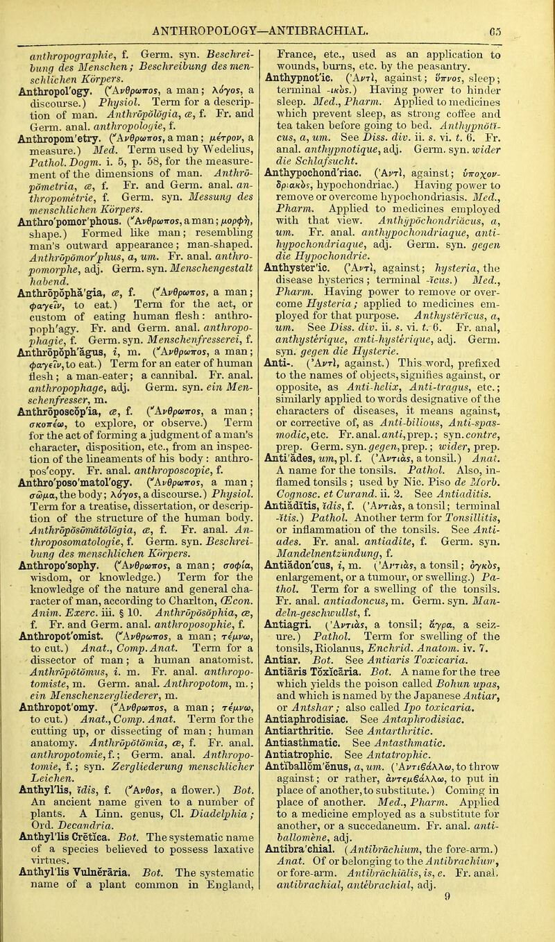 A NTHEOPOLO GY—ANTIBRACHIAL. 03 anthropographie, f. Germ. syn. Beschrei- bung des Mensclien; Beschreibung desmen- schlichcn Korpers. Anthiopol'ogy. (^AvOpaiiros, a man; \6yos, a discourse.) Phtjsiol. Term for a descrip- tion of man. Anthropdlogia, a, f. Fr. and Germ. anal, anthropologic, f. Anthropom'etry. l^A.v6pi>>iros, a man; fierpov, a measure.) 3Ied. Term used by Wedelius, Pathol. Dogm. i. 5, p. 58, for the measure- ment of the dimensions of man. AnthrO- pometria, ce, f. Fr. and Germ. anal, an- thropometrie, f. Germ. syn. Messung des menschlichen Korpers. Antliro'pomor'plious. {Avepconos, a man; /xop^^, shape.) Formed like man; resembling man's outward appearance; man-shaped. AiithrOpomor'phus, a, urn. Fr. anal, anthro- pnviorphe, adj. Germ. syn. Menschengestalt habcnd. Aathropoplia'gia, <s, f. {''AvBpwiTos, a man; <f>ay(7v, to eat.) Term for the act, or custom of eating human flesh: anthro- poph'agy. Fr. and Germ. anal, anthropo- phagie, f. Germ. syn. Menschenfresserei, f. Anthropoph'agus, i, m. {''Avdpanros, a man; (j)ayf7u, to eat.) Term for an eater of human flesh ; a man-eater; a cannibal. Fr. anal. anthropophage, adj. Germ. syn. ein Men- schenfresser, m. Anthroposcdp'ia, ce, f. (ApOpuiros, a man; o-KOTTco, to explore, or observe.) Term for the act of forming a judgment of a man's character, disposition, etc., from an inspec- tion of the lineaments of his body : authro- pos'copy. Fr. anal, anthroposcopie, f. Anthro'poso'matol'ogy. (^AvOpayiros, a man ; (j-^/ia, the body; Arf7os, adiscom'se.) Physiol. Term for a treatise, dissertation, or descrip- tion of the structure of the human body. AnthrdposMiatoldgia, cb, f. Fr. anal. An- throposomatologie, f. Germ. syn. Beschrei- bung des menschlichen Korpers. Anthropo'sophy. CAi/Opanros, a man; (ro(p'ia, •wisdom, or knowledge.) Term for the knowledge of the nature and general cha- racter of man, according to Charlton, (Econ. Anim. Exerc. iii. § 10. Anthroposophia, ce, f. Fr. and Germ. anal, anthroposophie, f. Anthropot'omist. {Ai/dpairos, a man; rinvoi, to cut.) Anat., Comp.Anat. Term for a dissector of man; a human anatomist. Anthrdpotonms, i. m. Fr. anal, anthropo- tomiste, m. Germ. anal. Anthropotom, m.; ein Menschenzergliederer, m. Anthropot'omy. {AvBpawos, a man; ripLvoi, to cut.) Anat., Comp. Anat. Term for the cutting up, or dissecting of man; human anatomy. Anthrupdiomia, cb, f. Fi-. anal. anthropotomie, f.; Germ. anal. Anthropo- tomie, f.; syn. Zergliederung menschlicher Leichen. Anthyllis, idis, f. (^Aveos, a flower.) Bat. An ancient name given to a number of plants. A Linn, genus, CI. DiadelpMa; Ord. Decandria. Anthyl'lis Cretica. Bot. The systematic name of a species believed to possess laxative virtues. Anthyl'lis Vulneraria. Bot. The systematic name of a plant common in England, France, etc., used as an application to wounds, bums, etc. by the peasantry. Anthypnot'ic. ('Aa'tI, against; liiri/os, sleep; terminal -ikos.) Having power to hinder sleep. Med., Pharm. Applied to medicines which prevent sleep, as strong coffee and tea taken before going to bed. AnthypnotT- cus, a, uni. See I>iss. div. ii. s. vi. t. 6. Fr. anal, anthypnotique, adj. Germ. syn. wider die Schlafsucht. Anthsrpochond'riac. ('AvtJ, against; vivoxov- Spiaxhs, hypochondriac.) Having power to remove or overcome hypochondriasis. Bled., Pharm. Ap]ilied to medicines employed with that view. Anthypochondriacus, a, urn. Fr. anal, anthypochondriaque, anti- hypochondriaque, adj. Germ. syn. gegen die Hypochondrie. Anthyster'ic. ('Ar/Ti, against; hysteria, the disease hysterics; terminal -icus.) Med., Phann. Having power to remove or over- come Hysteria; applied to medicines em- ployed for that pui-pose. Anthystcncus, a, um. See Diss. div. ii. s. ^i. t. 6. Fr. anal, anthysterique, anti-hysterique, adj. Germ, syn. gegen die Hysteric. Anti-. {'Avt\, against.) This word, prefixed to the names of objects, signifies against, or opposite, as Anti-helix, Anti-tragus, etc.; similarly applied to words designative of the characters of diseases, it means against, or corrective of, as Anti-bilious, Anti-spas- modic,etc. Fr. anal, antt, prep.; syn. contre, prep. Germ. syn. (/er/fM,prep.; wider, prep. Anti'ades, Mm, pi. f. ('Actios, a tonsil.) Anat. A name for the tonsils. Pathol. Also, in- flamed tonsils ; used by Nic. Piso de Morb. Cognose. et Curand. ii. 3. See Antiaditis. Antiaditis, idis, f. ('Aj/Tias, a tonsil; terminal -His.) Pathol. Another term for Tonsillitis, or inflammation of the tonsils. See Anti- ades. Fr. anal, antiadite, f. Germ. syn. Mandelnentzundung, f. Antiadon'cus, i, m. ^'Arnoiy, a tonsil; oyKhs, enlargement, or a tumour, or swelling.) Pa- thol. Term for a swelling of the tonsils. Fr. anal, antiadoncus, m. Germ. syn. Man- deln-geschwullst, f. Antiagri. {'AvTtb.s, a tonsil; dypa, a seiz- ure.) Pathol. Term for swelling of the tonsils, Eiolanus, Enchrid. Anatom. iv. 7. Antiar, Bot. See Antiaris Toxicaria. Antiaris Toxicaria. Bot. A name for the tree which yields the poison called Bohun upas, and which is named by the Japanese Antiar, or Antshar ; also called Ipo toxicaria, Antiaphrodisiac. See Antaphrodisiac. Antiarthritic. See Antarthritic. Antiasthmatic. See Antastlimatic. Antiatrophic. See Antatrophic. Antiballom'enus, a, um. {'AvTigd\Xa>, to throw against; or rather, dcre^gaAAa), to put in place of another, to substitute.) Coming in place of another. Med., Pharm. Applied to a medicine employed as a substitute for another, or a succedaneum. Fr. anal, aiiti- ballomene, adj. Antibra'chial. (Antibrachium, the fore-arm.) Anat. Of orbelonging to theyl;it(6rflc7iUM;', or fore-arm. Antibrcichialis,is,e. Fr. anal. antibrachial, antebrachial, adj. 9