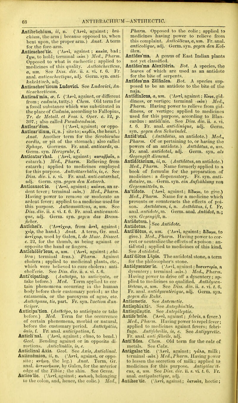 ANTIBEACHIUM—ANTIHECTIC. AntibracMum, ii, n. {'AvtI, against; bra- chium, the arm ; because opposed to, when bent upon, the proper arm.) Anat. A term for the fore-arm. Auticacliec'tic. {'AvtI, against; kokJis, bad ; 6X'^) to hold; terminal-iKos.) Med., Pharm. Opposed to what is cachectic; applied to medicines of this quality. AiiticachectXcus, a, um. See Diss. div. ii. s. vi. t. 6. Fr. anal, anticachectique, adj. Germ. syn. anti- kakektisch, adj. Anticachec'ticum Ludovici. See Ludovici, An- ticachccticum. Anticad'mia, cb, f. {'Avt\, against, or different from ; cadmia, tutty.) Chein. Old term for a fossil substance which was substituted in the place of Cadmia, according to Fallopius, Tt: de Metall. et Foss. i. Oper. c. 12, p. 307.; also called Pseudocadmia. Anticar'dion. ) ('Act), against; or oppo- Anticar'diuni, ii, n. j site to; KapSla, the heart.) Anat. Another term for the Scrobiculus cordis, or pit of the stomach; also called Sphage. Gorraeus. Fr. anal, anticarde, tn. Germ. S3T1. Herzgrube, f. Anticatar'rhal. ('AfTi, against; Kara^^ovs, a catarrh.) Med., Pharm. Relieving from catarrh; applied to medicines employed for this purpose. Antlcatarrhrdis, is, e. See Diss. div. i. s. vi. Fr. anal, anti-catarrhal, adj. Germ. syn. gecjen den Katarrh. Anticausot'ic. ('Ai'ti, against; /caDiroj, an ar- dent fever; terminal-ikJij.) Bled., Pharm. Having power to remove or moderate an ardent fever; applied to a medicine used for this purpose. Anticausottciis, a, um. See Diss. div. ii. s. vi. t. 6. Fr. anal, anticausoti- que, adj. Germ. syn. gegcn das Brenn- fieber. Antichei'r. ('AvTi'xeip, from ayrl, against; Xelp> the hand.) Anat. A terra, Gr. anal. aurixeip, used by Galen, I. de Shisc. Dissect, c. 22, for the thumb, as being against or opposite the hand or fingers. Anticholer'icus, a, ttm. ('Ai/tI, against; c/w- lera; terminal icus.) Pharm. Against cholera; applied to medicinal plants, etc., which were believed to cure cholera: anti- chol'eric. See Diss. div. ii. s. vi. t. 6. Auti'cipating. {Ant'ic'tpo, to anticipate, or take before.) Med. Term applied to cer- tain phenomena occurring in tiie human body before their customary period; as the catamenia, or the paroxysm of ague, etc. AnVtc'ipans, tis, part. Fr. syn. Vaction d'an- ticiper. Anticipa'tion. {Anliclpo, to anticipate or take before.) Med. Term for the occurrence of certain phenomena, morbid or natural, before the customai'y period. Anttcipatio, vnis, f. Fr. anal, anticipation, f. Anticli'nal. ('AvtI, against; c/t«o, to bend.) Gcol. Bending against or in opposite di- rections. Anticl'Du'dis, is, e. Anticlinal Axis. Geol. See Axis, Anticlinal. Anticnemion, //, n. ('Ai'ti, against, or oppo- site; Kvrin-r), the leg.) Anat. Term, (ir. anal. ai/TiKvriuiov, by Galen, for the anteriui- edge of tlie Tibia; the shin. See Ocrca. Antico'lic. ('Act!, against; kwAikJ;, belonging to the colon, and, liunce, the colic.) Med., Pharm. Opposed to the colic; applied to medicines having power to relieve from this complaint. Anficul'tcus,a,um. Fr. anal. anticolique, adj. Germ. syn. gegen den Kol- ikcn. Antides'ma. A genus of East Indian plants not yet classified. Antides'ma Alexiteria. Bot. A species, the leaves of which are used as an antidote for the bite of serpents. Antides'ma Zelanica. Bot. A species sup- posed to be an antidote to the bite of the naja. Antidinicus, a, um. {'AvtI, against; Sivos, gid- diness, or vertigo; terminal -iKhs) Med., Pharm. Having power to relieve from gid- diness, or vertigo; applied to medicines used for this pm-pose, according to Blan- cardus : antidi'nic. See Diss. div. ii. s. vi. t. 6. Fr. anal, antidinique, adj. Germ, syn. gegen den Schivindel. Antid'otal. {Antiddtus, an antidote.) Med., Pharm. Of or pertaining to, or having the powers of an antidote.) AntJddtus, a, um. Fr. anal, antidotal, adj. Germ, syn. als Oegengi/t dienend. Antidotarium, ii, n. {Antiddtus, an antidote.) Med., Pharm. Name formerly applied to a book of formulae for the preparation of medicines : a dispensatory. Fr. syn. anti- dotaire, m. Germ. syn. ein Aufzahlung von Gegenmitteln, n. An'tidote. {'AvtI, against; SiSwui, to give.) 3Icd.., Pharm. Name for a medicine which prevents or counteracts the effects of poi- son. Antldotum, i, n. Antidotus, i, f. Fr. anal, antidote, m. Germ. anal. Antidot, n.; syn. Gegengift, n. Antidotum. 1 „ a t-j * Antidotus. [See^wiidote, Anti'dotus, a, um. ('Ai'ti, against; ZiSwfti, to give.) Med., Pharm. Having power to cor- rect or neutralize the effects of a poison : an- tid'otal ; applied to medicines of this kind. See Antidotal. Anti'dotus Lapis. The antidotal stone, a teitn for the philosopher's stone. Antidysenter'ic, ('AvtI, against; Sva-evTep'ia, a dysentery; terminnl-wbs.) Med., Pharm. Having power to diive otf a dysentei'y; ap- plied to medicines so qualified. Ant'idyaen- tmcus, a, um. See Dins. div. ii. s. vi. t. (!. Fr. anal, antidgsenterique, adj. Germ. syn. gegen die Ruhr. Antiemetic. See Antemctic. Antiephia'.ti'-. See AntephiaHic. Antiepileptic. See Aniepileptic. Antife'brile. ('Ai/tI, against; febris, a fever.) Med., Pharm. Having power to repel fever; applied to medicines against fevers; febri- fuge. AntJfebfilis, is, e. See Antipyretic. Fr. anal, anti febrile, adj. Anti'fides. Chem. Old term for the calv of metals. See Calx. Antigalac'tic. {'AvtI, against; yd\a, milk; terminal i/cbs.) Med., Pharm. Having p iwcr to lessen the secretion of milk; applied to medicines for this pui-puse. Antigi'dae'tT- cus, a, um. See Diss. div. ii. s. vi. t. 0. Fr. anal, antigalactique, adj. Antiheo'tic. ('.VvtI, against; 6(ctikc>j, hectic;