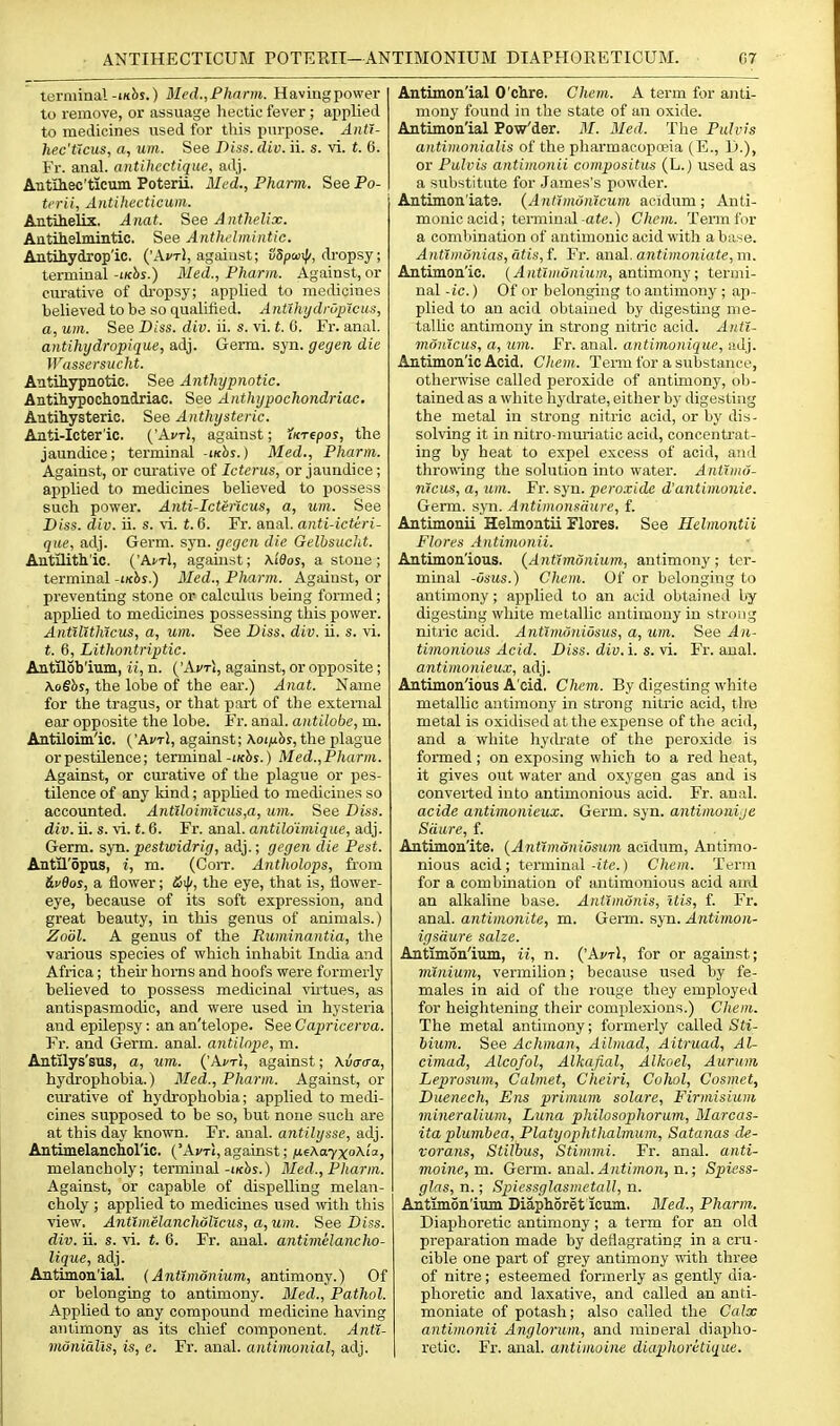 terminal-mbs.) Mcd.,Pharm. Havingpower to remove, or assuage hectic fever ; applied to medicines used for tliis purpose. AntT- hec'Ucus, a, um. See Diss. div. ii. s. vi. t. 6. Fr. anal. antUicctiqiw, adj. AntUiec'ticuin Poterii. Alcd., Pharm. See Po- trrii, Aiitihecticum. Antihelix. Aiiat. SeeAnthelix. Antihelmintic. See Anthdmintic. Antihydrop'ic. ('AvtI, against; 85/3wi|/, dropsy; terminal-i/cbj.) Med., Pharm. Against, or curative of dropsy; applied to medicines believed to be so qualified. Ant'ihydnipicus, a, um. See Diss. div. ii. s. vi. t. C. Fr. anal. antihydropique, adj. Germ. syn. gegen die JVassersucht. Antihypnotic. See Anthypnotic. Antili3rpoch.oiidriac. See Anthyjiochondriac. Autitysteric. See Anthysteric. Aati-Icter'ic. ('Ai't), against; XKTtpos, the jaundice; terminal -iKhs.) Med., Pharm. Against, or curative of Icterus, or jaundice; applied to medicines believed to possess such powei'. Anti-Icterlcus, a, um. See Diss. div. ii. s. vi. t. 6. Fr. anal, anti-ictiri- que, adj. Germ. syn. gegcn die Gelbsucht. Antilitll'ic. ('A^Tl, against; \i6os, a stone ; terminal -i/cbs.) 3Ied., Pharm. Against, or preventing stone or calculus being formed; applied to medicines possessing this power. AntUltMcus, a, um. See Diss. div. ii. s. vi. t. 6, Lithontriptic. Antilob'ium, ii, n. ('\vt\, against, or opposite ; Xo§hs, the lobe of the ear.) Anat. Name for the tragus, or that part of the external ear opposite the lobe. Fr. anal. aiUilobc, m. Antiloim'ic. {'Avr], against; Kotnhs, the plague orpestilence; terminal-i/c2ij.) Med.,Pharm. Against, or curative of the plague or pes- tilence of any kind; apphed to medicines so accounted. Antiloinucus,a, um. See Diss, div. ii. s. vi. t. 6. Fr. anal, antiloimique, adj. Germ. syn. pestwidrig, adj.; gegen die Pest. Antil'opus, i, m. (Corr. Antholops, from dvOos, a flower; the eye, that is, flower- eye, because of its soft expression, and great beauty, in this genus of animals.) Zodl. A genus of the Ruminantia, the various species of which inhabit India and Africa; their homs and hoofs were formerly believed to possess medicinal \'ii'tues, as antispasmodic, and were used in hysteria and epilepsy: an an'telope. See Capricerva. Fr. and Germ. anal, antilope, m. Antflys'sus, a, um. ('A^ri, against; Xuaaa, hydrophobia.) Med., Pharm. Against, or curative of hydrophobia; applied to medi- cines supposed to be so, but none such are at this day known. Fr. anal, antilysse, adj. Antimelanchoric. ('Afrt, against; nfKayxohia, melancholy; terminal-ixbs.) Med., Pharm. Against, or capable of dispelling melan- choly ; applied to medicines used \vith this view. Antimelanchdttcus, a, um. See Diss, div. ii. s. vi. t. 6. Fr. anal, antimelancho- lique, adj. Antimon'ial. (Antimdnium, antimony.) Of or belonging to antimony. 3Ied., Pathol. Applied to any compound medicine having antimony as its chief component. Antt- munialis, is, e. Fr. anal, antimonial, adj. Antimon'ial O'chre, Chem. A term for anti- mony found in the state of an oxide. Antimon'ial Pow'der. 31. Med. The Pulvis antimonialis of the pharmacopoeia (E., Y).), or Pulvis aiitimonii compositus (L.) used as a substitute for James's powder. Antimon'iats. {Antlmonicum aeidum; Anti- monic acid; tenninal-ate.) Chcm. Term for a combination of antimonic acid with a base. Anttmonias, litis, f. Fr. anal. antimoniate,m. Antimon'ie. {Antimdnium, antimony; termi- nal -ic.) Of or belonging to antimony ; ap- plied to an acid obtained by digesting me- tallic antimony in strong nitric acid. A)tti- md)ttcus, a, um. Fr. anal, antimoniquc, iidj. Antimon'ie Acid. Chem. Tenu for a substance, othei'wise called peroxide of antimony, ob- tained as a white hydrate, either by digesting the metal in strong nitric acid, or by dis- solving it in nitro-mmiatic acid, ooncenti'at- ing by heat to expel excess of acid, and throwing the solution into water. Ant'imd- rucus, a, um. Fr. syn. pero.vide d'antimonie. Germ. syn. Antimoitsdure, f. Antimonii Helmontii Flores. See Helmontii Flores Antimonii. Antimon'ious. {Antimonium, antimony; ter- minal -Osus.) Chem. Of or belonging to antimony ; applied to an acid obtained by digesting white metallic antimony in strong nitric acid. Anttrndniosus, a, um. See An- timonious Acid. Diss, div.i. s. vi. Fr. aual. antimonieux, adj. Antimon'ious A'cid. Chem. By digesting white metallic antimony in strong nitric acid, tire metal is oxidised at the expense of the add, and a white hydrate of the peroxide is fonned ; on exposing which to a red heat, it gives out water and oxygen gas and is converted into antimonious acid. Fr. anal. acide antimonieux. Germ. syn. antimonije Sciure, f. Antimon'ite. {AntimoniOsxi,m acidum, Antimo- nious acid; terminal-ite.) Chem. Term for a combination of antimonious acid aird an alkaline base. Antimunis, Itis, f. Fr. anal, antimonite, m. Genn. syn. Antimon- igsdure salze. Antimon'ium, ii, n. ('Aj/tI, for or against; minium, vermilion; because used by fe- males in aid of the rouge they employed for heightening their complexions.) Chem. The metal antimony; formerly called Sfi- hium. See Achman, Aibnad, Aitruad, Al- cimad, Alcofol, Alkajial, Alkoel, Auruni Leprostun, Calmet, Cheiri, Cohol, Cosmet, Duenech, Ens primum solare, Firmisium mineralium, Luna philosophorum, Blarcas- itaplumbea, Platynphtlialmuin, Satanas de- vorans, Stilbus, Stimmi. Fr. anal, anti- moine,m. Germ. anal. Antimon,n.; Spiess- glas, n.; Spiessglasmctall, n. Antimon'ium Diaphoret icnm. 3Ied., Pharm. Diaphoretic antimony; a term for an old preparation made by deflagrating in a cru- cible one part of grey antimony vfAh. three of nitre; esteemed formerly as gently dia- phoretic and laxative, and called an anti- moniate of potash; also called the Calx antimonii Anglorum, and mineral diapho- retic. Fr. aual. antimoine diaphoritique.