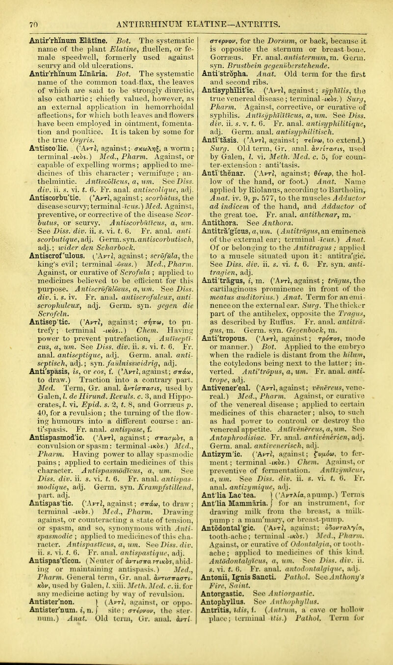 Antir'rhiaum Elatine. Bot. The systematic name of the plant Elatine, fliiellen, or fe- male speedwell, formerly used against scurvy and old ulcerations. Antir'rhinum Linaria. Bot. The systematic name of the common toad-flax, the leaves of which are said to he strongly diuretic, also cathartic; chiefly valued, liowever, as an external application in hemorrhoidal affections, for which both leaves and flowers have been employed in ointment, fomenta- tion and poultice. It is taken by some for the true Usyris. Antisco'lic. ('ActJ, against;- aKtuMi^, a worm; terminal-i/cbs.) Med., Pharm. Against, or capable of expelling W(5rms; applied to me- dicines of this character; vermifuge ; an- thelmintic. Antlscullms, a, um. See Diss, div. ii. s. vi. t. 6. Fr. aaal. antiscoJiqiie, adj. Antiscorbu'tic. ('ActI, against; scorbutus, the disease scurvy; terminal -icus.) Med. Against, preventive, or corrective of the disease Scor- butus, or scurvy. AntiscorhulXcus, a, um. See Diss. div. ii. s. vi. t. 6. Fr. anal, anti scorbutique, a,d}. Germ, syn.antiscorbutisch, adj.; wider den Scharbock. Antiscrofulous. ^'Avti, against; scrofula, the king's evil; terminal-o.sus.) Med., Pharm. Against, or curative of Scrof ula ; applied to medicines believed to be efticient for this pm-pose. Antiscruffddsus, a,um. See Diss, div. i. s. iv. Fr. anal, antiscrofuleux, anti scrophuleux, adj. Geim. syn. yeyen die Scrofeln. Antisep'tic. {'Avrt, against; a-fiira), to pu- trefy; terminal -ikos..) Chem. Having power to prevent putrefaction, Antlsejifi- cus, a, um. See Diss. div. ii. s. vi. t. 6. Fr. anal, antiseptique, adj. Germ. anal, anti- scptisch, adj.; syn. faidnissiuidrig, adj. Anti'spasis, is, or eos, f. ('Avrt, against; aitadi, to draw.) Traction into a contrary part. Med. Term, Gr. anal. di'Ti'o-n-oais, used by Galen, I. de Hirund. Revuls. c. 3, and Hippo- crates, I. vi. Epid. s. 2, f. 8, and Gorrseus p. 40, for a revulsion; the turning of the flow- ing humours into a diff'erent course: an- ti'spasis. Fr. anal, antispase, f. Antispasmod'ic. {'AvtI, against; (Tirarrfihs, a convulsion or spasm: terminal -iKhs.) Med., Pharm. Having power to allay spasmodic pains; applied to certain medicines of this character. Antispasmodlcus, a, um. See Diss. div. ii. s. vi. t. 6. Fr. anal, aiitispas- modique, adj. Germ. syn. Krampfstillend, part. adj. Antispas'tic. (^\vtI, against; airiai, to draw; terminal -inhs.) Med., Pharm.. Drawing against, or coimteracting a state of tension, or spasm, and so, synonymous with Anti- spasmodic ; applied to medicines of this cha- racter. Antispastlcus, a, um. Hee Diss. div. ii. s. vi. t. 0. Fr. anal, antispastiqiir, adj. Antispas'ticon. (Neuter of avTKnra rriKhs, abid- ing or maintaining antispasis.) Med., Pharm. General term, Gr. anal. avTia-n-affTi- Khv, used by Galen, /. xiii. Meth. Med. c. ii. for any mi'dicine acting by way of revulsion. Antister'non. I (Avri, against, or oppo- Antister'num. i, n. I site; arfpyov, the ster- num.) Anat. Old term, Gr. anal. ai/Ti (TTepvov, for the Dorsum, or back, because it is opposite the sternum or breast bone. Gorrajus. Fr. anal, antisternum, m. Germ, syn. Brustbein gcgenuberstehende. Anti'stropha. Anat. Old term for the first and second ribs. AntisypMlit'ic. ('AvtJ, against; syphilis, the true venereal disease ; terminal -iKhs.) Surg, Pharm. Against, corrective, or curative of syphilis. AntTsjjphTlitlcus, a,um. See Diss, div. ii. s. V. t. G. Fr. anal, antisyphilitiquc, adj. Germ. anal, antisyphilitisch. Anti'tasis. ('Ai/t1, against; Tc^yw, to extend.) Surg. Old term, Gr. anal. avriTams, used by Galen, I. vi. Meth. Med. c. 5, for coun- ter-extension : anti'tasis. Aati'thenar. ('.-Vi'ti, against; 0ecap, the hol- low of the hand, or foot.) Anat. Name applied by Riolanus, according to Barthohn, Anat. iv. 9, p. 577, to the muscles Adductor ad indicem of the hand, and Adductor of the great toe. Fr. anal, antithenar, m. Antithora. See Anthora. Antitra'gicus, a,M)ft. {Antitragris,an eminence of the external ear; terminal-Tcifs.) Anat. Of or belonging to the Antitragus ; applieil to a muscle situated upon it: antitra'gic. See Diss. div. ii. s. vi. t. 0. Fr. syn. anti- trngien, adj. Anti'tragus, i, m. ('Afxi, against; tragus, the cartilaginous prominence in front of the meatus auditorius.) Anat. Term for an emi- nence on the external ear. Surg. Tlie thicker part of the antihelex, opposite the Tragus, as described by Ruffus. Fr. anal, antitra- gus, m. Germ. syn. Gegenbock, m. Anti'tropous, {'AvtI, against; rpdnos, mode or manner.) Bot. Applied to the embryo when the radicle is distant from the hilum, the cotyledons being next to the latter; in- verted. Anti'tropus, a, um. Fr. anal, anti- trope, adj. Antivener'eal. ('Avri, against; veHeceus, vene- real.) Med., Pharm. Against, or curative of the venereal disease ; applied to certain medicines of this character; also, to sucli as had power to controul or destroy the venereal appetite. Ant1renereus,a,um. See Antnphrodisiac. Fr. anal, antivinericn, adj. Germ. anal, antivenerisch, adj. Antizym'ic. {'AvtI, against; ^v/jiSto, to fer- ment; terminal-iKbs.) Chem. Against, or preventive of fermentation. Antlzj/mlcus, a, um. See Diss. div. ii. s. vi. t. (i. Fr. anal, antizgmique, adj. Ant'lia Lac'tea, ) ('Ai/TAi'a.apump.) Terms Ant'lia Maminaria. I for an instrument, fur drawing milk from the lireast, a milk- pump : a mam'mary, or breast-punii). Antodontal'gic. {'Airl, against; d^ovTa\yla, tooth-ache; terminal-ixbs.) Med., Pharm. Against, or curative of Odontalgia, or tootli- acbe; applied to racthcinos of this kind. AntodontalgJcus, a, nm. See Diss. div. ii. s. vi. t. (>. Fr. anal, antodontalyique, adj. Antonii, Ignis Sancti. Patlwl. See Anthony's Fire, Saint. Antorgastic. See Antiorgastic. Antophyllus. See Anthophyllus. Antritis, Ulis, f. {.intrum, a cavo or hollow place; tenniual itis.) Pathol. Term fur