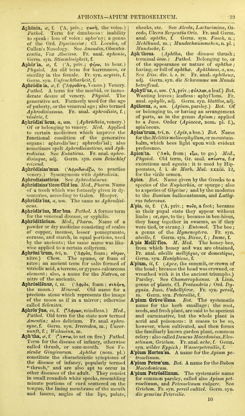 Apionia, a, f. ('A, ijriv.; (fcucr), the voice.) I'athol. Teim for dumbness: iiialiility to speak: loss of voice : apho'ny; a genus of the Ord. Dyscinesice; CI. Locaks, of Ciillen's Nosology. See Anaudia, Obmutes- centia, Vox Abscissa. Fr. anal, aiilwnie, Genu. sj'n. Stimmlosiykeit, f. Aphor'ia, a, f. ('A, priv.; (p€pw, to bear.) Fhysiol. An old term for barrenness, or sterility in the female. Fr. sjn. acyesie, f. Germ. syn. UitJ'nichtharkeit, f. Aphrodis ia, «, f. ('A(^po5i'T7/, Venus.) A'enery. Fathol. A term fur the morbid, or immo- derate desn-e of venery. Physiol. The generative act. Formerly used for the age of puberty, or the venereal age; also termed Aphrodisiasmus. Fr. anal, aphrodisie, f.; Teiierie, f. Aphrodisi'acus, a, urn. {Aphrddisia,\enerY.) Of or belonging to venerj'. Med. Applied to certain medicines which improve the functional condition of the generative organs: aphrodis'iac; aphrodis'ial; also sometimes spelt Aphrodisiasticus, and Aph- rodisius. See Entaticus. Fr. anal, aphro- disiaque, adj. Germ. syn. zum Beischlaf ri'izend. Aphrodlsias'mus. {'AcppoSurtd^u, to practise venery.) Synonymous with Aphrodisia. Aphrodisiasticus. See Aplirodisianis. Aplirodisias'ticon Clid'ion. Med.,Pharm. Name of a trocli wliich was formerly given in dy- senteiies, according to Galen. Hooper. Aphrodis'itis, a, um. The same as Aphrodisi- aciis. Apkrodis'ius, Mor'bus, Pathol. A former term for the venereal disease, or syphilis. Aphroditarium. Med., Pharm. Name of a powder or dry medicine consisting of scales of copper, incense, lesser pomegranate, cenisse, and starch, in equal portions, used by the ancients; the same name was like- wise applied to a certain coUyrium. Aphroni'trum, trl, n. {'A<pphs, foam; vlrpov, nitre.) Cliem. The spume, or foam of nitre; an ancient term for salts formed of vitriolic acid, a terrene, or gypseo-calcareous element; also, a name for the Natron, or nitre of the ancients. Aphroselenus, i, m. {'kipphs, foam ; o-eA^f t;, the moon.) Mineral. Old name for a precious stone which represents the image of the moon as if in a mirror; otherwise called Selenites. Aphros'yne, es, f. {''A<;>pa)v, mindless.) Med., Pathol. Old term for the state now teiTned Amentia; also delirium. Fr. anal, aphro- syne, f. Gei-m. syn. Irrereden, m.; TJnver- nimft, f.; Wahnsinn, m. Aph'tha, a, f. (Atttw, to set on fire.) Pathol. Term for the disease of infancy, otherwise called thrush, or sore-mouth. See Ve- siculce Gingivarum. Aphtha (nom. pi.) constitute the characteristic symptoms of the disease of infancy, popularly termed thrush, and are also apt to occur in other diseases of the adult. They consist in small roundish white specks, resembling minute portions of curd scattered on the tongue, the lining membrane of the mouth and fauces, angles of the lips, palate, cheeks, etc. See Alcola, Lactucimina, Os- cedo, Ulcera Serpentia Oris. Fr. and Germ, anal, aphthe, f. Germ. syn. Fasch, n.; Mchlhund, m.; Mundschwammchcn, n. pi.; Mundsohr, f. Aph'thous. {Aphtha, the disease thrush; terminal osMs.) Pathol. Belonging to, or of the appearance or natm-e of aphthce; having, or full of aphthce. Aplithosus, a, um. See Diss. div. i. s. iv. Fr. anal, aphtheux, adj. Germ. syn. die Schwamme um Munde hetreffend. Aphyll'us, a, um. ('A, priv.; <pv\Xov, a leaf.) Bot. Wanting leaves ; leafless: aphyl'lous. Fr. anal, aphylle, adj. Germ. syn. hlattlos, adj. Apiaceus, o, M?rt. (.^Ifimw, parsley.) Bot. Of or belonging to, or having an arrangement of parts, as in the genus Apium; applied to a Juss. Order {Apiacece, nom. pi. f.), apia'ceous. Apias'trum, «)•{,n. (^pis, abee.) Bot. Name for theMelittis melissophyllum, or mountain- balm, wliich bees light upon with evident preference. Apion'ta. {'Anh, from; elfii, to go.) Med., Physiol. Old term, Gr. anal. airioVTa, for excretions and egesta: it is used by Hip- pocrates, I. i. de Morb, Mul. xxxiii. 12, for the virile semen. Apios. Bot. Name given by the Greeks to a species of the Euphorbia, or spurge; also to a species of Glycine ; and by the modenas to the Bunium bulbocastanum, and Lathy- rns tuberosus. A'pis, is, f. ('A, priv.; iroCs, a foot; because in their pupal state they apjsear without limbs ; or, apo, to tie; because in bee-hives, they hang together in swarms, as if they were tied, or strung.) Entomol. The bee ; a genus of the Hymenoptera. Fr. syn. abeille, f. Germ. syn. Biene, f.; Imme, f. A'pis Melli'flca. M. Med. The honey bee, from which honey and wax are obtained, Fr. anal, abeille mellijique, or domestique. Germ. syn. Honigbiene, f. A'pium, ii, f. (Apex, the snmmit, or crown of the head; because the head was crowned, or wreathed with it in the ancient triumphs.) Parsley. See Chamceraphanus. A Linn, genus of plants, CI. Pentandria ; Ord. By- gynia. Juss. Umbelliferce. Fr. syn. persil, m. Germ. syn. Petersilie, f. A'pivim Grave'olens. Bot. The systematic name for the herb smallage; the root, seeds, and fresh plant, are said to be aperient and canninative, but the whole plant is acrid and poisonous: it ceases to be so, however, when cultivated, and then forms the familiarly known garden plant, common celery: also oalledDawcMs Macedonius,Eleo- selinum, Grielum. Fr. anal, ache, f. Germ, syn. wilder Eppich ; Wasserpetersilie, f. A'pium Horteu'sa. A name for the Apium pe- troselinum. A'pium Petrae'um. Bot. A name for the Baftora Macedonicum. A'pium Petroselinnm. The systematic name for common parsley, called also Apium pet- roselinum, and Petroselinum vulgare. See Grielum. Fr. syn. persil cultive. Germ. syn. die gemeine Petersilie. 10