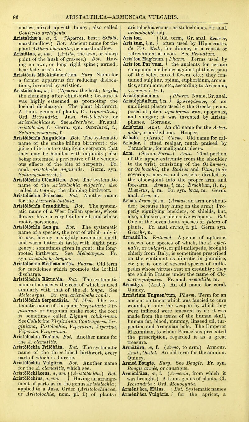 matics, mixed up with honey; also called Confectio archigenis. Aristalthae'a, cb, f. {^Apurros, best; aMaia, marshmallow.) Bot. Ancient name for the plant Althaa officinalis, or marshmallow. Aristatus, a, um. {Arista, the awn, or shai-p point ot the husk of grasses.) Bot. Hav- ing an awn, or long rigid spine; awned; bearded : aris'tate. Aristionis Machinamen'tum. Siirg. Name for a former apparatus for reducing disloca- tions, invented by Aristion. Aristolochia, <e, f. (Apiaros, the best; Aoxf I'o, the cleansing after child-birth ; because it was highly esteemed as promoting the lochial discharge.) The plant birthwort. A Linn, genus of plants, CI. Gynandria; Ord. Hexandria. Juss. Aristolochice, or Aristolochiacece. SeeAdrarhiza. Fr.anal. aristoloche, f. Germ. syn. Osterluzei, f.; Schlanfienwurzel, f. Aristolochia Anguicida. Bot. The systematic name of the snake-Idlling bii'thwort; the juice of its root so stupifying serpents, that they may be handled with impunity; also being esteemed a preventive of the venom- ous effects of the bite of serpents. Fr. anal, aristoloche anguicide. Germ. syn. Sclilartficnwurzel, f. Aristolochia Clematitis. Bot. The systematic name of the Aristolochia vulgaris; also called A. tenuis; the climbing birthwort. Aristolocliia Fabacea. Bot. Another name for the Funiaria bulbosa. Aristolochia Grandiflora. Bot. The system- atic name of a West Indian species, whose ilowers have a very fetid smell, and whose root is poisonous. Aristolochia Lon'ga. Bot. The systematic name of a species, the root of which only is in use, having a slightly aromatic smell, and warm bitterish taste, with slight pun- gency ; sometimes given in gout: the long- rooted birthwort. See Melocarpus, Fr. syn. aristoloche tongue. Aristolochia Medioamen'ta. Pharm. Old term for medicines which promote the lochial discharge. Aristolochia Rotun'da. Bot. The systematic name of a species the root of which is used similarly with that of the A. longa. See Dlelocarpus. Fr. syn. aristoloche ronde. Aristolochia Serpentaria. M. Med. The sys- tematic name of the plant Serpentaria Vir- giniana, or Virginian snake root; the root is sometimes called Lignum coluhrinum. SeeColubrina Virginiana, Contrayerva Vir- giniana, Pistolochia, Viperaria, Viperina, Viperina Virginiana. Aristolochia Ten'uis. Bot. Another name for the A. clematitis. Aristolochia Trilobata. Bot. The systematic name of the three-lobed birthwort, every part of which is diuretic. Aristolochia Vulgaris. Bot. Another name for tlie A. clematitis, which see. Aristolochiaceus, a, um. ] (Aristdldchta.) Bot. Aristolochius, a, um. J Having an arrange- ment of parts as in the genus Aristolochia ; applied to a Juss. Order {Aristolochiacece, or Arislolochia, nom. pi. f.) of plants: aristolochia'ceous: aristoloch'ious. Fr.aual. aristolochie, adj. Aris'ton. ) Old term, Gr. anal. ttpiaTov, Aris'tum, i,n. j often used by Hippocrates, de Vet. Med., for dinner, or a repast or refreshment at noon. See Prandium. Aris'ton Mag-'num. \ Pharm. Terms used by Aris'ton Par'vum. 1 the ancients for certain compound medicines against phthisis, pain of the belly, mixed fevers, etc.; they con- tained sulphur, opium, euphorbium, aroma- tics, stimulants, etc., according to Avicenna, V. summ. i. tr. 1. Aristophanei'on. ) Pharm. Name, Gr. anal. Aristophaneum, i,n. J apiaro'pa.veioi', of an emollient plaster used by the Greeks; com- posed of pitch, apochyma, wax, opoponax, and vinegar; it was invented by Aristo- phanes. Gorrseus. Aris'trios. Anat. An old name for the Astra- galus, or ankle-bone. Hooper. Arlada. i(Ai-ab.) Chem. Old name for cal- Arladar. J cined realgar, much praised by Paracelsus, for malignant ulcers. Arm. (Saxon, £aTO.) Anat. That portion of the upper extremity from the shoulder to the wrist, consisting of the Os humeri, or Os brachii, the Radius and Ulna, their coverings, nerves, and vessels ; divided by the elbow-joint into the proper arm, and fore-arm. Armus, i, m.; Brachium, ii, n.; Hiimei-us, i, m. Fr. syn. bras, m. Germ, anal. Arm, m. Ar'ma, Oram, pi. n. {Armzis, an arm or shoul- der ; because they hung on the arm.) Pro- perly signifying bucklers, or shields, but, also, offensive, or defensive weapons. Bot. One of the seven Linn, species of fulcra of plants. Fr. anal, armes, f. pi. Germ. syn. Gewehr, n. Armadillo. Entomol. A genus of apterous insects, one species of which, the A. offici- nalis, or vulgaris, or pill-millepede, brought chiefly from Italy, is sometimes prescribed on the continent as diuretic in jaundice, etc.; it is one of several species of mille- pedes whose virtues rest on credulity; they are sold in France under the name of Clo- portes prepares. Fr. anal, armadille, m. Armalgo. (Arab.) An old name for coral. Quincy. Armarium TTnguen'tum, Pharm. Term for an ancient ointment which was fancied to cure wounds, if only the weapon by which they were inflicted were smeared by it; it was made from the usnea of the human skull, human fat, blood, mummy, linseed oil, tur- pentine and Armenian bole. The Emperor Maximilian, to whom Paracelsus presented the prescription, regai-ded it as a great treasure. Armatilra, cb, f. {Armo, to arm.) Armour. Anat., Obstet. An old term for the amnion. Quincy. Armed Bougie. Stirg. See Bougie, Fr. syn. Bougie armee, or caustiquc. Armeni'aca, cb, f. {Armenia, from which it was brought.) A Linn, genus of plants, CI. Icosnndria ; Ord. Monoi;ynia. Armeni'aca, Malus. i Bot. Systematic names Armeni'aca Vulgaris. ) for the apricot, a