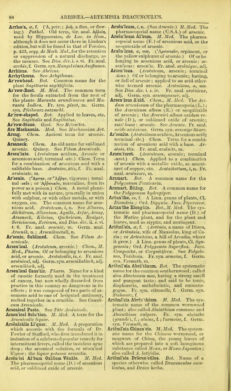 Arrhoe'a, f. ('A, priv.; porj, a flux, or flow- ing.) Pathol. Old term, Gr. anal, afipoiri, used by Hippocrates, de Loc. iii Horn., although it does not occur there in Linden's edition, but will be found in that of Foesius, p. 423, seqq. de Morb. MuL, for the retention or suppression of a natural discharge, as the menses. See Diss, div.i. s. vi. Fr. anal. arrhee, f. Germ. ayn.Mangel einesAusfiusses. ArrMzus. See Ahrizus. Arrhythmus. See Arhytlimus. Ar'rowhead, Bot. Common name for the plant Sagittaria sagittifolia. Ar'row-Koot. M. Med. The common term for the fecula extracted from the root of the plants Maranta arundinacea and Ma- ranta Indica. Fr. syn. pivot, m. Germ, syn. Pfeilwurz-satzmehl. Ar'row-shaped. Bot. Applied to leaves, etc. See Sagittalis and Sagittatus. Ar'row-Stone. Geol. See Bclenites. Ars Machaonia. Med. See Machaonian Art. Arsag. Chem. Ancient term for arsenic. Quincy. Arsaueck. Chem. An old name for sublimed arsenic. Quincy. See Filum Arsenicale. Arsen'iate, {Arsenicum acidum. Arsenic or arsenious acid; terminal -ate.) Chem. Term for a combination of arsenious acid with a salifiable base. Arsenias,dtis,f. Fr. anal. arseniate, m. Ar'senic. (Apcn;!', or Appjjc, vigorous; termi- nal -iKbs ; or 'AppepiKhi, masculine, from its power as a poison.) Chem. A metal plenti- fully met with in nature, generally in union with sulpliur, or with other metals, or with oxygen, etc. The common name for arse- nious acid. Arsenicum, i, n. See Albaras, Alchitrum, Alkantum, Aquila, Arfar, Arsag, Arsaneck, Kihrius, Quebricum, Realgar, Sericiacum, Zericum, and Diss. div. ii. s. vi. t. 6. Fi'. anal, arsenic, m. Germ. anal. Arsenik, n.; Arsenikmetall, n. Ar'senic, Sublimed, Chem. See Filum Ar- senicale. Arsen'ical. (Arseweum, arsenic.) Chem., M. Med., Pharm. Of or belonging to arsenious acid, or arsenic. Arsen'iculis,is,e. Fr. anal. arsenical, adj. Germ. syn. arsenikalisch, adj. arsenikisch, adj. Arsen'ical Caus'tic. Pharm. Nameforakind of caustic formerly used in the treatment of cancer, but now wholly discarded from practice in this country as dangerous in its ett'ects ; it was composed of two parts of ar- senious acid to one of levigated antimonj'', melted together in a crucible. See Causti- cum Arsenicale. Arsenical Paste. See Pate Arsenicale. Arsen'ical Solu'tion. M. Med. A term for the Arsenical is liquor. Arsenicalis Li'quor. M. Med. A preparation which accords with the formula of Dr. Fowler of Staff'ord, who first introduced it in imitation of a celebrated popular remedy for intermittent fevers, called the tasteless ague drop ; the arsenical solution, or arsen'ical li'quor; the liquor putassce arsenitis. Arsen'ici Al'bum Oxidum Venale. M. Med. The plinrmncopirial niune (D.) of arsenious acid, or Nubliiiicd oxide of arsenic. Arsenicum, i, n. {See Arsenic.) M.Med. The pharmacoposial name (U.S.A.) of arsenic. Arsen'icum Al'bum. M. Med. The pharma- copoeial name (E.) of arsenious acid, or the sesquioxide of ai'senic. Arsen'icus, a, um, ('Apo-ewrebj', orpiment, or the yellow sulphuret of arsenic.) Of or be- longing to arsenious acid, or arsenic: ar- sen'ious; arsen'ic. Fx. anal, arseniquc, ad]. Arsen'ious. {Arsenicum, arsenic; terminal -osus.) Of or belonging to arsenic; having, or full of arsenic ; applied to an acid other- wise termed arsenic. Arseniusus, a, urn- See Diss. div. i. s. iv. Fr. anal, arsenieux, adj. Germ. syn. arsenigsauer, adj. Arsen'ious A'cid. Chem., M. Med. The Aci- dum arseniosum of the pharmacopoeia (L.); the Arsenicum album (E.) or sesquioxide of arsenic ; the Arsenici album oxidum ve- nale (D.), or sublimed oxide of arsenic; rats'-bane ; arsenic. See Arsenic. Fr. anal. acide arsenieux. Germ. syn. arsenige Sciure. Ar'senite. {Arsenius^lm acidum, Arsenious acid; terminal -ite.) Chem. Term for a combi- nation of arsenious acid with a base. Ar- senis, itis. Fr. anal, arsenite, m. Arsen'iuret. {Arsenicum, arsenic; terminal -uret.) Chem. Applied to a combination of arsenic with a metallic oxide, as arseni- uret of copper, etc. Arseniuretum, i, n. Fr. anal, arseniure, m. Arsmart. Bot. A common name for the Pohjrjonum Pcrsicaria. Arsmart, Biting. Bot. A common name for the Polygonum hydropiper. Artan'the, es, f. A Linn, genus of plants, CI. Dianclria ; Ord. Digynia. Juss. Pipcraccce. Artan'the Elongata. Bot., M.Med. The sys- tematic and pliarmacopceial name (D.) of the Matico plant, and for the plant and leaves, used as styptic, and astringent. Artemi'sia, a, f. (Artemis, a name of Diana, or Artemisia, wife of Mausolus, king of Ca- ria ; or Artemisius, a hill of Arcadia, where it grew.) A Linn, genus of plants, CI. Syn- genesia; Ord. Polygamia Superfiua. Juss. Composites, or Corymbiferce. See Polyclo- nos, Toxitesia. Fr. syn. armoise, f. Germ, syn. Vermuth, m. Artemi'sia Abro'tonum. Bot. The systematic name for the common southernwood; called also Abrotonum mas, having a strong smell and pungent taste; and said to be tonic, diaphoretic, anthelmintic, and eminena- gogue. Fr. syn. citronelle, f. Germ. syn. Stnbvnirz, f. Artemi'sia Absin'tMum, M. Med. The sys- tematic name of the common womiwood plant; also caUed Absinthium commune and Absinthium vulgare. Fr. syn. absinthe {grande), f.; aluine, f.; I'arvioise, f. Germ, syn. Vermuth, m. Artemi'sia CHuen'sis. M.Med. The system- atic name for the Chinese wormwood, or mngwort of China, the young leaves of which are prepaivd into a soft lantiginous substance called Moxa, or Moxa Japonica; also called A. latifolia. Artemi'sia Dracun'culus. Bot. Name of a species otherwise called Dracunculus escu- lentus, and Draco herba.
