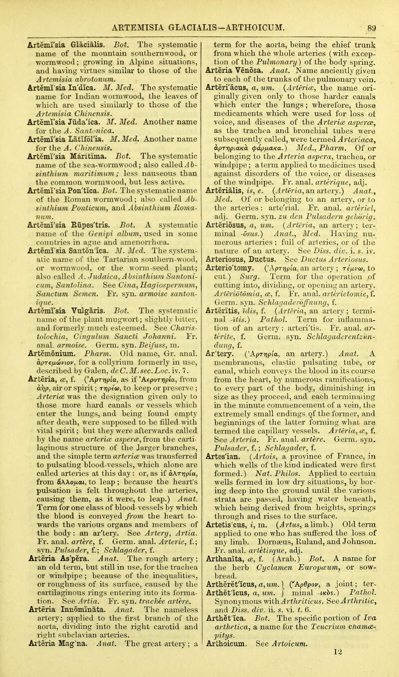 Arteml'sia Glacialis, Bot. The systematic name of the mountain southernwood, or wormwood; growing in Aljjine situations, and having virtues similar to those of the Artemisia abrntonum. Arteml'sia In'dica. M. Bled. The systematic name for Indian wormwood, the leaves of which are used similarly to those of the Artemisia Chinensis. Artemi'sia Juda'ica. M. Med. Another name for the A. Saiit'iiica. Artemi'sia Latifol'ia. 31. Med. Another name for tlie A. (.'hineitsis. Artemi'sia Maritima. Bot. The systematic name of the sea-wormwood; also called.J6- sifithiiim maritimum; less nauseous than the common wormwood, hut less active. Artemi'sia Pon'tica. Bot. The systematic name of tlie Koman wormwood; also caUed Ab- sintliium Poiiticum, and Absinthium lioma- 1111111. Artemi'sia Eupes'tris. Bot. A systematic name of the Genipi album, used in some countries in ague and amenonhoea. Artemi'sia Saaton'ica. M. Med. The system- atic name of the Tartaiian southem-wood, or wormwood, or the womi-seed plant; also called A. Judaica, Absinthium Santuni- cum, Sajitolina. See Cina, Hagiosperinum, Sanctum Semen. Fr. syu. armoise santon- ique. Artemi'sia Vulgaris, Bot. The systematic name of the plant mugwort; slightly bitter, and formerly mucli esteemed. See Charis- tiilnchia, Cimjulum Sancti Johanni. Fr. anal, armoise. Germ. syn. Beifuss, m. Artemonium. Pharm. Old name, Gr. anal. tt.pT€fj.oi>fiop, for a collyTium formerly in use, described by Galen, deC.M. sec.Loc.iv. 7. Arteria, ce, f. ('ApT-ripla, as if 'Afporripla, from arip, air or spirit; rripfo), to keep or preserve ; Arterice was the designation given only to those more hard canals or vessels which enter the lungs, and being found empty after death, were supposed to be filled with vital spirit; hut they were afterwards called by the name arterice asjiera, from the carti- laginous stracture of the Jarger branches, and the simple term arteria v/as transferred to pulsating blood-vessels, which alone are called arteries at this day : or, as if aK-r-qpia, from &K\oiJLai, to leap ; because the heart's pulsation is fell throughout the arteries, causing them, as it were, to leap.) Anat. Term for one class of blood-vessels by which the blood is conveyed from the heart to- wards the vaiious organs and members of the body: an ar'tery. See Artery, Artia. Fr. anal, artere, f. Germ. anal. Arterie, f.; syn. FvJsader, f.; Schlagader, f. Airteria As'pera. Anat. The rough artery; an old term, but still in use, for the trachea or windpipe ; because of the inequalities, or roughness of its surface, caused by the cartilaginous rings entering into its forma- tion. See Artia. Fr. syn. tracltee artere. Arteria Innomlnata. Anat. The nameless arteiy; applied to the first branch of the aorta, dividing into the right carotid and right subclavian ai'teries. Ai'teria Mag'na. Anat. The great artery; a term for the aorta, being the chief trunk from which the whole arteries (with excep- tion of the Pulmonary) of the body spring. Arteria Venosa. Anat. Name anciently given to each of the trunks of the pulmonaiy vein. -Arteri'acus, a, um. {Arteria, the name ori- ginally given only to those harder canals which enter the lungs; wherefore, those medicaments which were used for loss ot voice, and diseases of tlie Arterice asperce, as the trachea and bronchial tubes wei-e subsequently called, were termed ^rter/aca, apTtipiaKo. (papnaKa.) Med., Pharm. Of or belonging to the Arteria aspera, trachea, or windpipe; atenn apjjlied to medicines used against disorders of the voice, or diseases of the windpipe. Fr. anal, arterique, adj. Arterialis, i.s, e. (.■lr«<'ria, an artery.) Anat., Med. Of or belonging to an artery, or to the arteries : arte'rial. Fr. anal, artiriel, adj. Germ. syn. zu den Pulsadcrn gehiirig. Arteriosus, a, um. {Arteria, an artery; ter- minal -usus.) Anat., Med. Having nu- merous arteries ; full of arteries, or of the natm'e of an artery. See Diss. div. i. s. iv. Arteriosus, Ductus. See Ductus Arteriosus. -Arterio'tomy. {'Aprrip'ia, an artery ; refivta, to cut.) Surg. Term for the operation of cutting into, dividing, or ojiening an artery. Arteriutomia, ce, f. Fr. anal. arterietomic,i. Germ. syn. Schlagaderoffnung, f. Arteritis, ulis, f. {Arteria, an artery ; tenni- nal -itis.) Pathol. Term for inflamma- tion of an artery: arteri'tis. Fr. anal, ar- ti-rite, f. Germ. syn. Schlagaderentzun- dung, f. Ar'tery. {'Kp-rripia, an artery.) Anat. A membranous, elastic pulsating tube, or canal, which conveys the blood in its course from the heart, by numerous ramifications, to every part of the body, diminishing in size as they proceed, and each terminaling in the minute commencement of a vein, the extremely small endings of the fomer, and beginnings of the latter forming what are termed the capillaiy vessels. Arteria, ce, f. See Arteria. Fr. anal, artere. Germ. syn. Pulsader, f.; Schlagader, f. Artes'ian. {Artois, a province of France, in which wells of the kind indicated were first formed.) Nat. Philos. Applied to certain wells formed in low dry situations, by bor- ing deep into the ground until the various strata are passed, having water beneath, which being derived from heights, springs through and rises to the surface. Artetis'cus, I, m. {Artus, &\imh.) Old term applied to one who has suffered the loss of any limb. Dornwus, Ruland, and Johnson. Fr. anal, artetisejue, adj. Arthanita, ce, f. (Arab.) Bot. A name for the herb Cyclamen Europceum, or sow- bread. Artheret'icus, a,Mm. 1 ^kpOpov, a joint; ter- Arthet'icus, a, um. J minal iKbs.) Pathol. Synonymous ■mVaArthriticus. SeeArtltritic, and Diss. div. ii. s. vi. t. 6. Arthet'ica. Bot. The specific portion of T?;a arthetica, a name for the Teucrium chamcs- jiitys. Artlioicum. See Artoicum. 12