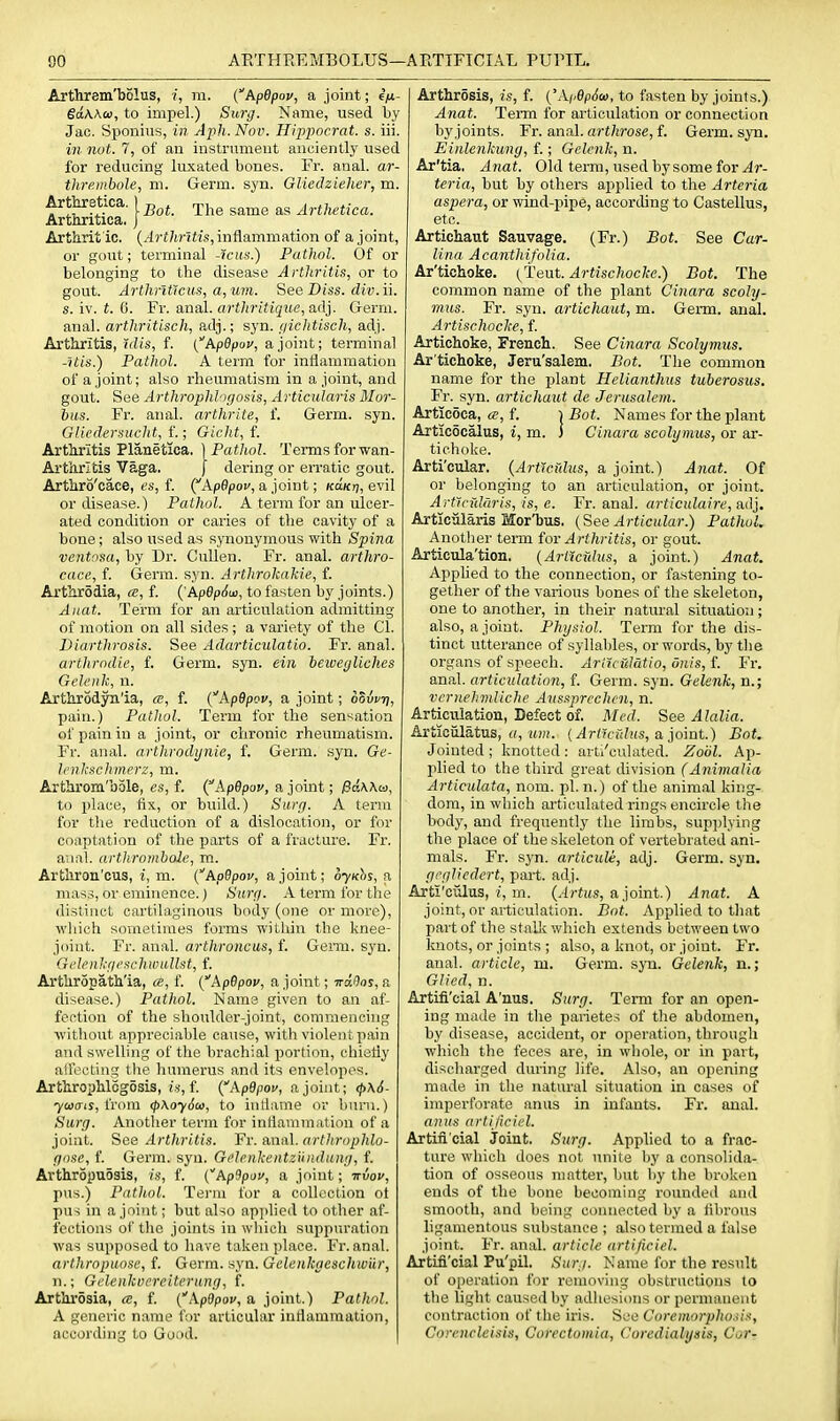 Arthrem'bolus, i, m. (ApBpov, a joint; eV- edwco, to impel.) Surg. Name, used by Jac. Sponius, in Aph. Nov. Hippocrat. s. iii. in not. 7, of an instrument anciently used for reducing luxated bones. Fr. anal, ar- thre.inbole, m. Germ. syn. GUedziehcr, m. Arttretica. 1 ^^^^ Artlietica. ArtnTitica. j Arthrit ic. (^rt/t)ife,inflammation of a joint, or gout; terminal -?ctt«.) Pathol. Of or belonging to the disease Arthritis, or to gout. ArthriGcus, a, um. See Diss, div.ii. s. iv. t. 6. Fr. anal. arthritique,a,<\y Germ, anal, arthritisch, adj.; syn. gichtisch, adj. Arthritis, ulis, f. i^ApQpov, a joint; terminal -?i/s.) Pathol. A term for inflammation of a joint; also rheumatism in a joint, and gout. See Arthrophlogosis, Articularis Mor- bus. Fr. anal, arthrite, f. Germ. syn. Gliedersuclit, f.; Gicht, f. Arthritis Planetica. \ Pathol. Terms for wan- Arthritis Vaga. J dering or erratic gout. Arthro'cace, es, f. (^ApOpou, a joint; (ca/oj, evil or disease.) Pathol. A term for an ulcer- ated condition or caries of the cavity of a bone; also used as synonymous with Spina ventosa, by Dr. CuUen. Fr. anal, arthro- cace, f. Germ. syn. Arthrokakie, f. Arthr5dia, «, f. {'Apep6u>, to fasten by joints.) Aiiat. Term for an articu.lation admitting of )notion on all sides; a variety of the CI. Diartlirosis. See Adarticulatio. Fr. anal. artlirodie, f. Germ. syn. ein leweyliches Gdeuk, n. Arthrodyn'ia, «, f. {Apdpov, a joint; oSvvri, pain.) Pathol. Term for the sensation of pain in a joint, or chronic rheumatism. Fr. anal, arthrodijnie, f. Germ. syn. Ge- Irnkschmerz, m. Arthrom'bole, es, f. {ApBpov, a joint; PdWa, to place, fix, or build.) Surij. A terra for the reduction of a dislocation, or for coaptation of the parts of a fracture. Fr. aiinl. (irthromhole, m. Artliron'cus, i, m. {ApBpov, a joint; oyKh^, a mass, or eminence.) Surfi. A term for the distinct cartilaginous body (one or more), wliich sometimes forms within the knee- joint. Fr. anal, arthroncus, f. Geim. syn. Gelenkf/cschivullst, f. Arthropath'ia, a, f. {ApBpov, a joint; irdOos, a disease.) Pathol. Name given to an af- fection of the shoulder-joint, commencing withoiit appreciable cause, with violent pain and swelling of tiie brachial portion, chiefly alfecling the Inmierus and its envelopes. Arthrophlogosis, !.•>•, f. {ApOpov, a joint; ^\6- ■yiaais, from <p\oy6a), to inliame or burn.) Surg, Anotlier term for inflammation of a joint. See Artliritis. Fr. amiX. arthrophlo- gose, f. Germ. syn. Gclcnkentzuiulung, f. Arthropuosis, is, f. (ApOpov, a joint; irvov, pus.) Pathol. Tei-m for a collection ot pus in a joint; but also applied to other af- fections of tlie joints in which suppuration was supposed to have taken place. Fr. anal. arthropuose, f. Germ. syn. Gelenkgeschwilr, n.; Geloikuereitcrnng, f. Arthrosia, f. {'ApOpou, a joint.) Pathol. A generic name for articular inflammation, according to Good. Arthrosis, is, f. {'Ai,ep6a>, to fasten by joints.) Anat. Term for articulation or connection by joints. Fr. anal, arthrose, f. Germ. syn. Einlenkung, f.; Gclcnk, n. Ar'tia. Anat. Old terra, used by some for Jr- teria, but by others applied to the Arteria aspera, or wind-pipe, according to Castellus, etc. Artichaut Sauvage. (Fr.) Bot. See Car- Una Acanthifolia. Ar'tichoke. {iHevLt. Artischocke.) Bot. The common name of the plant Cinara scoly- mus. Fr. syn. artichaut, m. Germ. anal. Artischocke, f Artichoke, French. See Cinara Scolymus. Ar tichoke, Jeru'salem. Bot. The common name for the plant Helianthus tuberosus. Fr. syn. artichaut de Jerusalem. Artieoca, f. i Bot. Names for the plant Articocalus, i, m. ] Cinara scolymus, or ar- tichoke. Arti'cular. {Articidus, a joint.) Anat. Of or belonging to an articulation, or joint. Artlcidnris, is, e. Fr. anal, articulaire, adj. Articularis Mor'bus. (See Articular.) Pathol. Another tenn for Arthritis, or gout. Articula'tion. {Articidus, a joint.) Anat. Applied to the connection, or fastening to- gether of the various bones of the skeleton, one to another, in their natural situation; also, a joint. Physiol. Term for the dis- tinct utterance of syllables, or words, by the organs of speech. Aritculatio, unis, f. Fr. anal, articulation, f. Germ. syn. Gelenk, n.; vcrnehmliche Aussprcchcn, n. Articulation, Defect of. Med. See Alalia. Articiilatus, <(, ifw. {^rt?fr;?i(s, a joint.) Bot. Jointed ; knotted : art/culated. Zoiil. Ap- plied to the third great division (Animalia Articulata, nom. pi. n.) of the animal king- dom, in which articulated rings encircle the body, and frequently the limbs, sup])lying the place of the skeleton of vertebrated ani- mals. Fr. syn. articule, adj. Germ. syn. grglicdert, part. adj. Arti'ciilus, j, m. (.frtus, ajoint.) Anat. A joint, or articulation. Bnt. Applied to tliat part of the stalk which extends between two Imots, or joints ; also, a knot, or joint. Fr. anal, article, m. Germ. sjti. Gelenk, n.; Glied, n. Artifi'cial A'nus. Surg. Term for an open- ing made in the pai-ietes of the abdomen, by disease, accident, or operation, through which the feces are, in whole, or in part, discharged during life. Also, an opening made in the natural situation in cases of imperforate anus in infants. Fr. anal. anus artijicii'l. Artin'cial joint. Surg. Applied to a frac- ture which does not unite by a consolida- tion of osseous matter, but by the broken ends of the bone becoming rounded and smooth, and being connected by a fibrous ligamentous substance ; also termed a false joint. Fr. anal, article artificiel. Artifi'cial Pu'pil. Surj. Name for the result of operation for removing obstructions to the light caused by adhesions or permanent contraction of the iris. See Coremorphosi.i, Corencleisis, Corectomia, Coredialysis, Cor-