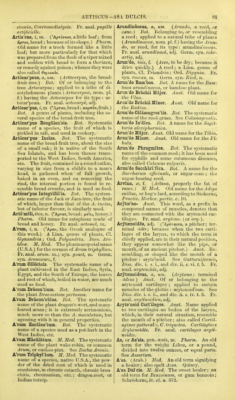 etoiitia, Coretomcdialysis. Fr. anal, ^mj;*^'* ortificieUe. Artis'cus, i, m. ('AptiVkos, a little loaf; from SpTos, bread ; because of its shape.) Phann. Old name for a troch formed like a little loaf; but more particularly for that which was prepared from the flesh of a viper mixed and sodden with bread to form a thcriaca, or remedy against poison; whence they wei'e also called fijjpiaicbi. Artocar'peus, a, lun. (Artocarpus, the bread- fruit tree.) Dot, Of or belonging to the tree Artocarpus; applied to a tribe of di- cotyledonous plants (Artocarpea, nom. pi. , f.) having the Artocarpus for its type : ar- tocar'pean. Fr. anal, artocarpe, adj. Artocar'pus, i,m (Apros,bread; /copirSs,fruit.) Bot. A genus of plants, including the se- veral species of the bread-fruit tree. Artocar'pus Bengalen'sis. Bot. Systematic name of a species, the fruit of which is pickled in salt, and used in cookery. .Artocar'pus Incisa, Bot. The systematic , name of the bread-fruit tree, about the size of a small oak; it is native of the South Sea Islands, and has been thence trans- ported to the West Indies, South America, etc. The fruit, contained in a round catkin, vaxj'ing in size from a child's to a man's bead, is gathered when' of full growth, baked in an oven, and on removing tlie rind, the internal portion is found to re- semble bread crumbs, and is used as food. Artocar'pus Integriforia, Bot. The system- atic name of the Jack or Jaca-tree, the fruit of which, larger than that of the A. incisa, but of inferior flavour, is similarly used. Arto'meli, itos, n. (ApTOj, bread; fxeAi, honey.') Pharm. Old name for cataplasm made of bread and honey. Fr. anal, artomel, m. A'rum, i, n. (Apoc, the Greek analogue of this wcid.) A Linn, genus of plants, CI. Gynandria; Ord. Polyandria. Jnss. Aro- idece. M.Med. The pharmacopojial name (U.S.A.) for the cormus of Arum triphylluin. Fr. anal. arum, m.; syn. gouet, m. Germ, syn. Aronswurz, f. A'rum Colocasis. The systematic name of a plant cultivated in the East Indies, Syria, Egypt, and the South of Europe, the leaves and root of which, boiled in water, are much used as food. A'rum Bracon'tium. Bot. Another name for the plant Bracontinm pertusum. A'rum Draeun'culus. Bot. The systematic name of the plant dragon's-wort, and many- leaved arum; it is extremely acrimonious, much more so than the A. maculatum, but agreeing with it in general properties. A'rum Esciilen'tum. Bot. The systematic name of a species used as a pot-herb in the West Indies, etc. A'rum Maculatum. M.Med. The systematic name of the plant wake-robin, or common Arum., or cuckoo-pint. See Barha Aronis. A'rum Triphyl'lum. M. Bled. The systematic name of a species, native U.S.A., the pow- der of the dried root of which is used in emulsions, in chronic catarrh, chronic bron- chitis, rheumatism, etc.; dragon-root, or Indian turnip. Arundinaceus, a, um. {Arundo, a reed, or cane.) Bot. Belonging to, or resembling a reed; apphed to a natural tribe of plants {ArundinacecB, nom. pi. f.) having the Arun- do, or reed, for its type : aruncUna'ceous. Fr. anal, arundiiiace, adj. Germ. syn. rohr- artiy, adj. Arun'do, fnis, f. (Area, to be dry; because it di-ies quickly.) A reed; a Linn, genus of plants, CI. Triandria; Ord. Digynia. Fr. .syn. roscaUi m. Germ. syn. Ried, n. Arun'do Bam'bos. Bot. A name for the £ar«- husa arundinacea, or bamboo plant. Arun'do Brachii Major. Anat. Old name for the Ulna. Arun'do Brachii Minor. Anat. Old name for tlie Badius. Arun'do Calamagros'tis. Bot. The systematic name of the reed-grass. See Calamagrostis. Arun'do In'dica. Bot. A name for the Sagit- taria aJcxipharmica. Arun'do Major. Anat. Old name for the riftia. Arun'do Minor. Anat. Old name for the Fi- bula. Arun'do Phragmites. Bot. The systematic name of the common reed; it has been used for syphilis and some cutaneous diseases, also called Calamus vulgaris. Arun'do Sacehari fera. Bot. A name for the. Saccharum ojirinale, or sugar-cane; the sugar-bearing reed. Arvina, ce, f. (Arbina, properly the fat of rams.) M. Bled. Old name for theylrff^js suillus, or hog's-lai'd, according to Stokerus, Practic. Morhor. partic. c. 10. Arytse'no- Anat. This word, as a prefix in compound names of muscles, denotes that they are connected \^ith the ai7tenoid car- tilages. Fr. anal, arytcno- (or ary-). Arytaenoides, adj. {'Apvraiva, a pitcher; ter- minal -ides; because when the two carti- lages of the larynx, to which the term is chiefly apphed, are in their natm-al position, they appear somewhat like the pipe, or mouth, of an ancient pitcher.) Anat. Re- sembling, or shaped like the mouth of a pitcher : aryte'noid. See Gutturniformis, Diss. div. i. s. i., and div. ii. s. vi. t. 5. Fr. anal, arytcno'ide, adj. Arytsenoideus, a, um. {Arjjtmno; terminal -ideas.) Anat. Of or belonging to the arytenoid cartilages ; apphed to certain muscles of the glottis : arytenoid'ean. See Diss. div. i. s. ii., and div. ii. s. iv. t. 5. Fr. anal, arytenoidien, a,dj. Aryte'noid Cart'ilages. Anat. Name applied to two cartilagin.'us bodies of the larynx, which, in their natural situation, resemble the mouth of apitclier; also called Cartil- agines gutturalis, C. triquetra. CartlUiglnes ArytcBnoldes. Fr. anal, cartilages aryte- no'ides. As, or As'sis, gen. assis, m. Pharm. An old teiTQ for the weight Libra, or a pound, divided into twelve ounces, or equal parts. See Assarium. A'sa. (Arab.) Med. An old term signifying a healer; also spelt Assa. Quincy. A'sa Dul'cis. M. Med. The sweet healer ; an old term for Bcnzoinum, or gum benzoin; Schroderus, iv. cl. n. 372.