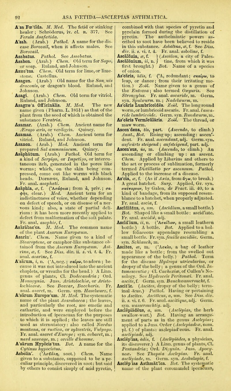A'sa FcE'tida. M. Med. The fetid or stinking healer ; Schroderus, iv. cl. n. 377. See Ferula Asafcctida. A'sab. (Arab.) Pathol. A name for the dis- ease Boi'ozail, when it affects males. See Borozail. Asabatus. Pathol. See Assabatus. Asabon. (Arab.) Chcm. Old term for Sapn, or soap. Ruland, and Johnson. Asaes'tus. Chem. Old term for lime, or lime- stone. Castellus. Asagen, (Arab.) Old name for the iSa7i.,it)s draconis, or dragon's blood. Eulaud, and Johnson. Asagi. (Arab.) Chem. Old term for vitriol. Ruland, and Johnson. Asagrae'a OfFicinalis. M. Med. The new name given (Pharm. L. 1851) as that of the plant from the seed of which is obtained the substance Veratria. Asamar. (Arab.) Chem. Ancient name for JErugo (sris, or verdigiis. Quincy. Asamaz. (Arab.) Chem. Ancient term for vitriol. Euland, and Johnson. Asanon. (Arab.) Med. Ancient term for prepared Sal ammoniacum. Quincy. Asaphatum. (Arab.) Pathol. Old term for a kind of Serpigo, or Impetigo, or intercu- taneous itch, generated in the pores like worms; which, on the skin being com- pressed, come out like worms with black heads. Dornfeiis, Euland, and Johnson. Fr. anal, asapliati. AsapMa, a, f. {'Aadipeia; from d, priv.; ca- <pT]s, clear.) Med. Ancient term for an indistinctness of voice, whether depending on defect of speech, or on disease of a ner- vous kind; also, a state of partial deli- rium : it has been more recently applied to defect from malformation of the soft palate. Fr. anal, asaphie, f. Asarabac'ca. M. Med. The common name of the i)lant Asarum Europceum. Asarin'. Chem. Name given to a kind of Stearoptene, or camphor-like substance ob- tained from the Asanim Europceum. Asa- rina, ce, f. See Diss. div. ii. s. vi. f. 4. Fr. anal, asai'ine, f. A'sarum, z, n. ('A,neg.; aafpa), to adorn ; be- cause it was not introduced into the ancient cliaplets, or wreaths for the head.) A Linn, genus of plants, Cl. Dodecandria; Ord. Monogynia. Juss. Aristolochia, or Aristo- lochiacea. See Baccar, Baccharis. Fr. anal, as^aret, m. Germ. syn. Hasehvurz, f. A'sarum EuropiB'um. M.Med. The systematic name of tlie plant Asarabacca ; the leaves, and particularly tlie root, are emetic and catliartic, and were employed before the introduction of ipecacuan for the pui-poses to which it is applied; the leaves are still used as stenuitatory: also called Nardui> montanu, or rustica, or sylvestris, Vulgago. Fr. anal, asaret d'Europe; syn. cabaret, m.; nard saucage, m.; oreille d'homme. A'sarum Hypocis'tus. Bot. A name for the Cytinus hypocinlus. Asbblin'. (AaeJAr;, soot.) Chem. Name given to a substance, supposed to be a pe- culiar pnnciple, discovered in soot; but said by others to consist simply of acid pyrelin, combined with that species of pyretin and pyrelain formed during the distillation of pyretin. The anthelmintic powers as- cribed to soot have been beheved to reside in this substance. Asbolina, a, f. See Diss, div. ii. s. vi. t. 4. Fr. anal, asboline, f. Ascalonia, a, f. ) {Ascalon, a city of Pales- Ascalonium, ii, n. j tine, from which it was first brought.) Bot. Name of a species of onion. As'caris, ulis, f. ('A, redundant; a-Kalpw, to leap, or dance; from their irritating mo- tion.) Zodl. Name given to a genus of the Entnzoa; also termed Oxyuris. See Strongylus. Fr. anal, ascaride, m. Germ, syn. Spulwurm. m.; Nadelwurm, m. As'caris Lumbricoides. Zobl. The long round worni, or lumbricoid ascaris. Fr. anal. Vasca- ride lumbrico'ide. Germ. syn. RuKdwurm,m. As'caris Vermicularis. Zodl. The thread, or maw worm. Ascea'dens, tis, part. {Ascendo, to climb.) Anat., Bot. Eisingup; ascending: ascen'- dent. Fr. anal, ascewdawt, adj. Germ. syn. auficdrts steigend ; aufsteigend, part. adj. Ascen'sus, us, m. (Ascendo, to climb.) An ascending or climbing up : an ascent. Chem. Applied by Libavius and others to the act or process of sublimation, formerly termed Distillatio per ascensum. Pathol. Applied to the increase of a disease. As'cia, <s, f. (As if Aocia, from S-vw, to break.) A great hatchet. Surg. Applied, Gr. syn. (TKi-napvov, by Galen, de Fract. iii. 40, to a kind of bandage, from its supposed resem- blance to a hatchet, when properly adjusted. Fr. anal, ascia, f. Ascidiatus, a, urn. (Asc'idium, a,smaHhottle.y Bot. Shaped like a small bottle: ascid'iate. Fr. anal, ascidie, adj. Ascid'ium, ii, n. ('Ad/ci'Siov, a small leathern bottle.) A bottle. Bot. Applied to a hol- low fohaeeous appendage resembling a small bottle. Yr.syn.feuille ascidiee. Germ, syn. Schlauch, m. Ascites, ce, m. ('AcKhs, a bag of leather made like a bottle ; from the swelled out appearance of the belly.) Pathol. Term for the disease Hydrops uiricularius, or dropsy of the belly; a genus of the Ord. In- tumescentia ; Cl. Cachexies, of Cullen's No- sology. See Hydrocele Peritonai. Fr. anal. ascite, f. Germ. syn. Bauchwassersucht, f. Ascit'ic. (Ascites, dropsy of the belly; term- inal-icws.) Pathol. Having or pertaining to Ascites. Asc'itlcus, a, «m. See Diss. diu. ii. s. vi. t. 0. Fr. anal, ascitique, adj. Germ, syn. 7cassersiichtig. adj. Asclepiadeus, a, urn. (AsclPpias, the herb swallow-wort.) Bot. Ha^^ng an arrange- ment of parts as in the genus Asclepias; ajiplied to a Juss. Order (Asclepiadctc, nom. pi. f.) of plants: asolepiad'eous. Fr. anal. asclipiade, adj. Asclep'ias, iidis, f. (Aschpiadcs, a physician, its discoverer.) A Linn, genus of plants, Cl. Pentandria ; Ord. Digynia. Juss. Apocy- nece. See Thapsia Asclepias. Fr. anal. asclejiiade, m. (Jurm. syn. Aeshdapie, f. Asclep'ias Asthmat'ica. Bat. The. systematic name of the plant coromimdcl ipecacuan,