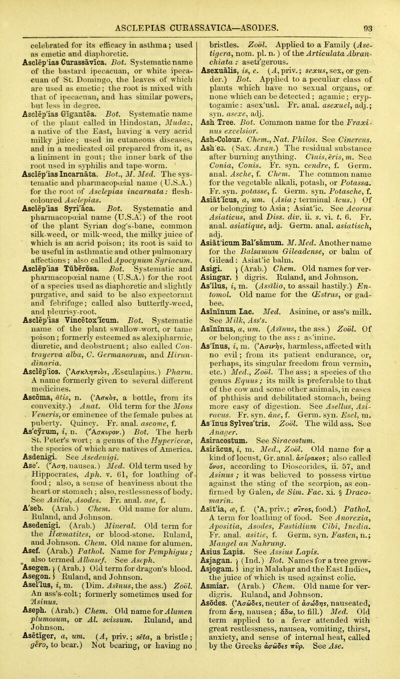 celebrated for its efficacy in astlima; used as emetic and diaphoretic. Asclep'ias Curassavica. Bot. Systematic name of the bastard ipecacuan, or white ipeca- cuan of St. Domingo, the leaves of which are used as emetic; the root is mixed with that of ipecacuan, and has similar powers, but less in degree. Asclep'ias Gigantea. Bot. Systematic name of the plant called in Hindostan, Mudaz, a native of the East, Laving a very acrid milky juice; used in cutaneous diseases, and in a medicated oil prepared from it, as a liniment in gout; the iinier bark of tlie root used in syphihs and tape-worm. Asclep'ias Incamata. Bot., M. Med. The sys- tematic and pharmacopa-ial name (U.S.A.) for the root of AscUpias incamata: flesh- coloured A.sch'pias. Asclep'ias Syri'aca. Bot. Systematic and pharraacopa>ial name (U.S.A;) of the root of the plant Syrian dog's-bane, common silk-weed, or milk-weed, the milky juice of which is an acrid poison; its root is said to be useful in asthmatic and other pulmonaiy artections ; also called Apocynum Sijriacum. Asclep'ias Tiiberosa. Bot. Systematic and pharmacopoeial name (U.S.A.) for the root of a species used as diaphoretic and slightly purgative, and said to be also expectorant and febrifuge; called also butteiHy-weed, and pleurisy-root. Asclep'ias Vincetox'icum. Bot. Systematic name of the plant swallow-wort, or tame poison ; formerly esteemed as alexipharmie, diuretic, and deobstruent; also called Con- tniyerva alba, C. Germanorum, and Hirtm- dinaria. Asclep'ios. ('Ao-KArjTribs, Jisculapins.) Pharm. A name formerly given to several difl'erent medicines. Ascoma, dtis, n. {'A<rKhs, a bottle, from its convexity.) Anat. Old term for the BIoiis Veneris, OT eminence of the female pubes at puberty. Quincy. Fr. anal, ascome, f. As'cyrum, i, n. {kaKvpov.) Bot. The herb St. Peter's wort; a genus of the HypericccB, the species of which are natives of America. Asdenigi, See Asedenigi. Ase'. (Affrj, nausea.) Bled. Old term used by Hippocrates, Aph. v. 61, for loathing of food ; also, a sense of heaviness about the heart or stomach ; also, restlessness of body. See Asitia, Asodes. Fr. anal, ase, f. A'seb. (Arab.) Chem. Old name for alum. Kuland, and Johnson. Asedenigi. (Arab.) Mineral. Old term for the Hcematitcs, or blood-stone. Euland, and Johnson. Chem. Old name for alumen. Asef. (Arab.) Pathol. 'Nstme for Pemphiyus; also termed Alhasef. See Ascph. 'Asegen. \ (Arab.) Old term for dragon's blood. Asegon. 3 Euland, and Johnson. Asel'lus, i, m. (Dim. Asinus, the ass.) Zoiil. An ass's-colt; formerly sometimes used for Asinus. Aseph. (Arab.) Chem. Old name tor Alumen plumosum, or Al. seissum,. Euland, and Johnson. Asetiger, a, urn. {A, priv.; seta, a bristle; gero, to bear.) Not bearing, or having no bristles. Zodl. Applied to a Family {Ase- tigera, nom. pi. n.) of the Articulata Abran- chiata : aseti'gerous. Asexualis, is, e. (yl,priv.; s^xm.s, sex, or gen- der.) Bot. Applied to a peculiar class of plants which have no sexual organs, or none which can be detected ; agamic ; cryp- togamic: asex'ual. Fr. anal, asexitti, adj.; syn. ase.xe, adj. Ash. Tree. Bot. Common name for the Fraxi- nus excelsior. Ash-Colour. Chem., Nat. Philos. See Cinereus. Ash es. {Sax. Axan.) The residual substance after burning anything. Cluis,eris,m. See Conia, Conis. Fr. syn. cendre, f. Germ, anal. Asche, f. Chem. The common name for the vegetable alkali, potash, or Potassa. Fr. syn. potasse, f. Gei-m. syn. Potasehe, f. Asiat'icus, rt, itni. (^sia ; terminal-fcws.) Of or belonging to Asia ; Asiat'ic. See Acorns Asiaticus, and Diss. div. ii. s. vi. t. 6. Fr. anal, asiatique, adj. Germ. anal, asiatisch, adj. Asiat'icom BaTsamuiu. M.Med. Another name for the Balsamum Gileadense, or balm of Gilead: Asiat'ic balm. Asigi. ^ (Arab.) Chem. Old names for ver- Asingar. ) digris. Euland, and Johnson. As'ilus, i, m. {AssUio, to assail hastily.) En- tomol. Old name for the (Estrus, or gad- bee. Asininum lac. Med. Asinine, or ass's milk. See 3Iilk, Ass's. Asininus, a, um. (Asinus, the ass.) Zodl. Of or belonging to the ass : as'inine. As'mus, (, m. ('A(7iv);s, harmless, atfected with no evil; from its patient endurance, or, perhaps, its singular freedom from vermin, etc.) Med., Zodl. The ass; a species of the genus Equus ; its milk is preferable to that of tlie cow and some other animals, in cases of phtliisis and debilitated stomacli, being more easy of digestion. See Asellus, Asi- ranis. Fr. syn. dne, f. Germ. syn. Esel, m. As inus Sylves'tris. Zodl. The wild ass. See A naaer. Asiracostvuu. See Siracostxim. Asiracus, i, m. Med., Zodl. Old name for a kind of locust, Gr. anal, daipawos; also called ucos, according to Dioscorides, ii. 57, and Asinus ; it was believed to possess virtue against the sting of the scorpion, as con- firmed by Galen, de Sim. Fac. xi. § Draco- marin. Asit'ia, ce, f. ('A, priv.; ciros, food.) Pathol. A term for loathing of food. See Anorexia, Apositia, Asodes, Fastidium Cihi, Inedia. Fr. anal, asitie, f. Gexm. syn. Fasten, n.; Mangel an Nahrung. Asius Lapis. See Assius Lapis. Asjagan. i (Ind.) Bot. Names for a tree grow- Asjogam. j ingin Malabar and theEast Indies, the juice of which is used against colic. Asmiar. (Arab.) Chem. Old name for ver- digris. Euland, and Johnson. Asodes. ('AaciSes, neuter of aadSrjs, nauseated, from &(n), nausea; &5w, to fill.) 3Ied. Old term applied to a fever attended with great restlessness, nausea, vomiting, thirst, anxiety, and sense of internal heat, called by the Greeks acrwSes irOp. See Ase.