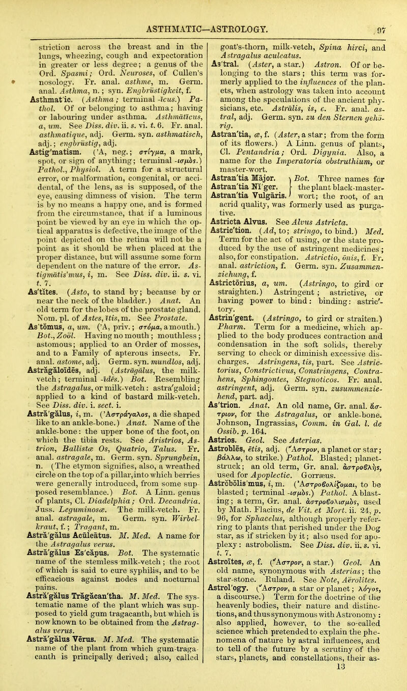 stiiction across the breast and in the lungs, wheezing, cough and expectoration in greater or less degree; a genus of the Ord. Spasmi; Ord. Neuroses, of Cullen's • nosology. Fr. anal, asthme, m. Germ, anal. Asthma, n.; syn. Enghrustigkeit, f. Asthmatic. ( Asthma; ierminaX-icus.) Pa- thol. Of or belonging to asthma; having or labouring under asthma. Astlimaticus, a. Mm. See Diss. div. ii. s. vi. t. 6. Fi'. anal. asthmatiqiie, adj. Geim. syn. asthmatisch, adj.; erigbiiistig, aid}. Astig'matism. ('A, neg.; ariyixa, a mark, spot, or sign of anything; terminal -wfihs.) Pathol., Physiol. A term for a structural eiTor, or malformation, congenital, or acci- dental, of the lens, as is supposed, of the eye, causing dimness of vision. The term is by no means a happy one, and is formed from the circumstance, that if a luminous point be viewed by an eye in which the op- tical apparatus is defective, the image of the point depicted on the retina \\dU not be a point as it should be when placed at the proper distance, but will assume some form dependent on the nature of the error. As- tigmatis'mus, i, m. See Diss. div. ii. s. vi. (. 7. As'tites. {Asto, to stand by; because by or near the neck of the bladder.) Anat. An old term for the lobes of the prostate gland. Nom. pi. of Astes, His, m. See Prostate. As'tomus, a, um. ('A, priv.; (rT({^a, amouth.) Bot.,Zodl. Having no mouth ; mouthless ; astomous; applied to an Order of mosses, and to a Family of apterous insects. Fr. anal, astome, adj. Germ. syn. mundlos, adj. Astragaloides, adj. {Astragalus, the milk- vetch; terminalBot. Resembling the Astragalus, or milk-vetch : astra'galoid; applied to a kind of bastard milk-vetch. See Diss. div. i. sect. i. Astra'galus, i, m. ('AaTpdyaXos, a die shaped like to an ankle-bone.) Anat. Name of the ankle-bone: the upper bone of the foot, on which the tibia rests. See Aristrios, As- trion, BallistcB Os, Quatrio, Talus. Fr. anal, astragals, m. Germ. syn. Sprungbein, n. (The etymon signifies, also, a wreathed circle on the top of a pillar, into which hemes were generally introduced, from some sup posed resemblance.) Bot. A Linn, genus of plants, CI. Diadelphia ; Ord. Decandria. Juss. LeguminoscB. The milk-vetch. Fr. anal, astragale, m. Germ. syn. Wirbel- kraut, f.; Tragant, m. Astra'galus Acuieatus. M. Med. A name for the Astragalus verus. Astra'galus Es'capus, Bot. The systematic name of the stemless milk-vetch ; the root of which is said to cure syphilis, and to be efficacious against nodes and nocturnal pains. Astra'galus Tragacan'tha. M. Med. The sys- tematic name of the plant which was sup- posed to yield gum tragacanth, but which is now known to be obtained from the Astrag- alus verus. Astra'galus Verus. M. Med. The systematic name of the plant from which gum-traga- canth is principally derived; also, called goat's-thorn, milk-vetch, Spina hirci, and Astragalus acuieatus. As'tral. (Aster, a, star.) Astron. Of or be- longing to the stars ; this term was for- merly applied to the influences of the plan- ets, when astrology was taken into account among the speculations of the ancient phy- sicians, etc. Astralis, is, e. Fr. anal, as- tral, adj. Germ. syn. zu den Sternen gehli- rig. Astran'tia, «, f. (Aster, a star; from the form of its flowers.) A Linn, genus of plants, CI. Pentandria; Ord. Digynia. Also, a name for the hnperatoria obstruthium, or master-wort. Astran'tia Major. \ Bot. Three names for Astran'tia Ni'gar. [ the plant black-master- Astran'tia Vulgaris.' wort; the root, of an acrid quality, was formerly used as purga- tive. Astricta Alvus. See Alvus Astricta. Astric'tion. (Ad, to; stringo, to hind.) Med. Term for the act of using, or the state pro- duced by the use of astringent medicines ; also, for constipation. Astrictio, Onis,i. Fr. anal, astrlction, f. Germ. syn. Zusammen- ziehung, f. Astrictorius, a, urn. (Astringo, to gird or straighten.) Astiingeut ; astrictive, or having power to bind: binding: astric'- tory. Astrin'geat. (Astringo, to gird or straiten.) Pharm. Term for a medicine, which ap- plied to the body produces contraction and condensation in the soft solids, thereby serving to check or diminish excessive dis- charges. Astringens, tis, part. See Astric- torius, Constrictivus, Constringens, Contra- hens, Sphingontes, Stegnoticos. Fr. anal. astringent, adj. Germ. syn. zusummenzie- hend, part. adj. As'trion. Anat. An old name, Gr. anal. &it- rpiov, for the Astragalus, or ankle-bone. Johnson, Ingrassias, Comm. in Gal. I. de Ossib.p. 164. Astrios. Geol. See Asterias. Astrobles, etis, adj. (AoTpov, a planet or star ; Pd\\(o, to strike.) Pathol. Blasted; planet- struck; an old term, Gr. anal. aarpo§\i]s, used for Apoplectic. Gorrseus. Astrobolis'mus, i, m. ('AcrTpo§o\'i^ofjiai, to be blasted; tenninal -lorixhs.) Pathol. A blast- ing ; a term, Gr. anal. aaTpoeoALa/xhs, used by Math. Flacius, de Vit. et Mort. ii. 24, p. 96, for Sphacelus, although properly refer- ring to plants that perished under the Dog star, as if stricken by it; also used for apo- plexy : astrobolism. See Diss, div. ii. s. vi. t. 7. Astroites, f. (Aa-rpoi; a star.) Geol. An old name, synonymous with Asterias; the star-stone. Ruland. See Note, Aerolites. Astrol'ogy, (Affrpov, a star or planet; xSyos, a discourse.) Term for the doctrine of the heavenly bodies, their nature and distinc- tions, and thus synonymous with Astronomy : also applied, however, to the so-called science which pretended to explain the phe- nomena of nature by astral influences, and to teU of the future by a scrutiny of the stars, planets, and constellations, their as- 13