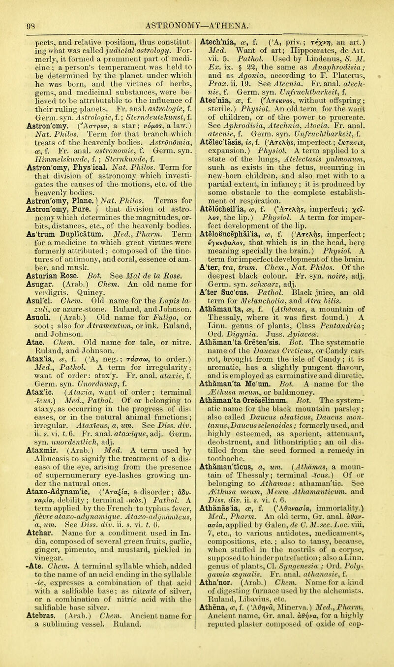 OS ASTRONOMY—ATHENA. peels, and relative position, thus constitut- ing what was called judicial astrology. For- merly, it formed a prominent part of medi- cine ; a person's temperament was held to be determined by the planet under ■which he was born, and the virtues of herbs, gems, and medicinal substances, were be- lieved to be attributable to the influence of their ruling planets. Fr. anal, astrologie, f. Germ. syn. Astrologie., f.; Sterndeutekimst, f. Astron'omy. {^ka-rpov, a star; vS/xos^ a law.) Nat. Philns. Term for that branch which treats of the heavenly bodies. Astrunomia, <s, f. Fr. anal, astronomic, f. Germ. syn. Himmelskundc, f.; Sternkunde, f. Astron'omy, Phys ical. Nat. Philos. Term for that division of astronomy which investi- gates the causes of the motions, etc. of the heavenly bodies. Astron'omy, Plane. ] Nat. Philos. Terms for Astron'omy, Pure, j that division of astro- nomy which determines the magnitudes, or- bits, distances, etc., of the heavenly bodies. As'trum Duplicatum. Med., Pharm. Term for a medicine to which great virtues were formerly attributed ; composed of the tinc- tures of antimony, and coral, essence of am- ber, and musk. Asturian Rose. Bot. See Mai de la Rose. Asugar. (Arab.) Chem. An old name for vei'digris. Quincy. Asul'ci. Chem. Old name for the Lapis la- zuli, or azure-stone. Euland, and Johnson. Asuoli. (Arab.) Old name for Fuligo, or soot; fi\so iov Atramentum, or lak. Ruland, and Johnson. Atac. Chem. Old name for talc, or nitre. Ruland, and Johnson. Atax'ia, m, f. ('A, neg.; raaaoi, to order.) Med., Pathol. A term for irregularity; want of order: atax'y. Fr. anal, ataxie, f. Germ. syn. Unordnung, f. Atax'ic. {Ataxia, want of order; terminal -icus.) Med., Pathol. Of or belonging to ataxy, as occurring in the progress of dis- eases, or in the natural animal functions; irregular. Ataxicus, a, um. See Diss. div. ii. s. vi. t. C. Fr. anal, ataxique, adj. Germ, syn. unordentlich, adj. Ataxmir. (Arab.) Med. A term used by Albucasis to signify the treatment of a dis- ease of the eye, arising from the presence of supernumerary eye-lashes growing un- der the natural ones. Ataxo-Adynam'ic. {'Arabia, a disorder ; aSv- va/xia, debility ; teraiinal -iKhs.) Pathol. A term applied by tlie Frcncli to typhus fever, fievre ataxo-adynamiqve. Ataxo-adijndm'icus, a, um. See Diss. div. ii. s. vi. t. (I. Atchar. Name for a condiment used in In- dia, composed of several green fruits, garlic, ginger, pimento, and mustard, pickled in vinegar. •Ate. Chem. A terminal syllable which, added to the name of an acid ending in the syllable -ic, expresses a combination of that acid with a salifiable base; as nitrate of silver, or a combination of nitric acid with the salifiable base silver. Atebras. (Arab.) Chem. Ancient name for a subliming vessel. Ruland. Atech'nia, a, f. ('A, priv.; rix^r), an art.) Med. Want of art; Hippocrates, de Ait. vii. 5. Pathol. Used by Lindenus, S. M. Ex.'m. % 22, the same as Anaphrodisia; and as Agonia, according to F. Platerus, Prax. ii. 19. See Atecnia. Fr. anal, atcch- nie, f. Germ. syn. Unfruchtbarkeit, f. Atec'nia, a, f. (^Atskvos, without offspring; sterile.) Physiol. An old tenxi for the want of children, or of the power to procreate. See Apkrodisia, Atechnia, Atocia. Fr. anal. atecnie, f. Germ. syn. Unfruchtbarkeit, f. Atelec'tasis, is, f. ('AteAtjs, imperfect; eKraais, expansion.) Physiol. A term applied to a state of the lungs, Atelectasis pulvionum, such as exists in the fetus, occurring in new-born children, and also met with to a partial extent, in infancy ; it is produced by some obstacle to the complete establish- ment ot respiration. Atelocheil'ia, ce, f. ('AtcAVj imperfect; x^*- Aos, the lip.) Physiol. A term for imper- fect development of the lip. Ateloencephal'ia, le, f. ('AreA^jr, imperfect; iyKe<paKos, that which is in the head, here meaning specially the brain.) Physiol. A term for imperfect development of the brain. A'ter, tra, trum. Chem., Nat. Philos. Of the deepest black colour. Fr. syn. noire, adj. Germ. syn. schwarz, adj. A'ter Suc'cus. Pathol. Black juice, an old term for Melancholia, and Atra bilis. Athaman'ta, ce, f. {Athamas, a moimtain of Thessaly, where it was first found.) A Linu. genus of plants. Class Pentandria; Ord. Digynia. Juss. Apiacea. Athaman'ta Creten'sis. Bot. The systematic name of the Daucus Crcticus, or Candy car- rot, brought from the isle of Candy; it is aromatic, has a slightly pungent flavour, and is employed as carminative and diuretic. Athaman'ta Me'um. Bot. A name for the Aithusa meum, or baldmoney. Athaman'ta Oreoselinum, Bot. The system- atic name for the black mountain parsley; also called Daucus alsaticus, Daucus vion- tanus, Daucus selenoides; fonnerly used, and highly esteemed, as aperient, attenuant, deobstrueut, and lithontriptic; an oil dis- tilled from the seed fonned a remedy in toothache. Athaman'ticus, a, um. (Atlmmas, a moun- tain of Thessaly; terminal -Jcus.) Of or belonging to Athamas: athaman'tic. See .^thusa meum, Meum Athamanticum. and Diss. div. ii. s. vi. t. 0. Athanas'ia, ce, f. QkOavacria, immortality.) Med., Pharm. An old term, Gr. anal, a&av- aala, applied by Galen, de C. 31. sec. hoc. \m, 7, etc., to various antidotes, meihcaments, compositions, etc.; also to tansy, because, when stufl'ed in tlie nostrils of a coqise, supposed to binder putrefaction; also a Linn, genus of plants, CI. Syagenesia ; Ord. Poly- gamia aqualis. Fr. anal, athanasie, f. Atha'nor. (Arab.) Clwm. Name for a kind of digesting furnace used by the alchemists. Pailand, I,ibavius, etc. Athena, «,f. ('AeTji-o, Minerva.) Med.,Pharm. Ancient name, Gr. anal. a.dr}va, for a higlily reputed plaster composed of oxide of cup-