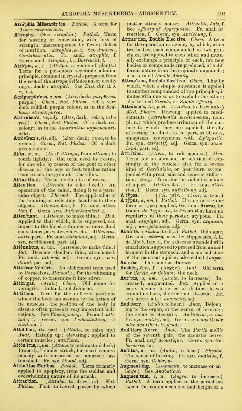 Atro'phia Mesenter'ica. Pathol. A term for Tabes mesentericus. Atrophy. (See Atrophia.) Pathol. Term for wasting or emaciation, with loss of strength, unaccompanied hy fever; defect of nutrition. Atrophia, a, f. See Analosis, Contabesccntia. Fr. anal, atrophic, f. Genn. anal. Atrophie, f.; JJdrrsucht, f. Atrd'pia, ce, f. (Atrdpa, a genus of plants.) Term for a poisonous vegetable alkaline principle, obtained in crystals prepared from the root of the Atropa belladonna, or deadly night-shade : atropiu'. See Diss. div. ii. s. vi. t. i. Atropurpiir'eus, o, um. {Ater, dark; purpHreua, pm'ple.) Chem., Nat. Philos. Of a very dai'k reddish purple colour, as in the Sca- biosa atropurpurea. Atroruben's, ti.s, adj. (^fer, dark; rfi&eo, to be red.) Chem., Nat. Philos. Of a dark red colour; as iu the Amaranthus hypochondri- acus. Atroviren's, tis, adj. {Ater, dark; vTreo, to be green.) Chem., Nat. Philos. Of a dark green colour. At'ta, CB, m. (As if Attinga, from attingo, to touch lightly.) Old term used by Festus, for one who by reason of the gout or otlier disease of the legs or feet, touches rather than treads the ground. Castellus. At'tar Ghul. Term for the otto of roses. Atten'tion. (Attendo, to take heed.) An operation of the mind, fixing it to a parti- cular object. Phrenol. The application of the knowing or reflecting faculties to their objects. Attentio, onis, f. Fr. anal, atten- tion, f. Germ. syn. Aufnierksamkcit, f. Atten'uant. (Attenuo, to make thin.) Med. Applied to that wliich, it is supposed, can impait to the blood a tliiuner or more fluid consistence, as water,whey, etc. Attenuans, anii's, part. Fr. anal. af<e/ma?it, adj. Germ, sj-n. verdunnend, part. adj. Attenuatus, a, um. {Attenuo, to make thin.) Bot. Become slender: thin ; atten'uated. Fr. anal, attenue, adj. Germ. syn. ver- dunnt, part. adj. Attin'car Ven'eris. An alchemical term used by I'aracelsus, Manual, i., for the whitening of copper, to transmute it into silver. Attin'gat. (Arab.) Chem. Old name for verdigris. Euland, and Johnson. At'titude. Temi for the ditterent positions which the body can assume by tlie action of its muscles; the position of the body in disease often jiresents very important mdi- cations. See Physiognomy. Fr. aval, atti- tude, f. Genn. syn. Leibcsstellung, f.; Stellung, f. Attol'lens, tis, part. {Attollo, to raise up.) Anat. Raising up ; elevating : applied to certain muscles : attol'lent. Atton'itus, a,um. {Attvno, to make astonished.) Properly, 'thunder-struck, but used synony- mously with surprised or amazed; as- tonished. Fr. syn. etonm, adj. Atton'itus Mor bus. Pathol. Term formerly applied to apoplexy, Irom the sudden and overwhelming nature of its attack. Attrac'tion. (Attraho, to draw to.) Nat. Philos. That universal power by which matter attracts matter. Attractio, dnis,i'. See Affinity of Aggregation. Fr. anal, at- traction, f. Germ. syn. Anziehung, f. Attrac'tion, Double Elec tive. Chem. A term for the operation or agency by which, when two bodies, each compomided of two prin- ciples, are applied to each other, and mutu- ally exchange a principle of each, two new bodies or compounds are produced, of a dif- ferent natm'e from the original compounds ; also termed Double Affinity. Attrac'tion, Sim'ple Eleo'tive. Chem. That by which, when a simple substance is applied to another compounded of two principles, it unites with one so as to exclude the other; also termed Simple, or Single Affinity. Attrahen's, t/s, pai t. (.dttra/w, to draw unto.) Med.,Phann. Drawing; applied to medi- caments {Attralientia medicamenta, noni. pi. n.) which produce irritation of the sur- face to which tliey are applied, thereby attracting the fluids to the part, as blisters, sinajiisms, synonymous with Epispastic. Fr. syn. attractif, adj. Germ. syn. anzie- hend, part. adj. Attri'tion. (Attero, to rub against.) Med. Term for an abrasion or solution of con- tinuity of the cuticle; also, for a severe kind of Cardialgia, or heartburn accom- panied with great pain and sense of suffoca- tion. Surg. Term for the violent ci'ushing of a part. Attrltio, Onis, f. Fr. anal, attri- tion, f. Germ. syn. aufreibung, adj. A'typos. 1('A, priv.; rinos, a type.) A'typus, a, WTO. I Pathol. Having no regular fomi or type; applied, Gr. anal. Stuttos, by Galen, de Typis. iv., to fevers tliat have no regularity Ln their periods : aty'pous. Fr. anal, atypique, adj. Germ. syn. atypisch, adj.; unregelindssig, adj. Auau'te. (AuaiVa, to dry.) Pathol. Old name, Gr. anal, aiai/rr;, used by Hippocates, Z. ii. de Morb. Ixiv. i., for a disease attended vnth emaciation, supposed to proceed from an acid ferment in the stomach, and a morbid state of the paucreat'c juice ; also called .iaopse. Auap'se. The same as Auante. Auchen, enis, f. {Avxfiv.) Anat. Old ternx for Cervix, or Collum; the neck. Auc'tus, a, um. {Aucto, to increase.) In- creased ; augmented. Bot. Applied to a calyx having a series of distinct leaves aromid its base, shorter than its own. Fr.. syn. accru, adj.; augmenti, adj. Aud'itory. {Audio,to heax.) Anat. Belong- ing to the organ, or the sense, of hearing ; the same as Acoustic. Audlturius, a, um. Fr. syn. auditif, adj. Germ. syn. das Gehiir Oder das Ohr hctreffend. Aud'itory Nerve. Anat. The Portio mollis of the seventli pair; the acoustic nerve. Fr. anal, nerf acoustique. Germ. syn. Ge-. hornerve, m. Auditus, lis, m. {Audio, to hear.) Physiol. The sense of hearing. Fr. syn. audition, f. Germ. syn. Gehiir, n. Augment'ing. {Augmento, to increase or en- large.) See Anabaticus. Augmen'tum, i, n. {Augeo, to increase.) Pathol. A term applied to the period be-, tween the commencement and height of a