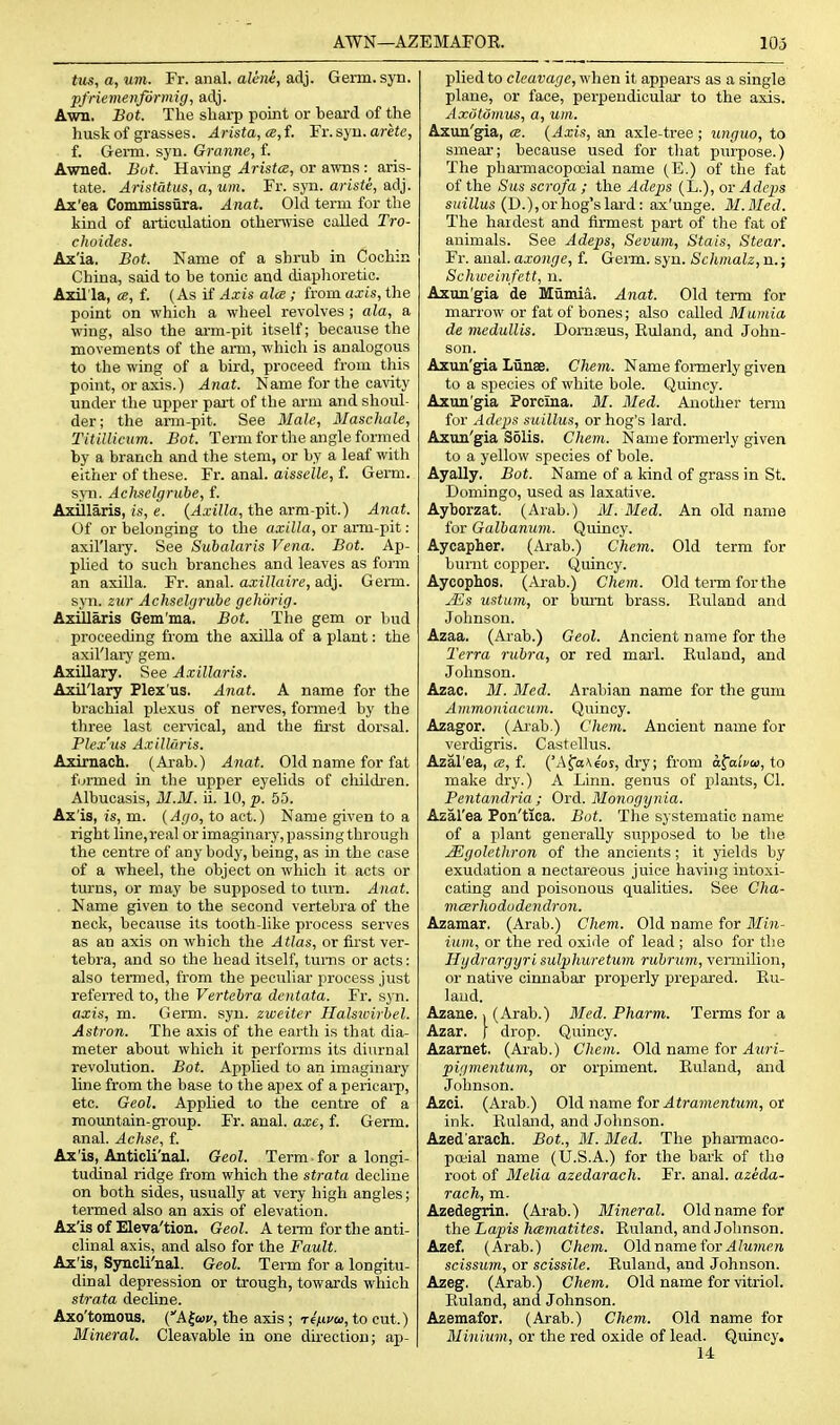 AWN—AZEMAFOE. 103 tus, a, urn. Fr. anal, alene, adj. Germ. syn. pfriemenforinig, adj. Awn. Bot. The sharp point or beard of the husk of grasses. Arista, ce,f. Fr.syu. arete, f. Gei-m. syn. Granne, f. Awaed. Bot. Ha\-ing Arista, or awns : aris- tate. Aristatus, a, urn. Fr. syn. ariste, adj. Ax'ea Conunissura. Anat. Old term for the kind of articulation othenvise called Tro- choides. Ax'ia. Bot. Name of a shrub in Cochin China, said to be tonic and diaphoretic. Axil'la, a, f. (As if Axis alee ; from axis, the point on which a wheel revolves ; ala, a wing, also the arm-pit itself; because the movements of the ami, which is analogous to the wing of a bird, proceed from this point, or axis.) Anat. Name for the caxdty under the upper pait of the arm and shoul- der; the arm-pit. See Male, Maschale, Titillicum. Bot. Term for the angle formed by a branch and the stem, or by a leaf with either of these. Fr. anal, aisselle, f. Germ. STO. Acliselgruhe, f. Axillaris, is, e. {Axilla, the arm-pit.) Anat. Of or belonging to the a.r(i/a, or arm-pit : axil'lai-y. See Subalaris Vena. Bot. Ap- plied to such branches and leaves as form an axiUa. Fr. anal, axillaire, adj. Germ, syn. zur Achselyrube gehorig. Azillaris Gem'ma. Bot. The gem or bud proceeding from the axilla of a plant: the axil'laiy gem. Axillary. See Axillaris. Axillary Flex'us. Anat. A name for the brachial plexus of nerves, formed by the three last cervical, and the fii-st dorsal. Plex'us Axillaris. Axirnach. (Arab.) Anat. Old name for fat furmed in the upper eyelids of children. Albucasis, M.3I. ii. 10, p. 55. Ax'is, is, m. {Ago, to act.) Name given to a right line, real or imaginary, passing through the centre of any body, being, as m the case of a wheel, the object on which it acts or turns, or may be supposed to turn. Anat. . Name given to the second vertebra of the neck, because its tooth-like process serves as an axis on which the Atlas, or first ver- tebra, and so the head itself, turns or acts: also termed, from the peculiar process just referred to, the Vertebra dentata. Fr. syn. axis, m. Germ. syn. zweiter Halsivirhel. Astron. The axis of the earth is that dia- meter about which it performs its diurnal revolution. Bot. Ajjplied to an imaginary line from the base to the apex of a pericai-p, etc. Geol, AppUed to the centre of a mountain-group. Fr. anal, axe, f. Germ, anal. Achse, f. Ax'is, Anticli'nal. Geol. Term for a longi- tucUnal ridge from which the strata decline on both sides, usually at very high angles; termed also an axis of elevation. Ax'is of Eleva'tion. Geol. A term for the anti- clinal axis, and also for the Fault. Ax'is, Syncli'nal. Geol. Term for a longitu- dinal depression or trough, towards which strata decUne. Axo'tomous. {A^atv, the axis ; -renvoi, to cut.) Mineral. Cleavable in one direction; ap- plied to cleavage, when it appears as a single plane, or face, perpendicular to the axis. AxotOmns, a, urn. Axun'gia, <s. {Axis, an axle-tree ; ungiio, to smear; because used for that pui-pose.) The pharmacopcoial name (E.) of the fat of the Sas scrofa ; the Adeps (L.), ov Adeps siaJZus (D.), or hog's lard: ax'unge. M.Med. The hardest and firmest part of the fat of animals. See Adeps, Sevum, Stais, Stear. Fr. anal, axonge, f. Germ. syn. Schmalz, n.; Schiveinfett, n. Axun'gia de Mumia. Anat. Old term for marrow or fat of bones; also called Mumia de medullis. Domseus, Euland, and John- son. Axun'gia LiinaB. Clmn. Name formerly given to a species of white bole. QuLncy. Axun'gia Porcina. M. Med. Another term for Adcjys suillus, or hog's lard. Axun'gia Solis. Chem. Name formerly given to a yellow species of bole. Ayally. Bot. Name of a kind of grass in St. Domingo, used as laxative. Ayborzat. (Arab.) M. Med. An old name for Galbanum. Quincy. Aycapher. (Arab.) Chem. Old term for burnt copper. Quincy. Aycophos. (Arab.) Chem. Old tei-m forthe jEs ustum, or burnt brass. Euland and Johnson. Azaa. (Aiab.) Geol. Ancient name for the Terra rubra, or red marl. Euland, and Johnson. Azac. M. Med. Arabian name for the gum Ammoniacum. Quincy. Azagor. (Ai'ab.) Chem. Ancient name for verdigris. Gastellus. Azal'ea, f. ('Afa\€oy, dry; from a^alvo), to make dry.) A Linn, genus of plants, CI. Pentandria ; Ord. Monogynia. Azal'ea Pon'tica, Bot. The systematic name of a plant genei'ally supposed to be the j^golethron of the ancients; it yields by exudation a nectareous juice having intoxi- cating and poisonous qualities. See Cha- neerhododendron. Azamar, (Arab.) Chem. Old name for Min- ium, or the red oxide of lead ; also for tlie Hgdrargyri sulphuretum ruhrum, vermilion, or native cinnabar properly prejiared. Eu- land. Azane. i (Arab.) Med. Pharm. Terms for a Azar. f drop. Quincy. Azamet. (A_rab.) Chem. Old name for ^wrt- pigmentum, or orpiment. Euland, and Johnson. Azci. (Arab.) Old name for .4ira)iimfM?)i, or ink. Euland, and Johnson. Azed'arach. Bot., M. Med. The pharmaco- poeial name (U.S.A.) for the bark of the root of Melia azedarach. Fr. anal, azeda- rach, m. Azedegrin. (Arab.) Mineral. Old name for the Lapis hcematites. Euland, and Johnson. Azef. (Arab.) Chem. Old name for 4?M?n(;n scissum, or scissile. Euland, and Johnson. Azeg. (Arab.) Chem, Old name for vitriol. Euland, and Johnson. Azemafor. (Arab.) Chem. Old name for Minium, or the red oxide of lead. Quincy. 14