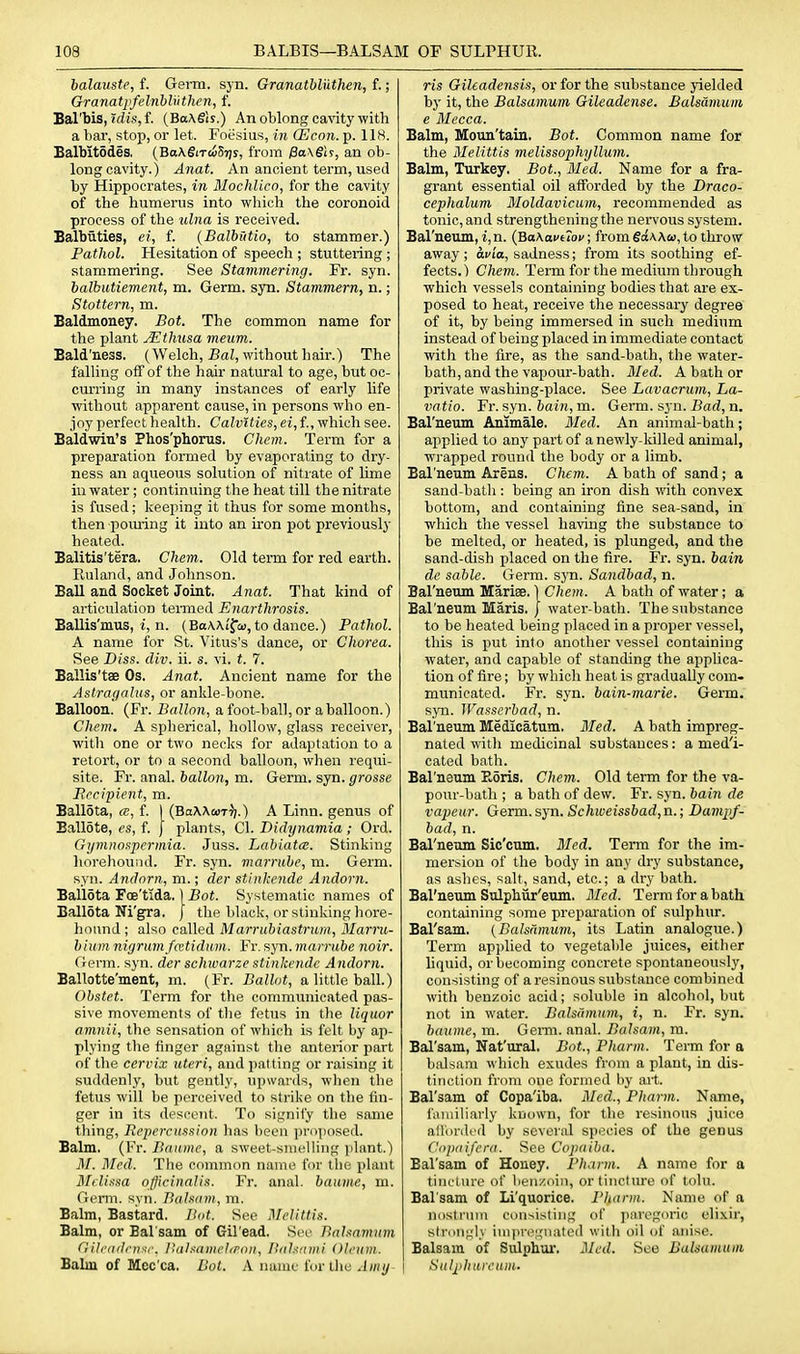 balauste, f. GeiTa. syn. Granatbliithen, f.; Granatj'felnbUithen, f. Bal'bis, ?dis, f. (BaXSis.) An oblong cavitywith a liar, stop, or let. Foesius, in (Econ. p. IIH. BalMtodes, {Ba\6iT<iSr]s, from 0a\gi?, an ob- long cavity.) Anat. An ancient term, used by Hippocrates, in Mochlico, for the cavity of the humerus into wliich the coronoid process of the ulna is received. Balbuties, ei, f. (Balbutio, to stammer.) Pathol. Hesitation of speech ; stuttering ; stammering. See Stammering. Fr. syn. balbutiement, m. Germ. syn. Stammern, n.; Stottern, m. Baldmoney. Bot. The common name for the plant Mthusa meum. Bald'ness. (Welch, BaJ, without hair.) The falling off of the hair natural to age, but oc- curring in many instances of early life without apparent cause, in persons who en- joy perfect health. Calvlties, ei, f., which see. Baldwin's Phos'phorus. Chem. Term for a preparation formed by evaporating to dry- ness an aqueous solution of nitrate of Hme in water ; continuing the heat till the nitrate is fused; keeping it thus for some months, then poxuing it into an iron pot previously heated. Balitis'tera. Chem. Old term for red earth. Ruland, and Johnson. Ball and Socket Joint. Anat. That kind of articulation teimed Enarthrosis. BaUis'mus, i, n. (BaAAi'fci), to dance.) Pathol. A name for St. Vitus's dance, or Chorea. See Diss. div. ii. s. vi. t. 7. Ballis'tae Os. Anat. Ancient name for the Astragalus, or ankle-bone. Balloon. (Fr. Ballon, a foot-ball, or a balloon.) Chem. A spherical, hollow, glass receiver, with one or two necks for adaptation to a retort, or to a second balloon, when requi- site. Fr. anal, ballon, m. Germ. syn. grosse Recipient, m. Ballota, (B, f. I (BoXXtoT^j.) A Linn, genus of Ballote, es, f. J plants, CI. Didynamia; Ord. Gymnospermia. Juss. Lahiatm. Stinking horehound. Fr. syn. marrube, m. Germ, syn. Andnrn, m.; der stinkende Andorn. Ballota Foe'tida. ] Bot. Systematic names of Ballota Ni'gra. | the black, or stinking hore- hound ; also called Marriibiastrum, Marru- bium nigrum fcctidum. Fr. syn. marnibe noir. Orerm. syn. der schivarze stinkende Andorn. Ballotte'ment, m. (Fr. Ballot, a little ball.) Ohstet. Term for the communicated pas- sive movements of the fetus in the liquor amnii, the sensation of which is felt by ap- plying the finger against the anterior part of the cervix uteri, and patting or raising it suddenly, but gently, upwards, when the fetus will be perceived to strike on the fin- ger in its descent. To signify tlie same thing. Repercussion has been proposed. Balm. (Fr. Ilanine, a sweet-smelling plant.) M. Med. The common name for the plant Melissa officinalis. Fr. anal, baume, m. Genu. syn. Balsam, m. Balm, Bastard. Hat. See :\relittis. Balm, or Bal sam of Gil'ead. See Balsamum (iilcddrnxf. I'ahamciirnn, IlaJsnini Oleum. Balm of Mcc'ca. Bot. A name for the Amy ris Gileadensis, or for the substance yielded by it, the BaUamum Gileadense. Balsdmuiii e Mecca. Balm, Moun'tain. Bot. Common name for the Melittis melissophyllum. Balm, Turkey. Bot., Med. Name for a fra- grant essential oil afforded by the Draco- cephalum Moldavicum, recommended as tonic, and strengthening the nervous system. Bal'neum, i,n. {BaKafuof; from SdWai, to throw away; d^/ia, sadness; from its soothing ef- fects.) Chem. Term for the medium through which vessels containing bodies that are ex- posed to heat, receive the necessary degree of it, by being immersed in such medium instead of being placed in immediate contact with the fire, as the sand-bath, the water- bath, and the vajjour-bath. Med. A bath or private washing-place. See Lavacrum, La- vatio. Fr. syn. fcain, m. Germ. syn. Bad, a. Bal'neum Animale. Med. An animal-bath; applied to any part of a newly-lulled animal, wrapped round the body or a limb. Bal'neum Arens. Chem. A bath of sand; a sand-bath : being an iron dish with convex bottom, and containing fine sea-sand, in which the vessel having the substance to be melted, or heated, is plunged, and the sand-dish placed on the fire. Fr. syn. bain de sable. Germ. syn. Sandbad, n. Bal'neum Mariae.) Chem. A bath of water; a Bal'neum Maris, j water-bath. The substance to be heated being placed in a proper vessel, this is put into another vessel containing water, and capable of standing the applica- tion of fire; by which heat is gradually com- municated. Fr. syn. bain-marie. Germ, syn. Wasserbad, n. Bal'neum Medicatum. Med. A bath impreg- nated with medicinal substances: a med'i- cated bath. Bal'neum Eoris. Chem. Old term for the va- pour-bath ; a bath of dew. Fr. syn. bain de vapeur. Germ.syn. Schweissbad,B.; Dampf- bad, n. Bal'neum Sic'cum. Med. Term for the im- mersion of the body in any dry substance, as ashes, salt, sand, etc.; a dry bath. Bal'neum Sulphiir'eum. Med. Term for a bath containing some preparation of sulphur. Bal'sam. (Balsnmum, its Latin analogue.) Term applied to vegetable juices, either Mquid, or becoming concrete spontaneously, consisting of a resinous substance combined with benzoic acid; soluble in alcohol, but not in water. Balsiimum, i, n. Fr. syn. baume, m. Genu. anal. Balsam, m. Bal'sam, Nat'ural. Bot., Pharm. Term for a balsam which exudes from a plant, in dis- tinction from one formed by art. Bal'sam of Copa'iba. 3Ied., Pharm. Name, familiarly krjown, for the resinous juice aflbrdcd by several species of the genus Cupaifera. See Copaiba. Bal'sam of Honey. Pharm. A name for a tincture of lien/.iiin, or tincture of tolu. Bal sam of Li'quorice. Pharm. Name of a nostrum consisting of paregoric elixir, strdiigly impregnatoil with oil of anise. Balsam of Sulphui'. Med. See Balsamum Sulphureum.