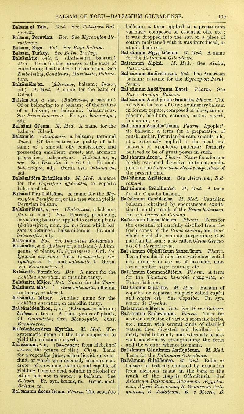 BALSAM OF TOLU—BALSAMUM GTI,EADENSE. Balsam of Tolu. Med. See Toluifera Bal- aamum. Balsam, Peruvian. Bot. See Myroxylon Pe- ruiferu m. Balsam, Riga. Bot. See Riga Balsam. Balsam, Turkey. See Balm, Turkey. Balsamatio, Oiiis, f. {BaUamum, balsam.) Med. Term for the process or the state of embalming dead bodies : balsama'tion. See Embalming, Conditura, Mumisatio, Pollinc- tura. Balsamelae'on. (/SctXtra/tof, balsam; e\aiov, oil.) M. Med. A name for the balm of Gilead. Balsam'eus, a, urn. (Balsamum, a balsam.) Of or belonging to a balsam; of the nature of a balsam, or balsamic: balsam'eous. See Pinus Balsamea. Fr. syn. balsamique, adj. Bal'sami Ol'eum. M. Med. A name for the balm of Gilead. Balsam'ic. (Balsamum, a balsam; terminal -Icus.) Of the nature or quality of bal- sam ; of a smooth oily consistence, and possessing emollient, sweet, and aromatic properties; balsameous. Balsamicus, a, um. See Diss. div. ii. s. vi. t. 6. Fr. anal. balsamique, adj. Germ. sjn. balsamisch, adj. Balsami'fera Brazilien'sis. If. Med. A name for tlie Copaifera officinalis, or copaiba balsam plant. Balsami'fera Indicana. A name for the Bly- roxylon Feruiferum,or the tree which yields Peruvian balsam. Balsami'ferus, a, um. {Balsamum, a balsam; fero, to bear.) Bot. Bearing, producing, or yielding balsam ; applied to certain plants {Balsamifera, nom. pi. n.) from which bal- sam is obtained: balsami'ferous. Fr. anal. balsamifere, adj. Balsamina. Bot. See Impatiens Balsamina. Balsamita, ce, f. (BaZsamitm, a balsam.) A Linn, genus of plants, CI. Syngenesia ; Ord. Po- lygamia superjlua. Juss. Compositce; Co- rymbiferce. Fr. anal, balsamite, f. Germ, syn. Frauenmiinze, f. Balsamita FcEmia'ea. Bot. A name for the Achillea ageratum, or maudlin tansy. Balsamita Major. ] Bot. Names for the Tana- Balsamita Mas. f cetum balsamita, officinal costmary, or alecost. Balsamita Minor. Another name for the Achillea ageratum, or maudlin tansy. Bal'samoden'dron, i, n. (Bd\(raij.ov, a balsam ; SevSpov, a tree.) A Linn, genus of plants, CI. Octandria; Ord. Monogynia. Juss. Bursaracc(S. Bal'samoden'dron Myr'rha. M. Med. The systematic name of the tree supposed to yield the substance myrrh. Bal samum, i, n. (BaAua^ioc ; from Heb. &aaZ samen, the prince of oils.) Chem. Term for a vegetable juice, either liquid, or semi- fluid, or which spontaneously becomes con- crete ; of a resinous nature, and capable of yielding benzoic acid, soluble in alcohol or ether, but not in water: a bal'sam. See Beleson. Fr. syn. baume, m. Germ. anal. Balsam, m. Bal'samum Acous'ticum. Pharm. The acous'tic bal'sam; a term applied to a preparation variously composed of essential oUs, etc.; it was dropped into the ear, or a piece of cotton moistened with it was introduced, in atonic deafness. Bal samum .Xgyp'tiacum. M. Med. A name for the Bahamum Gileadense. Balsamum Alpini. M. Med. See Alpini, Balsamum. Bal'samum Americanum. Bot. The American balsam; a name for the Myroxylon Pemi- ferum.. Bal'samum Anod'ynum Batei. Pharm. See Bates' Anodyne Balsam. Bal'samum Anod'ynum Guid5nis. Pharm. The anodyne bai'sara of Guy; avulnerai-ybalsam in former repute, composed of aloes, ammo- niacum, bdellium, caranna, castor, myrrh, laudanum, etc. Bal'samum Apoplec'ticum. Pharm. Apoplec'- tic balsam; a teiTQ for a preparation of musk, amber, Peruvian balsam, volatile oils, etc., externally applied to the head and nostrils of apoplectic patients; formerly believed to be of great power in such. Bal'samum Arcae'i. Pharm. Name for a former highly esteemed digestive ointment, analo- gous to the Ungueiitum elemi compositum of the present time. Bal'samum Asiaticum, See Asiaticum, Bal- samum. Bal'samum Brazilien'se. 31. Med. A term for the Copaiba balsam. Bal'samum Canaden'se. M. Med. Canadian balsam ; obtained by spontaneous exuda- tion from the trunk of the Pinus balsamea. Fr. syn. baume de Canada. Bal'samum Carpathlcum. Pharm. Term for the essential oil carefully distilled from the fresli cones of the Pinus cembra, and trees which yield the common turpentine; Car- path'ian bal'sam : also called Oleum Germa- ni.9, 01. Carpathicum. Bal'samum Cephancum Saxon'icum. Pharm. Term for a distillation from various essential oils formerly in use, as of lavender, mar- joram, ambei-, sage, nutmeg, etc. Bal'samum Commendatoris. Pharm. A term for the Tinctura benzoini composita, or Friar's balsam. Bal'samum Copa'ibse. 31. 3Ied. Balsam of copaiba or copaiva; vulgarly called capivi and capivi oil. See Copaiba. Fr. syn. baume de Copahu. Balsamum e Mecca. Bot. See 3Iecca Balsam. Bal'samum Embryonum. Pharm. Term for a vinous infusion of various aromatic herbs, etc., mixed with several kinds of distilled waters, then digested and distilled; for- merly used internally and externally to pre- vent abortion by strengthening the fetus and the womb; whence its name. Bal'samum Genuinum Antiquorum. M. 3Ied. Term for the Balsamum Gileadense. Bal'samum Gileaden'se. M. 3Ied. Balm, or balsam of Gilead; obtained by exudation from incisions made in the bark of the trunk of the Amyris Gileadensis. See Asiaticum Balsamum, Balsamum Mgyptia- cum, Alpini Balsamum, B. Genuinum Anti- quorum, B. Judaicum, B. e Mecca, B.