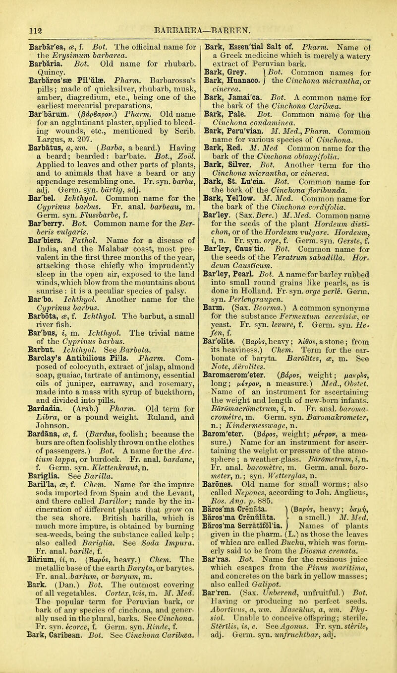 Barbar'ea, cb, f. Bot. The officinal name for the Erysimum barbarea. Barbaria. Bot. Old name for rhubarb. Qviincy. Barbaros'sae Pil'ulse. Pharm. Barbarossa's pills; made of quicksilver, rhubarb, musk, amber, diagredium, etc., being one of the earliest mercurial preparations. Bar'barum. {fiapSapov.) Pharm. Old name for an agglutinant plaster, applied to bleed- ing wounds, etc., mentioned by Scrib. Largus, n. 207. Barbatus, a, um. {Barba, a beard.) Ha\'ing a beard; bearded: bar'bate. Bot, Zoiil. Applied to leaves and other parts of plants, and to animals that have a beard or any appendage resembhng one. Fr. syn. barbu, adj. Germ. syn. bdrtig, adj. Bar'bel. Ichthyol. Common name for the Cyprinus barbus. Fr. anal, barbeau, m. Germ. syn. Flussbarbe, f. Bar'berry. Bot. Common name for the Ber- beris vulgaris. Bar'biers. Pathol. Name for a disease of India, and the Malabar coast, most pre- valent in the first three months of the year, attacking those chiefly who imprudently sleep in the open air, exposed to the land winds, which blovv from the mountains about sunrise : it is a peculiar species of palsy. Bar'bo. Ichthyol. Another name for the Cyprinus barbus. Barbota, cc, f. Ichthyol. The barbut, a small river fish. Bar'bus, i, m. Ichthyol. The trivial name of the Cyprinus barbus. Barbut. Ichthyol. See Barbota. Barclay's Antibilious Pills. Pharm. Com- posed of colocynth, extract of jalap, almond soap, guaiac, tartrate of antimony, essential oils of juniper, carraway, and rosemary, made into a mass vnth syrup of buckthorn, and divided into pills. Bardadia. (Arab.) Pharm. Old term for Libra, or a pound weight. Euland, and Johnson. Bardana, cb, f. {Bardus, foolish; because the burs are often foolishly thrown on the clothes of passengers.) Bot. A name for the 4rc- tium lappa, or burdock. Fr. anal, bardane, f. Germ. syn. Klettenkraut, n. Bariglia. See Barilla. Baril'la, ce, f. Chcm. Name for the impure soda imported from Spain and the Levant, and there called Barillor; made by the in- cineration of different plants that grow on the sea shore. British barilla, which is much more impure, is obtained by burning sea-weeds, being the substance called kelp ; also called Bariglia. See Soda Impura. Fr. anal, barille, f. Barium, u, n. (Bapus, heavy.) Chem. The metallic base of the earth Baryta, or barytes. Fr. anal, barium, or baryum, m. Bark. (Dan.) Bot. The outmost covering of all vegetables. Cortex,ids,m. M.Med. The popular term for Peruvian bark, or bark of any species of cinchona, and gener- ally used in the plural, barks. See Cinchona. Fr. syn. icorce, f. Germ. syn. liindc, f. Bark, Caribean. Bot. See Cinchona Caribcea. Bark, Essen'tial Salt of. Pharm. Name ot a Greek medicine which is merely a watery extract of Peruvian bark. Bark, Grey. \Bot. Common names for Bark, Huanaco. j the Cinchona micrantha, or cinerea. Bark, Jamai'ca. Bot. A common name for the bark of the Cinchona Caribcea. Bark, Pale. Bot. Common name for the Cinchona condaminea. Bark, Peru'vian. M. Med., Pharm. Common name for various species of Cinchona. Bark, Bed. M. Med Common name for the bark of the Cinchona oblongifolia. Bark, Silver. Bot. Another term for the Cinchona micrantha, or cinerea. Bark, St. Lu'cia. Bot. Common name for the bark of the Cinchona fioribunda. Bark, Yellow. M. Med. Common name for the bark of the Cinchona cordifolia. Barley. (Sax.Bere.) M.Med. Common name for the seeds of the plant Hordeum disti- chon, or of the Hordeum vulgare. Hordeum, i, n. Fr. syn. orge, f. Germ. syn. Gerste, f. Barley, Caus'tic. Bot. Common name for the seeds of the Veratrum sabadiUa. Hor- deum Causticum. Barley, Pearl. Bot. A name for barley rubbed into small round grains like pearls, as is done in Holland. Fr. syn. orge perle. Genn. syn. Perlengraupen. Barm. {Sax. Beorma.) A common synonyme for the substance Fermentum cerevisice, or yeast. Fr. syn. levure, t. Germ. syn. He- fen,_{. Bar'olite. (Bapus, heavy; At'flos, a stone; from its heaviness.) Chem. Term for the car- bonate of baryta. Bardlites, ce, m. See Note, Aerolites. Baromacrom'eter. {Pdpos, weight; fiaKphs, long; fiirpov, a measure.) Med., Obstet. Name of an instrument for ascertaining the weight and length of new-born infants. Bdromacrdmetrum, i, n. Fr. anal, baroma- crometre, m. Germ. syn. Baromakrometer, n.; Kindermesswage, n. Barom'eter. (Bapos, weight; fierpov, a mea- sure.) Name for an instrument for ascer- taining the weight or pressure of the atmo- sphere ; a weather-glass. Bardmetrum,i,n. Fr. anal, barometre, m. Geim. anal, baro- meter, n.; syn. Wetterglas, n. Barones. Old name for small worms; also called Nepones, according to Job. Anglicus, Bos. Ang. p. 885. Baros'ma Crenata. ) (Bopus, heavy; oaiiii, Baros'ma Crenulata. \ a smell.) M.Med. Baros'ma Serratifol'ia. ) Names of plants given in the pharm. (L.) as those the leaves of wMcn are called Buchu, which was form- erly said to be from the Diosma crenata. Bar'ras. Bot. Name for the resinous juice which escapes from the Pimis maritima, and concretes on the baik in yellow masses; also called Galipot. Bar'ren. (Sax. Unberend, unfruitful.) Bot. Having or producing no perfect seeds. Aborttcus, a, um. Mascidus, a, um. Phy- siol. Unable to conceive ofl'spring; sterile. StiTllis, is, e. SeeAgo)ius. Vr. f^yn. sterile, adj. Germ. syn. unj'ruchtbar, adj.