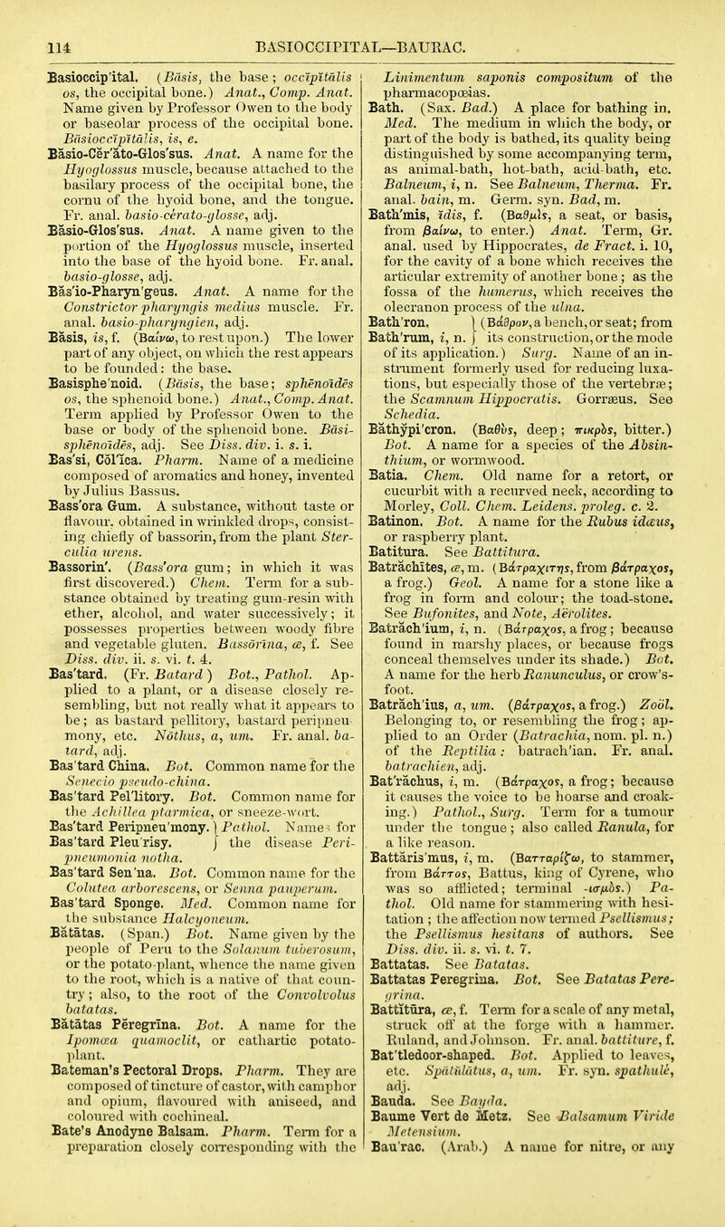 Basioccip'ital, (Basis, the base; occipitalis OS, the occipital bone.) Anat., Comp. Anat. Name given by Professor Owen to the body or baseolar process of the occipital bone. BiisiocclpWdis, is, e. Easio-Cer'ato-Glos'sus. Anat. A name for the Hyoglossus muscle, because attached to the basilary process of the occipital bone, the cornu of the hyoid bone, and the tongue. Fr. anal, basio-cerato-ylosse, adj. Basio-Glos'sus. Anat. A name given to the portion of the Hyoglossus muscle, inserted into the base of the hyoid bone. Fr. anal. basio-glosse, adj. Bas'io-Pharyn'geus. Anat. A name for the Constrictor pharyngis medius muscle. Fr. anal, hasio-pharyngien, adj. Basis, is, f. (BaiV<u, to rest upon.) The lower part of any object, on wliicii the rest appears to be founded: the base. Basisphe'noid. {Basis, the base; sphenotdes OS, the sphenoid bone.) Anat., Comp. Anat. Term applied by Professor Owen to the base or body of the sphenoid bone. Basi- sphenoldes, adj. See I)iss. div. i. s. i. Bas'si, Col'xca. Pharm. Name of a merlicine composed of aromatics and honey, invented by Julius Bassus. Bass'ora Gum, A substance, without taste or flavour, obtained in wrinkled drops, consist- ing chieHy of bassorin, from the plant Ster- ciilia wens. Bassorin', (Bass'ora gum; in which it was first discovered.) Chem. Term for a sub- stance obtained by treating gum-resin with ether, alcohol, and water successively; it possesses properties between woody fibre and vegetable gluten. Bassdrina, ce, f. See Diss. div. ii. s. vi. t. 4. Bas'tard. (Fr. Batard) Bot., Pathol. Ap- plied to a plant, or a disease closely re- sembling, but not really what it appears to be ; as bastard pellitor}', bastard peripueu mony, etc. Nothus, a, um. Fr. anal, ha- tard, adj. Bas'tard China, Bot. Common name for the Si'iii'cio pfcudo-cliina. Bas'tard Pellitory, Bot. Common name for the AcltiUca ptarmica, or sneeze-wort. Bas'tard Peripneu'mony. IPfif/ioL Name-; for Bas'tard Pleu'risy, J the disease Peri- pncamnnia notlia. Bas'tard Sen'na, Bot. Common name for the Colutea arljorcscens, or Senna pauperum. Bas'tard Sponge. Med. Common name for the substance Ualcyoneum. Batatas. (Span.) Bot. Name given by tlie people of Peru to the Snlaitum tLi'oerosuiii, or the potato-plant, whence the name given to the root, which is a native of that coun- try ; also, to the root of the Convolvolus hata tas. Batatas Peregrina. Bot. A name for the Ipoma:a quaiiiocUt, or cathartic potato- y)Iant. Batsman's Pectoral Drops. Pharm. They are composed of tincture of castor, with camphor and opium, flavoured with aniseed, and coloured with cochineal. Bate's Anodyne Balsam. Pharm. Term for a Ijrexjaration closely coirespouding with the Linimentum saponis compositum of the pharmacopoeias. Bath, (Sax. Bad.) A place for bathing in. Med. The medium in which the body, or pai't of the body is bathed, its quality being distinguished by some accompanying term, as animal-bath, hot-bath, acid-bath, etc. Balneum, i, n. See Balneum, Therma. Fr. anal, bain, m. Germ. syn. Bad, m. Bath'mis, idis, f. (Ba9/ub, a seat, or basis, from Palvu, to enter.) Anat. 'Term, Gr. anal, used by Hippocrates, de Fract. i. 10, for the cavity of a bone which receives the articular extremity of another bone ; as the fossa of tlie humerus, which receives the olecranon process of the ulna. Batli'ron, \ (Baapoi/,abench,orseat; from Bath'rum, i, n. ) its construction, or the mode of its application.) Surg. Name of an in- strument formerly used for reducing luxa- tions, but especially those of the vertebrtB; the Scamnum Hippocratis. Gorrseus. See Scliedia. Bathypi'cron, (Bafiuy, deep; Trmphs, bitter.) Bot. A name for a species of the Absin- thium, or wormwood. Batia, Chem. Old name for a retort, or cucurbit with a recurved neck, according to Morley, Coll. Chem. Leidens. prolog, c. 2. Batinon. Bot. A name for the Eubus idcEus, or raspberry plant. Batitura. See Battitura. Batrachites, «, m. (Bdrpaxirris, from PdrpaxoSf a frog.) Geol. A name for a stone like a frog in form and colour; the toad-stone. See Bufonites, and Note, Ai^rolites. Batrach'iutu, i, n. (Barpaxos, a frog; becaTise found in marshy places, or because frogs conceal themselves under its shade.) Bot. A name for the herb Ranunculus, or crow's- foot. Batrach'ius, a, urn. {pdrpaxos, a frog.) Zodl. Belonging to, or resembling the frog; ap- plied to an Order {Batrachia,iiom. pi. n.) of the Reptilia: batrach'ian, Fr, anal. batrachien, adj. Bat'rachus, I, m. {Bdrpaxos, a frog; because it causes the voice to be hoarse and croak- ing.) Pathol., Surg. Term for a tumour under the tongue ; also called Ranula, for a like reason. Battaris'mus, i, m. (BaTTapt^a, to stammer, from BaTTos, Battus, king of Cyrene, who was so afflicted; terminal -ur/j-bs.) Pa- thol. Old name for stammering with hesi- tation ; the afiectiou now termed Psellismus; the Psellismus hesitans of authors. See Diss. div. ii. s. \i. t. 7. Battatas. See Batatas. Battatas Peregrina, Bot. See Batatas Pere- grina. Battitura, ce, f. Tenn for a scale of any metal, struck oft' at the forge with a liammor. Ruland, and Johnson. Fr. anal, battiture, f. Bat'tledoor-shaped. Bot. Applied to leaves, etc. Spdlidtitus, a, um. Fr. syn, spathule, adj. Bauda. See Bagda. Baume Vert de iletz. See Balsamum Viride I\Ietensium. Baa'rac. (Arab.) A name for nitre, or any
