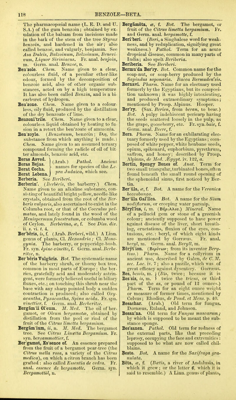 The pharmacopoeial name (_L. E. D. and U. S.A.) of the gum henzoin; obtained by ex- udation of the balsam from incisions made in the bark of the stem of the tree Styrax benzoin, and hardened in the air; also called benzoe, and vulgarly, benjamin. See Asa Dulcis, Balzoinum, Behoinum, Benevi- vuni. Liquor Siriniacus. Fr. anal, henjoin, m. Germ. anal. Benzoe, n. Ben'zole. Chem. Name given to a clear, colourless fluid, of a peculiar ether-like odour, formed by the decomposition of benzoic acid, also of other organic sub- stances, acted on by a high temperature It has also been called Benzin, and is a bi- carburet of hydrogen. Ben'zone. Chem. Name given to a coloiu-- less, oily fluid, produced by the distillation of the dry benzoate cf lime. Benzoni'trile. Chem. Name given to a clear, colourle>s liquid obtained by lieating to fu- sion in a retort the ben'zoate of ammonia. Ben'zoyle. {Benzoinum, benzoin; vKt], the substance from which anything is made.) Chem. Name given to an assumed ternary compound forming the radicle of oil of liit- ter almonds, benzoic acid, etc. Sb^S {(Arab.) Pai/.oi. Ancient T5 1. n V - names lor species oi the Le- Berat Cecna. t j • i • i Berat Lebena.) 1''' '^«''«^^«' '^''^^ see. Berberia. See Beriberi. Berberin'. (Berheris, the barberry.) Chem. Name given to an alkahne substance, con- sisting of beautiful bright yellow, needle-hke crystals, obtained from the root of tlie Ber- beris vulgaris, also ascertained to exist in tlie Columba root, or that of the Cocculus -pal- matus, and lately found in the wood of the ilenispermumfenestratuni, or columba wood of Ceylon. Berberlna, ce, f. See Hiss. div. ii. s. vi. f. 4. BerTjeris, is, f. (Arab. Bfr&e;-!, wild.) A Linn, genus of plants, CI. Hexandria; CI. Mono- (lynia. The barberry, or pepperidge-bush. Fr. syn. epine-vinette, f. Germ. anal. J3t'?'fce- ritze, n. Ber beris Vulgaris. Bot. The systematic name of the barberry shrub, or thorny box tree, common in most parts of Em-ope ; the ber- ries, gratefully acid and moderately astiin- gent, were formerly believed useful in biliiiry fluxes, etc.; on touching this shrub near the base with any sharp pointed body a sudden contraction is produced; also called O.ry- acantha, Py.tacantha, Spina acida. Fr. syn. rincttier, f Germ. anal. Berheritze. Bergam'ii Ol'eum. M. Med. The oil of ber- gaiiiot, or Oleum bcryamota:, obtained by distillation from the peel or rind of the fruit of the Citrus limctta hcrgamium. Bergam'ium, ii, n. M. Med. The bergamot tree. See Citrus Limetta Bergamium. Fr. syn. beriiammotticr, f. Ber'gamot, Es'sence of. An essence prepared from tlie fruit of a bergamot pear-tree (the Citrus mella rosn, a variety of the Citrus medica), on which a citron branch has been grafted: aiso caWed Es.ientia de cedra. Fr. anal, essence de bcrgamotte. Germ. syn. Bergamuttul, n. Bergamota, cb, f. Bot. The bergamot, or fruit of the Citrus limetta bergamium. Fr. and Germ. anal, bergarnotte, f. Beri'beri. (Beri, a Singlialese word for weak- ness, and by reduplication, signifying great weakness.) Pathol. Term for an acute di'opsical disease, common in many parts of India; also spelt Beriberia. Beriberia. See Beriberi. Bermu'da Ber'ry. Bot. Common name for the soap-nut, or soap-berry produced by the Sapiyidus saponaria. Bacca Bermuden'sis. Beruavi, Pharm. Name for an electuary used formerly by the Egj'ptians, but its composi- tion unknown; it was highly intoxicating, and produced extraordinary symptoms; mentioned by Prosp. Alpinus. Hooper. Ber'ry. (Sax. Berien, from beran, to bear.) Bot. A pulpy indehiscent pericarp having the seeds scattered loosely in the pulp, as the grape, gooseberry, etc. Fr. syn. haie, f. Germ. anal. Becre, f. Bers. Pharm. Name for an exhilarating elec- tuary formerly used by the Egyptians ; com- posed of white pepper, white henbane seeds, opium, spikenard, euphorbium, pjTethruni, saflron, and honey; described by Prosp. Alpinus, de Med. Mgypt. iv. 122, a. Bertia, Spongy Bones of. Anat. Term for two small triangular, turbinated bones,often found beneath the small round opening of the sphenoidal sinus, first noticed by Ber- tin. Ber iila, en, f. Bot. A name for the Veronica bcccabunga. Ber'iila Gal'lica. Bot. A name for the Slum nodiflurum, or creeping water parsnip. Beryl'lus, i, m. (BrjpjWos.) Mineral. Name of a pellucid gem or stone of a greenish colom-; anciently supposed to have power against disease of the liver, short breath- ing, eructations, fluxion of the eyes, con- tusions, etc.: beryl, of which eight kinds are mentioned by GoriiPus. Fr. anal. beryl, m. Germ. anal. Beryll, m. Beryt'ion. (B^piTiov; from its inventor Ber?/- tius.) Pharm. Name for a coUyrium in ancient use, described by Galen, de C. M. sec. hoc. iv. 7 ; also a pastile, which was of great efficacy against dysentery. Gon-a^us. Bes, bessis, m. ) {Bis, tmce; because it is Bes'sis, is, m. ) twice the triens, or third part of the as, or pound of 12 ounces.) Pharm. Term for an eight ounce wei^'ht or measm'e of fonner times, mentioned by Celsus; Khodius, de Pond, et Mens. p. 40. Besachar. (.4rab.) Old term for fungus. Dornajus, Pailand, and Johnson. Besan'na. Old term for Funyvs muscarum ; by which is supposed to be meant the sub- stance sponge. Bes'sanen. Pathol. Old term for redness of the external parts, hke that preceding leprosy, occupying the face and extremities : supposed to be what are now called chil- blains. Besto. Bot. A name for the Saxifraga gra- nulata. Beta, oe, f. {Bectis, a river of Andalusia, in which it grew ; or the letter S, which it is said to resemble.) A Linn, genus of plants,