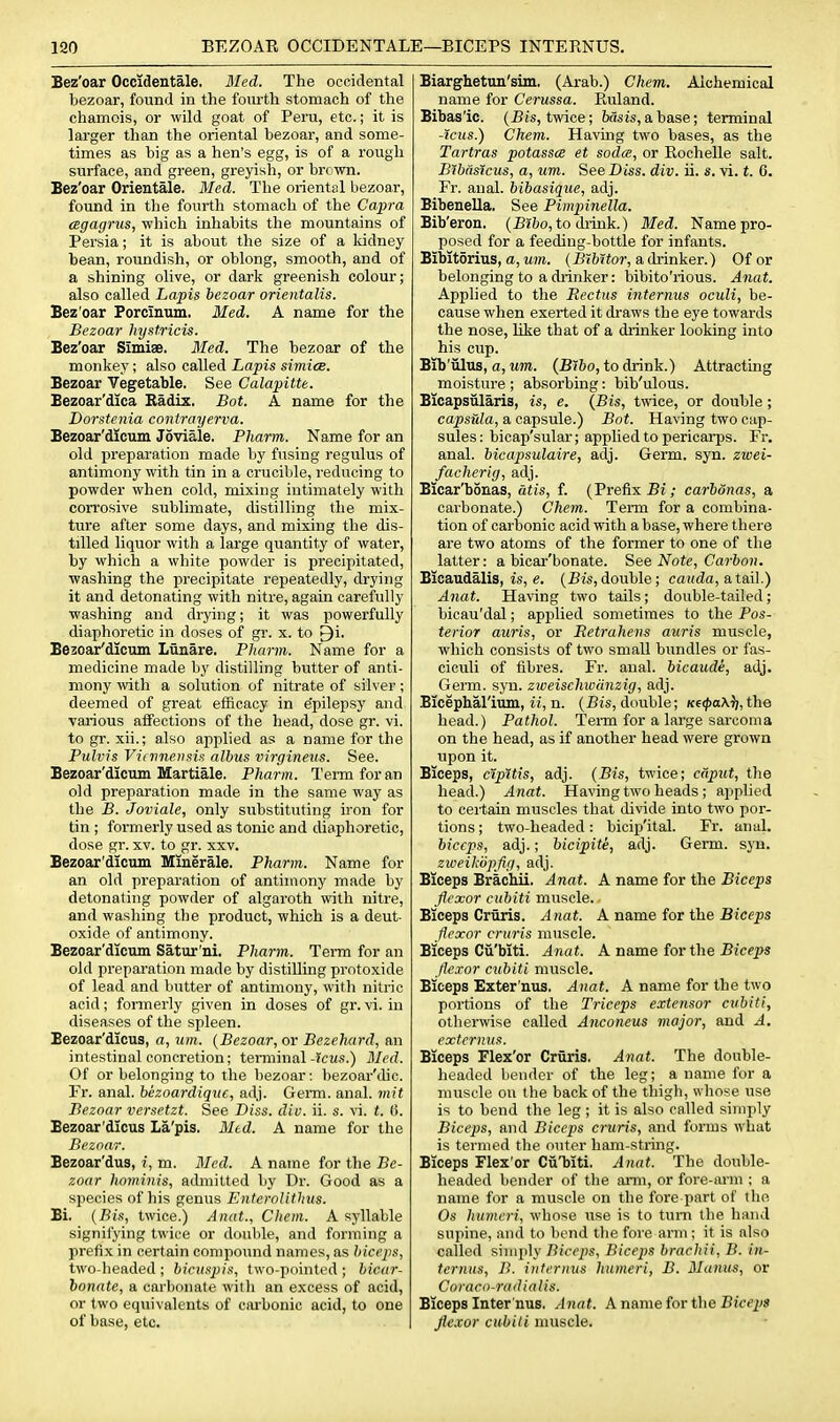 Bez'oar Occidentale. Bled. The occidental bezoar, found in the fourth stomach of the chamois, or wild goat of Peru, etc.; it is larger than the oriental bezoar, and some- times as big as a hen's egg, is of a rough surface, and green, greyish, or brown. Bez'oar Orientale. Med. The oriental bezoar, found in the fourth stomach of the Capra cegagrns, which inhabits the mountains of Persia; it is about the size of a Iddney bean, roundish, or oblong, smooth, and of a shining olive, or dark greenish colour; also called Lapis bezoar orientalis. Bez'oar Porcinum, Med. A name for the Bezoar hystricis. Bez'oar Simiae. Med. The bezoar of the monkey; also called Lapis simice. Bezoar Vegetable. See Calapitte. Bezoar'dica Radix. Bot. A name for the Dorstenia contrayerva. Bezoar'dlcuin Joviale. Pharm. Name for an old preparation made by fusing regulus of antimony with tin in a crucible, i-educing to powder when cold, mixing intimately with corrosive sublimate, distilling the mix- ture after some days, and mixing the dis- tilled liquor with a large quantity of water, by which a white powder is precipitated, washing the precipitate repeatedly, drying it and detonating with nitre, again carefully washing and drying; it was powerfully diaphoretic in doses of gr. x. to Qi. Bezoar'dicuin Lunare. Pharm. Name for a medicine made by distilling butter of anti- mony vnih a solution of nitrate of silver; deemed of great efficacy in epilepsy and various affections of the head, dose gr. vi. to gr. xii.; also applied as a name for the Pulvis Viomensis albus virgineus. See. Bezoar'dicum Martiale. Pharm. Term for an old preparation made in the same way as the B. Joviale, only substituting iron for tin ; formerly used as tonic and diaphoretic, dose gr. xv. to gr. xxv. Bezoar'dicum Minerale. Pharm. Name for an old preparation of antimony made by detonating powder of algaroth with nitre, and washing the product, which is a deut- oxide of antimony. Bezoar'dicum Satur'ni. Pharm. Tei-rn for an old preparation made by distilling protoxide of lead and butter of antimony, with nitric acid; formerly given in doses of gr. vi. in diseases of the spleen. Bezoar'dicus, a, um. {Bezoar, or Bezehard, an intestinal concretion; terminal -?cms.) Med. Of or belonging to the bezoar: hezoar'<hc. Fr. anal, hezoardique, adj. Gemi. anal, mit Bezoar versetzt. See Diss. div. ii. s. vi. t. G. Bezoar'dicus La'pis. Mtd. A name for the Beznar. Bezoar'dus, i, m. Med. A name for the Be- zoar hominis, admitted by Dr. Good as a species of his genus Enterolithus. Bi. {Bis, twice.) Anat., Cliem. A syllable signifying twice or double, and forming a prefix in certain compound names, as biceps, two-headed ; b/cx.sjj/.s, two-pointed ; bicar- bonate, a carbonate with an excess of acid, or two equivalents of caibonic acid, to one of base, etc. Biarghetun'sim. (Arab.) Chem. Alchemical name for Cerussa. Ruland. Bibas'ic. (Bis, twice; teis,abase; terminal -icus.) Chem. Having two bases, as the Tartras potassce et soda, or Rochelle salt. Bibiisicus, a, um. See Diss. div. ii. s. vi. t. C. Fr. anal, bibasique, adj. Bibenella, See Pimpinella. Bib'eron. (B?&o, to drink.) Med. Name pro- posed for a feeding-bottle for infants. Bibitorius, a, um. {BWtor, a drinker.) Of or belonging to a drinker: bibito'rious. Anat. Applied to the Rectus internus oculi, be- cause when exerted it di'aws the eye towards the nose, like that of a drinker looking into his cup. Bib'ulus, a, um. {B'lbo, to drink.) Attracting moisture; absorbing: bib'ulous. Bicapsiilaris, is, e. {Bis, twice, or double; capsula, a capsule.) Bot. Having two cap- sules : bicap'sular; applied to pericai-ps. Fr. anal, bicapsulaire, adj. Germ. syn. zwei- facherig, adj. Bicar'bSnas, atis, f. (Prefix Bi; carbdnas, a carbonate.) Chem. Term for a combina- tion of carbonic acid with a base, where th ere are two atoms of the former to one of the latter: a bicar'bonate. See Note, Carbon. Bicaudalis, is, e. (Bis,double; cauda, a,ted].) Anat. Having two tails; double-tailed; bicau'dal; apj)lied sometimes to the Pos- terior auris, or Retrahens aiiris muscle, which consists of two small bundles or fas- ciculi of fibres. Fr. anal, bicaude, adj. Germ. syn. zweischwiinzig, adj. Bicephal'ium, ii, n. (Bis, double; Ke</)a\l;, the head.) Pathol. 'Tei-m for a lai-ge saixoma on the head, as if another head were grown upon it. Biceps, cipltis, adj. {Bis, twice; caput, the head.) Anat. Having two heads ; applied to certain muscles that divide into two por- tions ; two-headed: bicip'ital. Fr. anal. biceps, adj.; hicipite, adj. Germ. syn. zweiVopfig, adj. Biceps BracMi. Anat. A name for the Biceps flexor cubiti muscle. Biceps Criiris. Anat. A name for the Biceps flexor cruris muscle. Biceps Cii'biti. Anat. A name for the Biceps flexor cubiti muscle. Biceps Exter'nus. Anat. A name for the two portions of the Triceps extensor cubiti, otherwise called Anconeus major, and A. externus. Biceps Flex'or Cruris. Anat. The double- headed bender of the leg; a name for a muscle ou the back of the thigh, whose use is to bend the leg ; it is also called simply Biceps, and Biceps cruris, and forms what is termed the outer ham-string. Biceps Flex'or Cii'biti. Anat. The double- headed bender of the arm, or fore-arm ; a name for a muscle on the fore part of the Os humeri, whose use is to turn the hand supine, and to bend the fore arm ; it is also called simply Biceps, Bicejis brachii, B. in- ternus, B. intermis humeri, B. Blanus, or Coraco-radiaiis. Biceps Inter nus. Anat. A name for the Biceps flexor cubiti muscle.