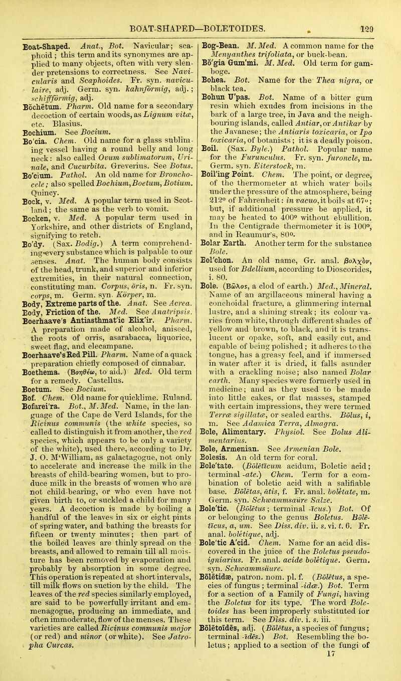 Boat-Shaped. Anat, Bot. Navicular; sca- phoid ; this term and its synonymes are ap- plied to many objects, often with very slen- der pretensions to correctness. See Navi- ctdaris and Scaplioides. Fr. syn. navicu- laire, adj. Germ. syn. kahnformig, adj.; !^chiffformig, adj. Bochetum. Pharm. Old name for a secondary decoction of certain woods, as Lignum vita, etc. Blasivis. BocMum. See Bocium. Bo'cia. Chem. Old name for a glass sublim- ing vessel having a roimd belly and long neck: also called Ovum sublimatorum, Uri- nale, and Cucurbita. Greverius. See Botus. Bo'cium. Pathol. An old name for Broncho- cele; also 9,-^&\\Q<\.Boc}iiuvi,Boetum,Botium. Quincy. Bock, v. Med. A popular term used in Scot- land ; the same as the verb to vomit. Bocken, v. Med. A popular terra used in Yorkshire, and other districts of England, signifying to retch. Bo'dy. (^as.. Bodig.) A term comprehend- mg-every substance which is palpable to om- .senses. Anat. The human body consists of the head, trunk, and superior and inferior extremities, in their natm-al connection, constituting man. Corpus, oris, n. Fr. syn. corps, m. Germ. 8301. Korper, m. Body, Extreme parts of the. Anat. See^ccea. Body, Friction of the. Med. See Anatripsi,^. Boerhaave's Antiasthmat'ic Elix'ir. Pliarm. A preparation made of alcohol, aniseed, the roots of onis, asarabacca, liquorice, sweet flag, and elecampane. Boerhaave's Red Pill. Pharm. Name of a quack preparation chiefly composed of cinnabar. Boethema. (Bo7)0e'a), to aid.) Bled. Old term for a remedy. Castellus. Boetum. See Bocium. Bof. Chem. Old name for quicklime. Ruland. Bofarei'ra. Bot., M.Med. Name, in the lan- guage of the Cape de Vei'd Islands, for the Micinus comviunis (the white species, so called to distinguish it from another, the red species, which appears to be only a variety of the white), used there, according to Dr. J. 0. M'William, as galactagogue, not only to accelerate and increase the milk in the breasts of child-bearing women, but to pro- duce milk in the breasts of women who are not child-bearing, or who even have not given birth to, or suckled a child for many years. A decoction is made by boiling a handful of the leaves in six or eight pints of spring water, and bathing the breasts for fifteen or twenty minutes; then part of the boiled leaves are thinly spread on the breasts, and allowed to remain till all mois- ture has been removed by evaporation and probably by absorption in some degree. This operation is repeated at short intervals, till milk flows on suction by the child. The leaves of the red species similarly employed, are said to be powerfully irritant and em- menagogue, producsing an immediate, and often immoderate, flow of the menses. These varieties are called Ricinus communis major (or red) and minor (orwhite). See Jatro- ■ pha Curcas. Bog-Beau. M.Med. A common name for the Menyanthes trifoUata, or buck-bean. Bo'gia Gum'mi. M. Med. Old term for gam- boge. Bohea. Bot. Name for the Thea nigra, or black tea. Bohun U'pas. Bot. Name of a bitter gum resin which exudes from incisions in the bark of a large tree, in Java and the neigh- bouring islands, called Antiar, or Antikar by the Javanese; the Antiar is toxicaria, or Ipo toxicaria, of botanists ; it is a deadly poison. Boil. (Sax. Byle.) Pathol. Popular name for the Furunculus. Fr. syn. furoncle, m. Germ. syn. Eiterstock, m. Boil'ing Point. Chem. The point, or degree, of the thermometer at which water boils under the pressm-e of the atmosphere, being 212<> of Fahrenheit: in vacito, it boils at 67; but, if additional pressure be applied, it may be heated to 400° without ebullition. In the Centigrade thermometer it is 100, and in Reaumur's, 8O0. Bolar Earth. Another term for the substance Bole. Eol'chon. An old name, Gr. anal. fioXxhv, used for Bdellium, according to Dioscorides, i. 80. Bole. (BoiAoj, a clod of earth.) 3Ied., Mineral. Name of an argillaceous mineral having a conohoidal fracture, a glimmering internal lustre, and a sliining streak; its colour va- ries from white, through different shades of yellow and brown, to black, and it is trans- lucent or opake, soft, and easily cut, and capable of being polislied; it adlieres to the tongue, has a greasy feel, and if immersed in water after it is dried, it falls asunder with a crackling noise; also named Bolar earth. Many species were formerly used in medicine; and as they used to be made into little cakes, or flat masses, stamped with ceitain impressions, they were termed Terra sigillata, or sealed earths. Bolus, i, m. See Adaiuica Terra, Almagra. Bole, Alimentary. Physiol. See Bolus Ali- mentarius. Bole, Armenian. See Armenian Bole. Belesis. An old term for coral. Bole'tate. {Boleticum acidum, Boletic acid; terminal -ate.) Chem. Term for a com- bination of boletic acid with a salifiable base. Boletas, atis, f. Fr. anal, boletate, m. Germ. syn. Schwammsaure Salze. Bole'tic. (Boletus; terminal -icus.) Bot. Of or belonging to the genus Boletus. Bdle- ticus, a, um. See Diss. div. ii. s. vi. t. 6. Fr, anal. boUtique, adj. Bole'tic A'cid. Chem. Name for an acid dis- covered in the juice of the Boletus pseudo- igniarius. Fr. anal, acide boletique. Germ, syn. Schwammsdure. Boletidae, patron, nom. pi. f. (Boletus, a spe- cies of fungus ; terminal -idee.) Bot. Term for a section of a Family of Fungi, having the Boletus for its type. The word Bole- toides has been improperly substituted lor this term. See Diss. div. i. s. iii. Boletoides, adj. (Boletus, a species of fungus; terminal -ides.) Bot. Resembling the bo- letus ; applied to a section of the fungi of 17
