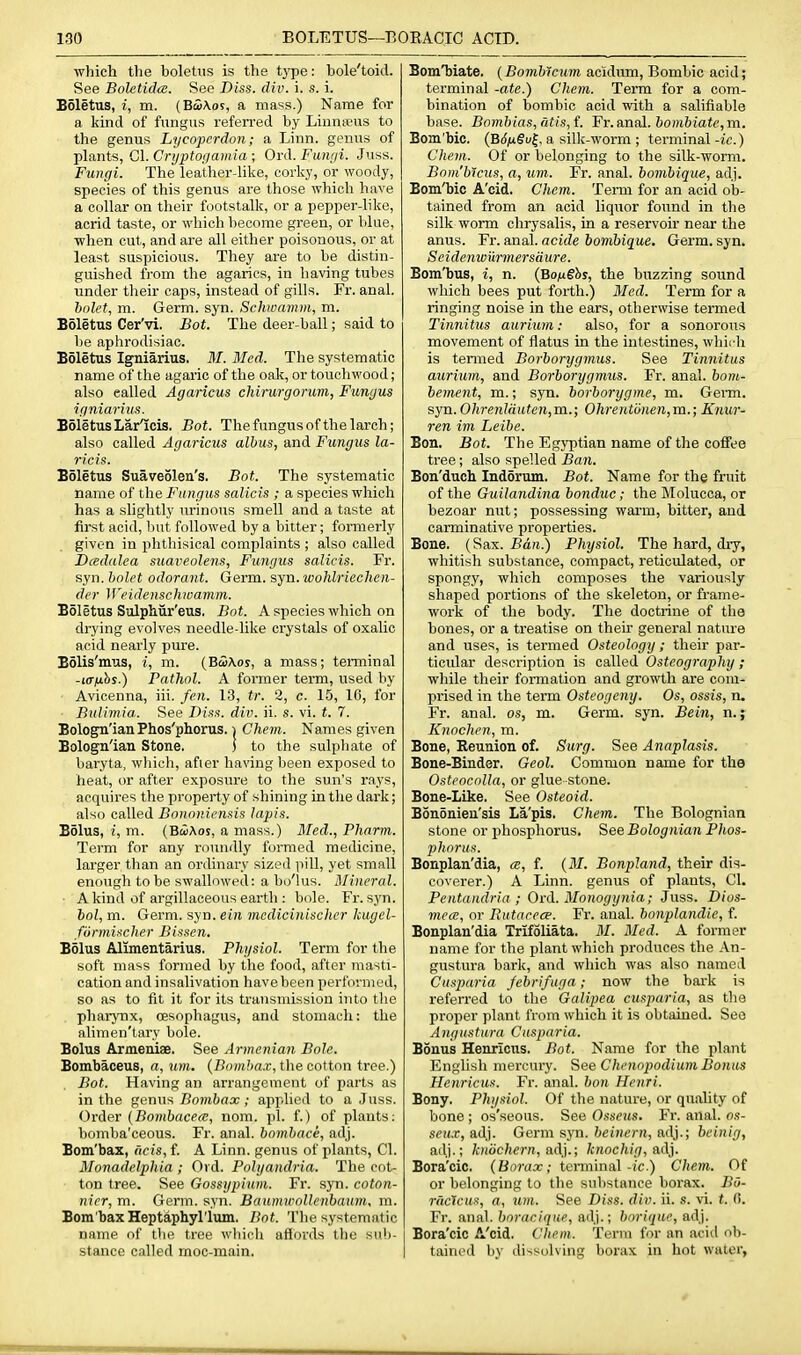 which the boletus is the type: bole'toid. See Boletidce. See Diss. div. i. s. i. Boletus, i, m. (Ba>\os, a mass.) Name for a kind of fungus referred by Linnajus to the genus Lycoperdon; a Linn, genus of plants, Gl. Crtjptogamia ; Ord. Fungi. Juss. Fungi. The leather-like, corky, or woody, species of this genus are those which have a collar on their footstalk, or a pepper-like, acrid taste, or which become green, or blue, when cut, and are all either poisonous, or at least suspicious. They are to be distin- guished from the agarics, in having tubes under their caps, instead of gills. Fr. anal. hnlet, m. Germ. syn. Sclmamm, m. BSletus Cer'vi, Bot. The deer-ball; said to be aphrodisiac. Boletus Igniarius. M.Med. The systematic name of the agaric of the oak, or touchwood; also called Agaricus chirurgorum, Fungus igniarius. Boletus Lar^cis. Bot. The fungus of the larch; also called Agaricus albus, and Fungus la- ricis. Boletus Suave51en's. Bot. The systematic name of the Fungus salicis ; a species which has a slightly urinous smell and a taste at first acid, but followed by a bitter; formerly given in phthisical complaints ; also called Dcedalea suaveolens. Fungus salicis. Fr. syn. bolet odorant. Germ. syn. wohlriechen- dcr M'eidenscluvamm. Boletus Sulpliiir'eus. Bot. A species which on drying evolves needle-like crystals of oxalic acid nearly pure. Bolis'mus, i, m. (B5a.os, a mass; teiTninal -i(r/i!)$.) Pathol. A former term, used by Avicenna, iii. fen. 13, tr. 2, c. 15, 10, for Bidimia.. See 2)iss. div. ii. s. vi. *. 7. Bologn'ianPhos'phorus. i Chem. Names given Bologn'ian Stone. ) to the sulpliate of baryta, which, afier having been exposed to heat, or after exposure to the sun's rays, acquires the property of shining in the dark; also called Bononiensis lapis. Bolus, i, m. (BciAos, a mass.) HFed., Pharm. Term for any roundly formed medicine, larger than an ordinary sized pill, yet small enough to be swallowed: a bo'lus. Mineral. ■ A kind of argillaceous earth : bole. Fr. sj'n. hoi, m. Germ. syn. ein mcdicinischer kugcl- fonnischer Bissen. Bolus Alimentarius. Physiol. Term for the soft mass formed by the food, after masti- cation and insalivation have been performed, so as to fit it for its transmission into the . pharynx, CEsophagus, and stomach: the alimen'tary bole. Bolus Armeniae. See Armenian Bole. Bombaceus, a, mwi. {Bomhax, the cotton tree.) Bot. Having an arrangement of parts as in the genus Z?o7«6flx applied to a Juss. Order (Bombacea, nom. pi. f.) of plants: bomba'ceous. Fr. anal, bombace, adj. Bom'bax, dcis, f. A Linn, genus of plants, CI. Monadelphia ; Ol d. Pohjandria. The cot- ■ ton tree. See Gossypiuni. Fr. syn. coton- nicr, m. Germ. syn. Baiunwollenbaum. m. Bora baxHeptaphyl'lum. Bot. Tlie systematic name of the tree which affords the sul)- stance called rnoc-main. BomTbiate. [Bombicum acidum, Bombic acid; terminal -ate.) Chem. Terra for a com- bination of bombic acid with a salifiable base. Bombias,atis,L Fr.a,nal. bombiate,m. Bom'bic. (BSfiSv^, a silk-worm ; terminal -ic.) Chem. Of or belonging to the silk-worm. Bom'bicus, a, urn. Fr. anal. bombiqu£, adj. Bom'bic A'cid. Chem. Term for an acid ob- tained from an acid liquor foiind in the silk worm chrysalis, in a reservoir near the anus. Fr. anal, acide bombique. Germ. syn. Seidenwurmersdure. Bom'bus, i, n. (Bo^ugbs, the buzzing sound which bees put forth.) Med. Term for a ringing noise in the ears, otherwise termed Tinnitus auriiim: also, for a sonorous movement of flatus in the intestines, whirli is tenned Borborygmus. See Tinnitus axirium, and Borborygmus. Fr. anal, bom- bement, ra.; syn. borborygme, m. Germ. syn. Ohrenlauten,m.; Ohrentonen,m.; Knur- ren im Leibe. Bon. Bot. The Egyptian name of the coffee tree; also spelled Ban. Bou'duch Indorum. Bot. Name for the fruit of the Guilandina bonduc; the Molucca, or bezoar nut; possessing warm, bitter, and carminative proiierties. Bone. {Sax. Ban.) Physiol. The hard, dry, whitish substance, compact, reticulated, or spongy, which composes the variously shaped portions of the skeleton, or frame- work of the body. The doctrine of the bones, or a treatise on their genei'al nature and uses, is termed Osteology; their par- ticular description is called Osteography ; while their formation and growth are com- prised in the term Osteogeny. Os, ossis, n. Fr. anal, os, m. Germ. syn. Bein, n.; Knochen, m. Bone, Reunion of. Surg. See Anaplasis. Bone-Binder. Geol. Common name for the Osteocolla, or glue stone. Bone-like. See Osteoid. Bononien'sis La'pis. Chem. The Bolognian stone or phosphorus. See Bolognian Phos- phorus. Bonplan'dia, a, f. {M. Bonpland, their dis- coverer.) A Linn, genus of plants, CI. Pentandria ; Ord. Monogynia; Juss. Dios- mece, or Rutareee. Fr. anal, bonplandie, f. Bonplan'dia Trifoliata. M. Med. A former name for the plant which produces the An- gustura bark, and wliich was also named Cusparia Jebrifuga; now the bark is referred to tlie Galipea cusparia, as the proper plant from which it is obtained. See Angustura Cusparia. Bonus Henricns. Bot. Name for the plant English mercury. See Chenopodium Bonus Henricus. Fr. anal, bon Henri. Bony. Physiol. Of the nature, or quaUty of bone ; os'seous. See Osseus. Fr. anal, os- seu.r, adj. Germ syn. bcinern, adj.; bcinig, adj.; knochern, ad].; knochig, a,Aj. Bora'cic. (Borax; tcnninal-jc.) Chem. Of or belonging to the substance borax. BO- ruclcu^, (7, um. See Diss. div. ii. s. vi. t. fl. Fr. anal, bnraciqne, adj.; borique, adj. Bora'cic A'cid. Chem. Term for an acid ob- tained by dissolving borax in hot water,