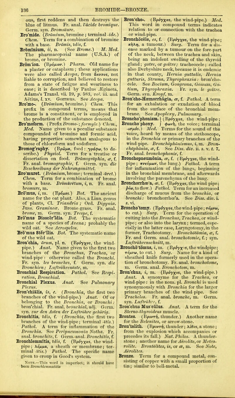 ous, first reddens and then destroys the hlue of litmus. Fr. anal. I'acide bromique. Germ. syn. Bromsiiure. Bro'mide. (Brommm, bromine ; terminal-ide.) Chem. Term for a combination of bromine with a base. Bromis, idis, f. Bromminm, ii, n. (See Brome.) M. Med. The pharmacopoeial name (U.S.A.) of brome, or bromine. Erdm'ion. (Jip6ix.iov.) Pharm. Old name for a plaster or cataplasm ; these applications were also called Acopa, from &ko7tos, not liable to con-uption, and believed to restore from a state of fatigue and weariness to ease; it is described by Paulus jEgineta, Adams's Transl. vii. 19, p. 583, vol. iii. and Aetius, I. XV. Gorreeus. See Acopa. Bro'mo-. (Brumium, bromine.) Chem. This prefix in compound terms, means that brome is a constituent, or is employed in the production of the substance denoted. Bro'mofonn. {'Pvefis.Bromo-;formyle.) Chem., Med. Name given to a peculiar substance compounded of bromine and formic acid, having properties somewhat analogous to those of chloroform and sodoform. Bromog'raphy. (BpSfia, food : ypa<pa>, to de- scribe.) Physiol. Term for a treatise or dissertation on food. BrumogmpMa, <e, f. Fr. anal, bromographie, f. Germ. syn. die Beschreibung der Nahrungsmittel. Ero'muret. {Briimium,hrome; terminal-Srei.) Chem. Term for a combination of brome with a base. BrOmuretum, i, n. Fr. anal. hromure, m. Bro'mus, i, m. (BpJ/tos.) Bot. The ancient name for the oat plant. Also, a Linn, genus of plants, CI. Triandria; Ord. Digynia. Juss. Graminem. Brome-grass. Fr. anal. brome, m. Germ. syn. Trespe, f. Bro'mus Diosc5rldis. Bot. The systematic name of a species ot Avena; probably the wild oat. See Acrospelos. Bro'mus Ster'ilis. Bot. The systematic name of the wild oat. Bron'cliia, onim, pi. n. {BpSyxos, the wind- pipe.) Anat. Name given to the first two branches of the Bronchus, Trachea, or wind-pipe : otherwise called the Bronchi. Fr. syn. les bronches, f. Germ. syn. die Bronchien; Luftrdhreruiste, m. BroncMal Respiration. Pathol. See Respi- ration, Bronchial. Bronchial Plexus. Anat. Sec Pulmonary Plexus. Bron'chialis, is, e. (Bronchia, the first two branches of the wind-pipe.) Anat. Of or belonging to the Bronchia, or Bronchi: bron'chial. Fr. anal, bronchial, adj. Germ, syn. zur den Asten der Luftrohre gehorig. Bronchitis, idis, f. {Bronchia, the first two branches of the wind-pipe; terminal-5^/s.) Pathol. A term for inflammation of the Bronchia. See Peripneumonia Notha. Fr. anal, bronchite, f. Genn. anal. Bronchitis, f. Bronchlemmitis, idis, f. {'Rp6yxoi, the wind- pipe; Kf/ifia, a sheath or membrane; ter- minal -itis.) Pathol. The specific name given to croup in Good's system. Note.—Tliis wnnl is imperfect; it should have been liivnchkmmatUia Bron'cho-. (BpSyxos, the wind-pipe.) Med. This word in compound terms indicates relation to or connection with the trachea or wind-pipe. Bronchocele, es, f. (Bpdyxos, the wind-pipe; K^iAri, a tumour.) Surg. Term for a dis- ease marked by a tumour on the fore-part of the neck, between the trachea and skin, being an indolent swelling of the thyroid gland; gotre, or goitre; tracheocele; called also Derbyshire neck, because it is endemic in that county, Hernia guttalis. Hernia gutturis. Struma, Tlnjrophraxia: bron'cho- cele. See Bocium, Gongrona, Gossam, Go- tium, Thyrophraxia. Fr. syn. le goitre. Germ. syn. Kropf, m. Bron'cho-Haemorrhagia, cb, f. Pathol. A term for an exhalation or exudation of blood from the surface of the bronchial mem- brane. See Apoplexy, Pulmonary. Broncho'phonism.) (Bpdyxos, the wind-pipe ; Broncho phony, j (pwui), the voice; terminal -t(Tfi6s.) Med. Terms for the sound of the voice, heard by means of the stethoscope, in the Bronchia or primary branches of the wind-pipe. Bronchophonismus, i, m. Bron- chophonia, (S, f. See Diss. div. ii. s. v. t. 7. Fr. anal, bronchophonie, f. Bronchopneumonia, cb, f. (Bp6yxos, the \vind- pipe ; TTvevfiuv, the lung.) Patlwl. A term for inflammation of the lungs, beginning in the bronchial membrane, and aftenvai'ds involving the parenchyma of the lung. Bronchorrhoe'a, cb, f. (BpSyxos, the wind pipe; ^fCD, to flow.) Pathol. Term for an increased discharge of mucus from the bronchia, or bronchi: bronchoiThce'a. See Diss. div. i. s. vi. Broncho'tomy. (BpSyxos, the wind-pipe; rffivco, to cut.) Surg. Term for tlie operation of cutting into the Bronchus, Trachea, or wind- pipe ; or also into the larynx; tenned, espe- cially in the latter case, Laryngotomy, in the former. Tracheotomy. Bronchotdmia, a, f. Fr. and Germ. anal, bronchotomie, f.; syn. Luftriihrenschnitt, m. Broncho'tomus, i, m. (BpSyx 'S, the windpipe; Ti/xvo), to cut.) Surg. Name for a kind of sheathed loiife formerly used in the opera- tion of bronchotomy. Fr. anal, bronchotome, m. Germ. anal. Bronchotom, m. Bron'chus, i, m. (BpSyxos, the wind-pipe.) Anat. A synonyme for the Trachea, or wind-pipe: in the nom. pi. Bronchi is used sjTionymously with Bronchia for the larger primary branches of the wind pipe. See Trachelos. Fr. anal, bronehe, m. Germ, syn. Luftriihrr, f. Bron'chus Mus'ciilus. Anat. A tenn for the Sterno-tlnjroideus muscle. Brontes. (Bpo''Ti7, thunder.) Another name for the Belenites, or arrow-stone. Bron'tolith. (Bpovri), thunder; xiSos, a stone; from the explosion which accompanies or precedes its fall.) Nat.Philos. A thunder- stone ; another name for Aerolite, or Meteo- rolite. Brontolltes, is, or ce, m. See Note, Aerolites. Bronze. Tcnn for a compound metal, con- sisting of copper with a small proportion of tin; similar to bcU-metal.