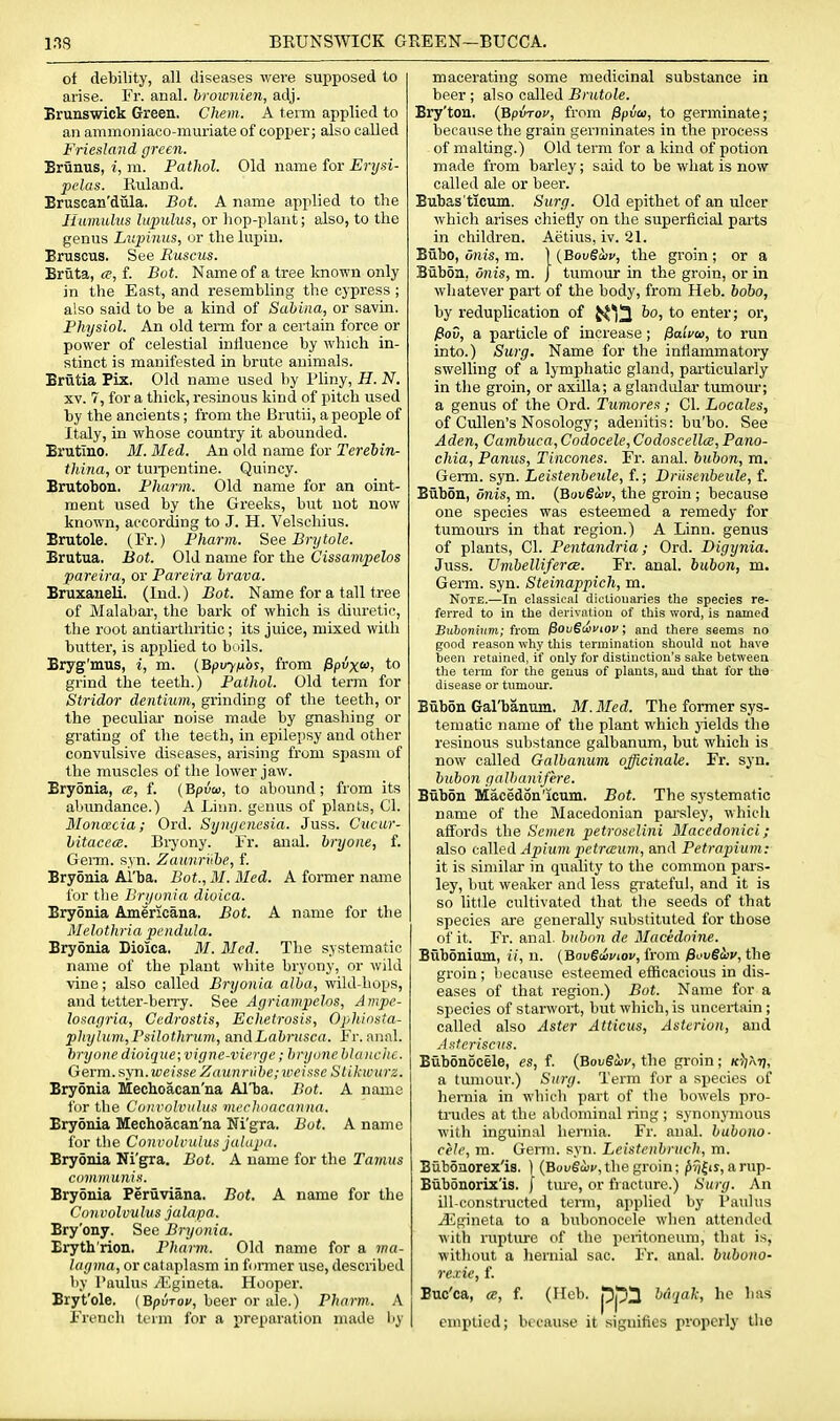 of debility, all diseases were supposed to arise. Fr. anal, broivnien, adj. Brunswick Green. Chem. A term applied to an ammoniaco-muriate of copper; also called Friesland green. Brunus, i, m. Pathol. Old name for Erysi- pelas. Ruland. Bruscan'diila. Bot. A name applied to the Humidus lupulus, or hop-plant; also, to the genus Lvpinus, or the lupiu. Bruscus. See Ruscus. Briita, a, f. Bot. Name of a tree known only in the East, and resembling the cypress ; also said to be a kind of Sabina, or savin. Physiol. An old term for a certain force or power of celestial influence by which in- stinct is manifested in brute animals. Brvltia Fix. Old name used by Pliny, H. N. XV. 7, for a thick, resinous kind of pitch used by the ancients; from the Brutii, a people of Italy, in whose country it abounded. Brutino. M. Med. An old name for Terebin- thina, or turpentine. Quincy. Brutobon. Pharm. Old name for an oint- ment used by the Greeks, but not now known, according to J. H. Velschius. Brutole. (Fr.) Pharm. See Brytole. Brutua. Bot. Old name for the Cissampelos pareira, or Pareira brava. Bruxaueli. (Ind.) Bot. Name for a tall tree of Malabar, the bark of which is diuretic, the root antiarthritic ; its juice, mixed with butter, is applied to buils. Bryg'mus, i, m. {Bpvyiioi, from /Spux*! to grind the teeth.) Pathol. Old term for Stridor dentium, grinding of the teeth, or the peculiar- noise made by gnashing or grating of the teeth, in epilepsy and other convulsive diseases, arising from spasm of the muscles of the lower jaw. Brydnia, a, f. (Bpuo, to abound; from its abundance.) A Liun. genus of plants, CI. 3Ion(£cia; Ord. Synycnesia. Juss. Cueur- bitacece. Biyony. Fr. anal, bryone, f. Germ. syn. Zaimri'ibe, f. Bryonia Al'ba. Bot., M. Med. A former name for the Bryonia dioica. Bryonia Americana. Bot. A name for the Melothria pendula. Bryonia Dioica. M. Med. The systematic name of the plant white bryony, or wild ■vine; also called Bryonia alba, wild-hops, and tetter-berry. See Agriampelos, Ampe- losayria, Cedrostis, Echetrosis, Oj/hiosta- phylum,Psilothrum, andLabnisca. Fr. anal. hryotie dioique;vigne-vierge; bryone blanche. Germ, f^jn.weisse Zaiinriibe; iveisse Slikwiirz. Bryonia Mechoacan'na Al'ba. Bot. A name for tlie Convolvulus mechoacanna. Bryonia Mechoacan'na Ni'gra. Bot. A name for the Convolvulus julapii. Bryonia Ni'^a, Bot. A name for the Tamus communis. Bryonia Periiviana. Bot. A name for the Convolvulus jalapa. Bry'ony. See Bryonia. Eryth'rion. Pharm. Old name for a wa- lagma, or cataplasm in foiTner use, described by Paulus yEgineta. Hooper. Bryt'ole. (Bpuro;', beer or ale.) Pharm. A French term for a preparation made liy macerating some medicinal substance in beer ; also called Brutole. Bry'ton. {'Bpiroy, from 0pvco, to germinate; because the grain germinates in the process of malting.) Old term for a kind of potion made from barley; said to be what is now called ale or beer. Bubas'ticum. Surg. Old epithet of an ulcer which arises chiefly on the superficial paits in children. Aetius, iv. 21. Bubo, unis, m. ) {Bovgiiiv, the groin ; or a Bubon. onis, m. j tumour in the groin, or in whatever part of the body, from Heb. bobo, by reduplication of JtJ^^ bo, to enter; or, Pov, a particle of increase; fiaivte, to run into.) Surg, Name for the inflammatory swelling of a lymphatic gland, pai-tioularly in the groin, or axilla; a glandular tumom*; a genus of the Ord. Tumores; CI. Locales, of Cullen's Nosology; adenitis: bu'bo. See Aden, Cambuea, Codocele, Codoscellce, Pano- chia, Panus, Tincones. Fr. anal, bubon, m. Germ. syn. Leistenbeule, f.; Driisenbeule, f. Bub5n, onis, m. {BuvSmv, the groin; because one species was esteemed a remedy for tumours in that region.) A Linn, genus of plants, CI. Pentandria; Ord. Digynia. Juss. TJmhellifercB. Fi'. anal, bubon, m. Germ. syn. Steinappich, m. Note.—In classical dicliouaries the species re- ferred to in the derivation of this word, is named BuionUini; trom. (SouScoflOC; and there seems no good reason why this termination should not have been retained, if only for distinction's sake between the term for the genus of plants, and that for the disease or tumour. Bubon Gal'banum. M. Med. The former sys- tematic name of the plant which jields the resinous substance galbanum, but which is now called Galbanum officinale. Fr. syn. bubon gulhanifere. Biibon Macedon'icnm. Bot. The systematic name of the Macedonian parsley, which affords the Semen petrosclini Macedonici; also called Apiiim petraum, and Petrapium: it is similar in quality to the common pars- ley, but weaker and less grateful, and it is so little cultivated that the seeds of that species are generally substituted for those of it. Fr. anal, bubon de Macedoine. Buboniom, ii, n. (Bov€iaviov, from fiovSiiv, the groin ; because esteemed efficacious in dis- eases of that region.) Bot. Name for a species of starwort, but which, is uncertain; called also Aster Atticus, Asterion, and Asteriscus. Bubonocele, es, f. (BovStiiv, the groin; k^!\tj, a tiniiouv.) Surg. Term for a species of hernia in which part of the bowels pro- trudes at the abdominal ring ; synonymous with inguinal hernia. Fr. anal, bubono- cele, m. Germ. syn. Leistcnbruch, m. Biibonorex'is. 1 (Bougoji',the groin; ^f/|is, arup- Bubdnoriz'is. f tm-e, or fracture.) Surg. An ill-constructed tenn, applied by Paulus jEgineta to a bubonocele when attended with ruptiu'e of the pentoneum, that is, without a lieriiial sac. Fr. anal, bubono- rexie, f. Buc'ca, ce, f. (Ileb. ppll baqal; he has emptied; because it signifies properly the