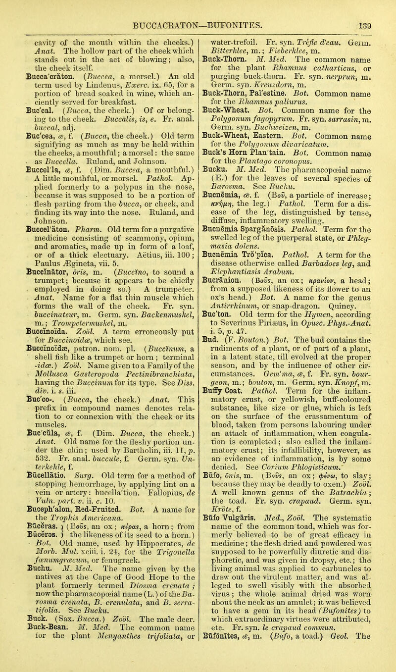 BUCCACEATON- cavity of the moutli vitliin the cheeks.) Anat. The hollow part of the cheek whidh stands out in the act of blowing; also, the cheek itself. Bucca'cratou. {Buccea, a morsel.) An old term used by Lindeuus, Exerc. ix. fiS, for a portion of bread soaked in wine, which an- ciently served for breakfast. Buc'cal. {Bucca, the cheek.) Of or belong- ing to the cheek. Buccalis, is, e. Fr. anal. buccal, adj. Buc'cea, ce, f. {Bucca, the cheek.) Old term signifj-ing as much as may be held ^vithin the cheeks, a mouthful; a morsel: the same ■ as Buccella. Ruland, and Johnson. Buccel'la, a, f. (Dim. Buccea, a mouthful.) A little mouthful, or morsel. Pathol. Ap- j)lied fomaerly to a polypus in the nose, because it was supposed to be a portion of flesh parting from the bucca, or cheek, and finchng its way into the nose. Euland, and Johnson. Bucceraton. Pharm. Old term for a purgative medicine consisting of scammony, opium, and aromatics, made up in form of a loaf, or of a thick electuary. Aelius, iii. 100 ; Paulus ^gineta, vii. 5. Baccmator, Uris, m. (Buccino, to sound a tnimpet; because it appears to be chiefly employed in doing so.) A trumpeter. Anat. Name for a flat tliin muscle which forms the waU of the cheek. Fr. syn. iuccinateur, m. Germ. syn. Backenmuskel, m.; Trompctermuskel, m. Buccinoida. Zoiil, A term erroneously put for Buccinoida, which see. BuccinoidsB, patron, nom. pi. {Bucclnum, a shell fish like a trumpet or honi; terminal -iilcB.) Zoiil. Name given to a Family of the Mollusca Gasteropoda Pectinibranchiata, having the Buccinum for its type. See Diss, div. i. s. iii. Buc'co-. {Bucca, the cheek.) Anat. This prefix in compound names denotes rela- tion to or connexion with the cheek or its muscles. Bue'ciila, cs, f. (Dim. Bucca, the cheek.) Anat. Old name for the fleshy portion un- der the chin; used by Bartholin, iii. 11, p. 533. Fr. anal, buccule, f. Germ. sjti. Un- terkehle, f. Biicellatio. Surg. Old term for a method of stopping hemorrhage, by applying hnt on a vein or artery: bucella'tion. Fallopius, de Vuln. part. v. ii. c. 10. Buceph'alon, Red-Fruited. Bot. A name for the Tropins Americana. Biiceras. i (EoOs, an ox; Kepas, a horn; from Biiceros. j the likeness of its seed to a horn.) Bot. Old name, used by Hippocrates, de Morb. Mul. xcui. i. 21, for the Trigonella foenumgrcecum, or fenugreek. Euchu. M. Med. The name given by the natives at the Cape of Good Hope to the plant formerly termed Diosma crenata ; nowthepharmaoopoeial name(L.) of theiJa- rosma crenata, B. cremdata, and B. serra- tifolia. See Bucku. Buck. {Sax. Bucca.) Zoiil. The male deer. Buck-Bean. M. Med. The common name lor the plant Menyanthes trifoliata, or —BUFONITES. 139 water-trefoil. Fr. syn. Trefle d'eau. Geim. Bitterklee, m.; Fieberklee, m. Buck-Thorn. M. Bled. The common name for the plant Rhamnus catharticus, or pm-ging buck-t!iorn. Fr. syn. nerprun, m. Germ. syn. Kreuzdorn, m. Buok-Thorn, Pal'estine. Bot. Common name for the Rhamnus paliurus. Buck-Wheat. Bot. Common name for the Polygonum fagopxjrum. Fr. syn. sarrasin, m. Germ. syn. Bueliweizen, m. Buck-Wheat, Eastern. Bot. Common name for the Polyfionum divaricatum. Buck's Horn Plan'tain. Bot. Common name for the Plantago coronopus. Bucku. M. Med. The pharmacopoeial name (E.) for the leaves of several species of Barosma. See Buchu. Bucnemia, «b. f. (Bo5, a particle of increase; Kv-t^firi, the leg.) Pathol. Term for a dis- ease of the leg, distinguished by tense, difi'use, inflammatory swelling. Bucnemia SparganSsis. Pathol. Tei-m for the swelled leg of the puerperal state, or Phleg- masia dolens. Bucnemia Tro'pica. Pathol. A term for the disease otherwise called Barbadoes leg, and Elephantiasis Arabum. Bucranion. (BuCs, an ox; Kpavlov, a head; from a supposed likeness of its flower to an ox's head.) Bot. A name for the genus Antirrhinum, or snap-dragon. Quincy. Buc'ton. Old term for the Hymen, according to Severinus Piriseus, in Opusc. Phys.-Anat. i. 5, p. 47. Bud. {Y.Bouton.) Bot. The bud contains the rudiments of a plant, or of part of a plant, in a latent state, till evolved at the proper season, and by the influence of other cir- cumstances. Gan'ma, ce, f. Fr. syn. bour- geon, m.; bouton, m. Germ. S3T1. Knopf, m. Buffy Coat. Pathol. Term for the inflam- matory crust, or yellowish, butF-coloured substance, like size or glue, which is left on the surface of the crassamentum of blood, taken from persons labouring imder an attack of inflammation, when coagula- tion is completed; also called the inflam- matory crust; its infallibility, however, as an evidence of inflammation, is by some denied. See Corium Phlogisticum. Bufo, onis,m. {Bovs, an ox; ^eVco, to slay; because they may be deadly to oxen.) Zoiil. A well known genus of the Batrachia; the toad. Fr. syn. crapaud. Genn. syn. Kriite, f. Bufo Vrdgaris. Med., Zodl. The systematic name of the common toad, which was for- merly believed to be of great efficacy in medicine; the flesh dried and powdered was supposed to be powerfully diuretic and dia- phoretic, and was given in dropsy, etc.; the living animal was applied to carbuncles to draw out the virulent matter, and was al- leged to swell visibly with the absorbed virus ; the whole animal dried was worn about the neck as an amulet; it was believed to have a gem in its he&A (Bufonites) to which extraordinary virtues were attributed, etc. Fr. syn. le crapaud commun. Biif5nites, a, m. {Bufo, a toad.) Geol. The