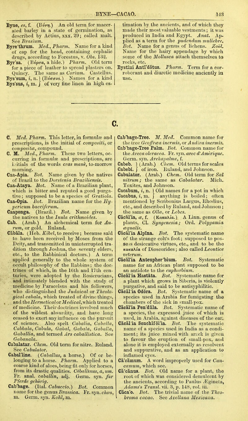 Byne, es, f. (iivvrt.) An old term for macer- ated barley in a state of germination, as described by Aetius, xxx. 29; called malt. See Brasium. Byre'thritm. Med., Phartn. Name for a Mnd of cap for the head, containing cephalic drags, according to Forestus, v. 06s. IS'i. Byr'sa. (Bupo-a, a hide.) Pharm. Old term for a piece of leather to spread plasters on. Quiucy. The same as Corium. Castellus. Bys'sum, i, n.) (Buao-oj.) Names for a kind Bya'sus, i, m. | of very fine linen in high es- timation by the ancients, and of wliich they made their most valuable vestments; it was produced in India and Egypt. Anat. Ap- plied as a term for the 'pudendum muliehre. Bot. Name for a genus of lichens. Zoiil. Name for the hairy appendage by which some of the Mollusca attach themselves to rocks, etc. Bystiui Anti'dotus. Pharm. Term for a cor- roborant and diuretic medicine anciently in use. c C. Med. Pharm. This letter, in formulre and prescriptions, is the initial of compositi, or compositcB, compound. C. M. Med., Pharm. These two letters, oc- cuning in formulae and prescriptions, are i.'itials of the words eras mane, to-morrow morning. Caa-Apia. Bot. Name given by the natives of Brazil to the Dorstenia Braziliensis. Caa-Ataya. Bot. Name of a Brazilian plant, which is bitter and reputed a good purga- tive ; supposed to be a species of Gratiola. Caa-Opia. Bot. Brazilian name for the Hy- pericum bacciferum. Caaponga. (BrazU.) Bot. Name given by tlie natives to the Inula crithmoides. Cab. (Arab.) An alchemical term for Au- riim, or gold. Ruland. Cabala. (Heb. Kibel, to receive ; because said to liave been received by Moses from tlie Deity, and transmitted in uninterrupted tra- dition through Joshua, the seventy elders, etc., to the Rabbinical doctors.) A term applied generally to the whole system of occult philosophy of the Rabbins; the doc- trines of which, in the IGth and 17th cen- turies, were adopted by the Rosicrucians, and intimately blended with the study of medicine by Paracelsus and his followers, who distinguished the Judaical or Theolo- gical cabala, which treated of divine things, and theHermeticalorMedical,yihich treated of medicine. Their doctrines involved much of the wildest absurdity, and have long ceased to exert any influence on the pursuit of science. Also spelt Cabalia, Caballa, Cabbala, Cabula, Gabal, Gabala, Oaballa, Gaballia, and termed Ars cabalUstica. See Gabanala. Cabalatar. Chem. Old term for nitre. Euland. See Cabulator. Caballine. {Caballus, a horse.) Of or be- longing to a horse. Pharm. Applied to a coarse kind of aloes, being fit only for horses, from its drastic qualities. Cnballinus, a, urn. Fr. anal, caballin, adj. Germ. syn. fur Pferde gehdrig. Cab'bage. (Ital. Cabuccio.) Bot. Common name for the genus Brassica. Fr. syn. chou, m. Germ. syn. Kohl, m. CabTjage-Tree. M. Bled. Common name for the tree Geoffrcea inermis, or A ndira inerniis. Cab'bage-Tree Falm. Bot. Common name for the Areca oleracea. Fr. syn. arec d'Amerique. Germ. syn. Arekapalme, f. Cabeb. 1 (Ai'ab.) Chem. Old tei-ms for scales Cabebi. j of iron. Ruland, and Johnson. Cabulator. (Arab.) Chem. Old term for Sal nitrum; the same as Cabalatar. Mich. Toxites, and Johnson. Cacabum, i, n. 1 Old names for a pot in which Cacabus, i, m. J anything is boiled; often mentioned by Scribonius Largus, Rhodius, etc., and described by Ruland, and Johnson; the same as Olla, or Lebes. Caeal'ia, «, f. (KaKa\ia.) A Linn, genus of plants, CI. Syngenesia; Ord. Polygamia (Bqualis. Caeal'ia Alpina. Bot. The systematic name of the strange colt's foot; supposed to pos- sess desiccative virtues, etc., and to be the KaKaXia of Dioscorides; also called Leontice veterum. Caeal'ia Anteuphor'bium. Bot. Systematic name for an African plant supposed to be an antidote to the euphnrhium. Caeal'ia Hastata. Bot. Systematic name for a plant which grows in Siberia, is violently purgative, and said to be antisyphilitic. Caeal'ia Odora. Bot. Systematic name of a species used in Arabia for fumigating the chambers of the sick in small-pox. Caeal'ia Pen'dula. Bot. Systematic name of a species, the expressed juice of which is used, in Arabia, against diseases of the ear. Caeal'ia SonoMfoI'ia. Bot. The systematic name of a species used in India as a condi- ment; its juice mixed with arcck is given to favour the eruption of small-pox, and alone it is employed externally as resolvent and suppurative, and as an application to inflamed eyes. Ca'camum. A word improperly used for Can- camum, which see. Ca'eauus. Bot. Old name for a plant, the root of which was considered demulcent by the ancients, according to Paulus ^gineta, Adams's Transl. vii. 3, p. 148, vol. iii. Caea'o. Bot. The trivial name of the Thco- broma cacao. See Avellana Mexicana.
