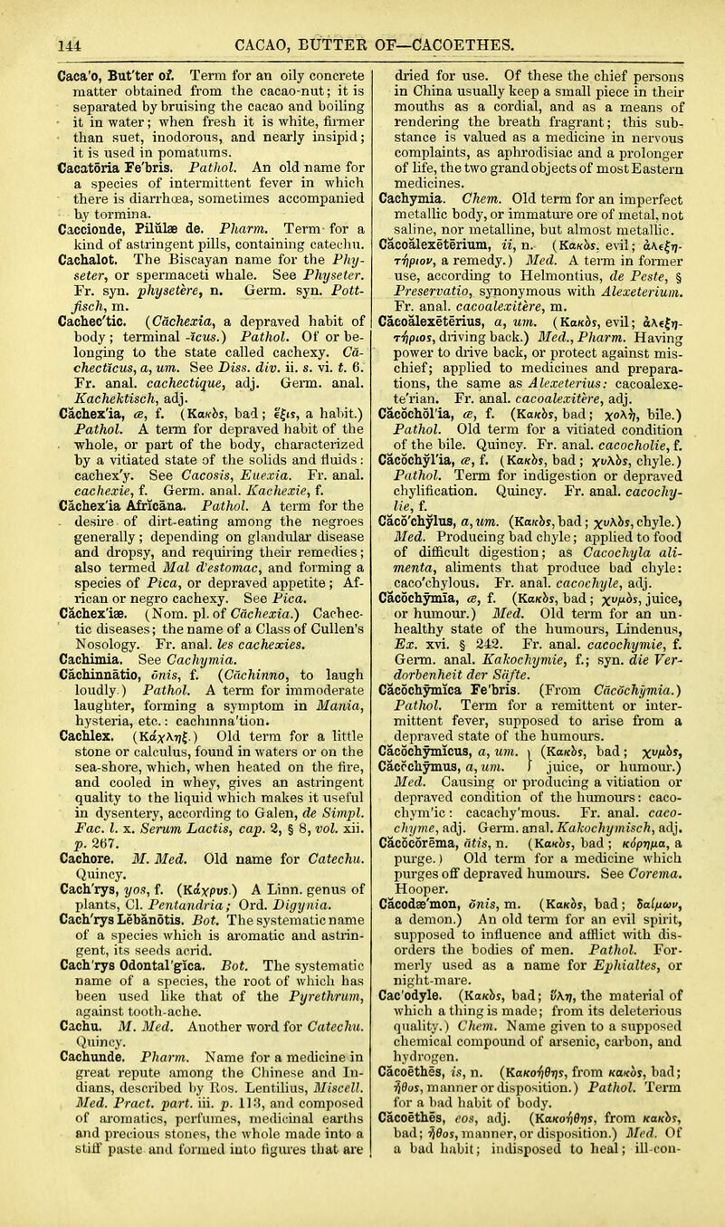 Caca'o, But'ter of. Term for an oily concrete matter obtained from the cacao-nut; it is separated by bruising the cacao and boiling • it in water; when fresh it is white, fii-mer ■ than suet, inodorous, and nearly insipid; it is used in pomatums. Cacatdria Fe'bris. Pathol. An old name for a species of intermittent fever in which  there is diarrhoea, sometimes accompanied by tormina. Caccionde, Piliilae de. Pharm. Term- for a kind of astringent pills, containing catecliu. Cachalot. The Biscayan name for the Phy- seter, or spermaceti whale. See Physeter. Fr. syn. phyaetere, n. Germ. syn. Pott- fisch, m. Cachec'tic. {Cachexia, a depraved habit of body ; terminal -tens.) Pathol. Of or be- longing to the state called cachexy. Ca- checticus, a, um. See Diss. div. ii. s. vi. t. 6. Fr. anal, cachectique, adj. Germ. anal. Kachektisch, adj. Cachexia, «, f. (KaKhs, bad; e^is, a habit.) Pathol. A term for depraved habit of the . whole, or part of the body, characterized by a vitiated state of the solids and fluids: cachex'y. See Cacosis, Euexia. Fr. anal. cachexie, f. Germ. anal. Kachexie, f. Cachexia Africana. Pathol. A term for the desire of dirt-eating among the negroes generally; depending on glandular disease and dropsy, and requiring their remedies; also termed Mai d'estomac, and forming a species of Pica, or depraved appetite ; Af- rican or negro cachexy. See Pica. Cachexlee. {Nom. jil. of Cachexia.) Cachec- tic diseases; the name of a Class of Cullen's Nosology. Fr. anal, les cachexies. CacMmia. See Cachymia. Cachinuatio, dnis, f. {Cachinno, to laugh loudly.) Pathol. A term for immoderate laughter, forming a symptom in Mania, hysteria, etc.: cachmna'tion. Cachlex. (KaxArji-) Old term for a little stone or calculus, found in waters or on the sea-shore, which, when heated on the fire, and cooled in whey, gives an astringent quality to the liquid which makes it useful in dysentery, according to Galen, de Simpl. Fac. l. X. Serum Lactis, cap. 2, § 8, vol. xii. p. 2B7. Cachore. M. Med. Old name for Catechu. Quincy. Cach'rys, j/os, f. {K.a.xpvs.) A Linn, genus of plants, CI. Pentandria; Ord. Digynia. Cach'rys Lebanotis. Bot. The systematic name of a species which is aromatic and astrin- gent, its seeds acrid. Cach'rys Odontargica. Bot. The systematic name of a species, the root of which has been used like that of the Pyrethrum, against tooth-ache. Cachu. M. Med. Another word for Catechu. Quincy. Cachunde. Pharm. Name for a medicine in great repute among the Chinese and In- dians, described by Ros. Lentilius, Miscell. Med. Pract. part. iii. p. 11.3, and composed of aroinatics, perfumes, medicinal earths and precious stones, the whole made into a stiff paste and formed iuto tigui'es that ai'e dried for use. Of these the chief persons in China usually keep a small piece in their mouths as a cordial, and as a means of rendering the breath fragrant; this subr stance is valued as a medicine in nervous complaints, as aphrodisiac and a prolonger of life, the two grand objects of most Eastern medicines. Cachymia. Chem. Old term for an imperfect metallic body, or immature ore of metal, not saline, nor metalline, but almost metallic. Cacoalexeterium, ii, n. (KaK^s, e\il; o\6|7j- rripiov, a remedy.) Med. A term in former use, according to Helmontius, de Peste, § Preservatio, synonymous with Alexeterium. Fr. anal, cacoalexitere, m. Cacoalexeterius, a, um. ( KbkAs, evil; d\€Jrj- riipios, driving back.) Med., Pharm. Having power to drive back, or protect against mis- chief; applied to medicines and prepara- tions, the sa.me as Alexeterius: cacoalexe- te'rian, Fr. anal, cacoalexitere, adj. Cacocholla, a, f. (KMhs, bad; xo^h, bile.) Pathol. Old term for a vitiated condition of the bile. Quincy. Fr. anal, cacocholie, f. Cacochylla, ce, f. {KaKhs, bad ; xv\hs, chyle.) Pathol. Term for indigestion or depraved chyliflcation. Quincy. Fr. anal, cacochy- Ue, f.^ Caco'chylus, a, um. {Kaichs, bad; x^^^s, chyle.) Med. Producing bad chyle; applied to food of difficult digestion; as Cacochyla ali- menta, aliments that produce bad chyle: caco'chylous. Fr. anal, cacoehyle, adj. Cacochymia, a, f. {Kaxhs, bad; xi^*) juice, or humour.) Med. Old term for an un- healthy state of the humours, Lindenus, Ex. xvi. § 242. Fr. anal, cacochymie, f. Germ. anal. Kakochymie, f.; syn. die Ver- dorbenheit der Sdfte. Cacochymica Fe'bris. (From Cacochymia.) Pathol. Term for a remittent or inter- mittent fever, supposed to arise from a depraved state of the humoiu'S. Cacochymlcus, a, um. \ {Kaxhs, bad ; Xl^^^i Caccchymus, a, um. ) juice, or humovu-.) Med. Causuig or producing a vitiation or depraved condition of the humours: caco- chym'ic: cacaehy'mous. Fr. anal, caco- chyme, adj. Germ. anal. Kakoehymisch, adj. Cacocorema, atis, n. {Kavhs, bad ; KSprina, a purge.) Old term for a medicine which purges off depraved humours. See Corema. Hooper. Cacodae'mon, dnis, m. {Kanhs, bad; SalftCDv, a demon.) An old tenn for an evil spirit, supposed to influence and afflict with dis- orders the bodies of men. Pathol. For- merly used as a name for Ephialtes, or night-mare. Cac'odyle. {KaKhs, bad; SXtj, the material of which a thing is made; from its deleterious quality.) Chem. Name given to a supposed chemical compound of arsenic, carbon, and hydrogen. Cacoethes, is, n. (Ko(co'^0t)s, from Kaxos, bad; ^fluj, manner or disposition.) Pathol. Term for a liad habit of body. Cacoethes, eos, adj. {KaKoridris, from Kanhs, bad; ^flos, manner, or disposition.) Med. Of a bad habit; indisposed to heal; ill-con-
