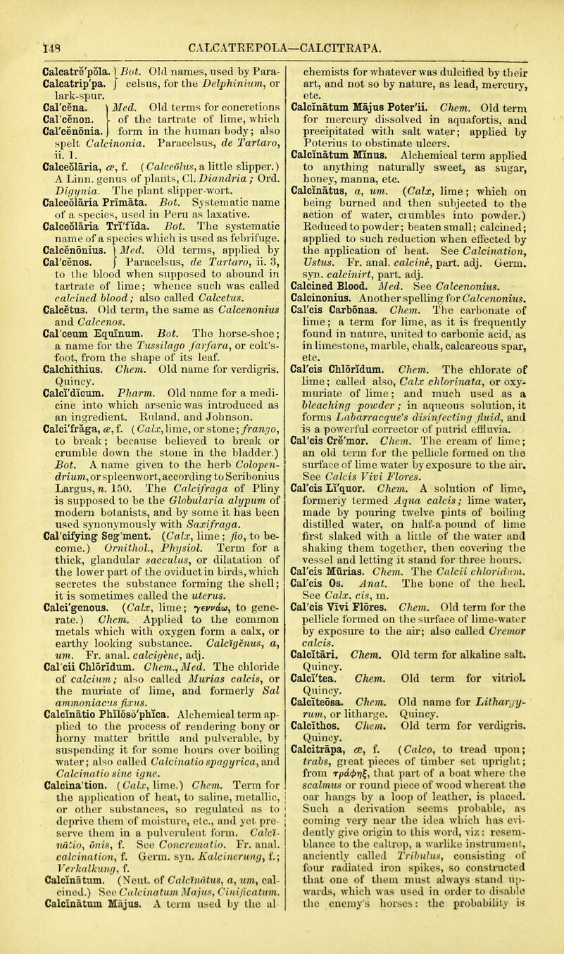 CALCATREPOLA—CALCITRAPA. Calcatre'pola. \Bot. Old names, used by Para- Calcatrip'pa. | celsus, for the Delphinium, or lark-spur. Cal'cena. ) Med. Old terms for concretions Carcenon. ■ of the tartrate of lime, which Cal'ceiiSiiia. form in the human body; also spelt Calcinonia. Paracelsus, de Tartaro, ii. 1. Calceolaria, ce, f. (Calceolus, a little slipper.) A Linn, genus of plants, C\. Diandria ; Ord. Diffi/iiia. The plant slipper-wort. Calceolaria Primata. Bot. Systematic name of a species, used in Peru as laxative. Calceolaria Tri'fida. Bot. The systematic name of a species which is used as febrifuge. Calcenonius. \Mcd. Old terms, applied by Carceaos. J Paracelsus, de Tartaro, ii. 3, to the blood when supposed to abound in tartrate of lime; whence such was called calcined blood; also called Calcetus. Calcetus. Old term, the same as Calcenonius and Calcenos. Cal'oeum Equinum. Bot. The horse-shoe; a name for the Tussilago farfara, or colt's- foot, from the shape of its leaf. Calchithius. Cliem. Old name for verdigris. Quincy. Calci'dictun. Pharm. Old name for a medi- cine into which arsenic was introduced as an ingredient. Rnland. and Johnson. Calci'fraga, «,f. (Calx,]\me, or stone; frango, to break; because believed to break or crumble down the stone in the bladder.) Bot. A name given to the herb Colopen- driwm, or spleenwort, according toScribonius Largus, n. 150. The Calcifraga of Pliny is supposed to be the Globularia alypum of modern botanists, and by some it has been used synonymously with Saxifraga. Cal'cifying Seg'ment. (Calx, lime ; fio, to be- come.) Ornithol., Physiol. Term for a thick, glandular sacculus, or dilatation of the lower part of the oviduct in birds, which secretes the substance forming the shell; it is sometimes called the uterus. Calci'genous. {Calx, lime; yewdu, to gene- rate.) Chem. Applied to the common metals which with oxygen form a calx, or earthy looking substance. Calctgenus, a, um. Fr. anal, calcigenc, adj. Cal'cii Chloridum. Chem., Med. The chloride of calcium; also called Murias ealcis, or the muriate of lime, and formerly Sal ammoniacus fixus. Calcinatio Phiioso'phica. Alchemical term ap- plied to the process of rendering bony or horny matter brittle and pulverable, by suspending it for some hours over boiling water; also called Calcinatio spagijrica, and Calcinatio sine igne. Calcina'tion. (Cah; lime.) Chem. Term for the application of heat, to saline, metallic, \ or other substances, so regulated as to ' deprive them of moisture, etc., and yet pre- ■ serve them in a pulverulent form. Cakl- luitio, dnis, f. See Concrematio. Fr. anal. ! calcination, f. Germ. syn. Kalcinerung, f.; Verkalkung, f. Calclnatum. (Neut. of Calclnidus, a, um, cal- cined.) Sec Cdlcinatam Maju^, Ciiii/icatiim. Calclnatum Majus. A term used by the al chemists for whatever was dulcified by their art, and not so by nature, as lead, mercury, etc. Calclnatum Majus Poter'ii. Chem. Old term for mercury dissolved in aquafortis, and precipitated with salt water; apphed by Poterius to obstinate ulcers. Calcinatum Minus. Alchemical term applied to anything naturally sweet, as sugar, honey, manna, etc. Calcinatus, a, um. {Calx, lime; which on being burned and then subjected to the action of water, ciumbles into powder.) Reduced to powder; beaten small; calcined; applied to such reduction when effected by the application of heat. See Calcination, TJstus. Fr. anal, calcine, part. adj. Germ, syn. calcinirt, part. adj. Calcined Blood. Med. See Calcenonius. Calcinonius. Another spelling for Calcenonius. Cal'cis Carbonas. Chem. The carbonate of lime; a term for lime, as it is frequently found in nature, united to carbonic acid, as in limestone, marble, chalk, calcareous sjjar, etc. Cal'cis Chloridum. Chem. The chlorate of lime; called also, Calx chlorinata, or oxy- muriate of lime; and much used as a bleaching poiodcr; in aqueous solution, it forms Labarracque's disinfecting fluid, and is a powerful corrector of putiid effluvia. Cal'cis Cre'mor. Chem. The cream of lime; an old term for the pellicle formed on the surface of lime water by exposure to the au-. See Calcis Vivi Flores. Cal'cis Li'quor. Chem. A solution of lime, formerly termed Aqua calcis; lime water, made by pouring twelve pints of boiling distilled water, on half-a pound of lime first slaked with a little of the water and shaking them together, then covering the vessel and letting it stand for three hours. Cal'cis Murias. Chem. The Calcii chloridum. Cal'cis Os. Anat. The bone of the heeL See Calx, cis, m. Cal'cis Vivi Flores. Chem. Old term for the pellicle formed on the surface of lime-water lay exposure to the air; also called Cremor calcis. Calcitari. Chem. Old term for alkaline salt. Quincy. Calci'tea. Chem. Old term for vitriol. Quincy. Calciteosa. Chem. Old name for Litharjy- rum, or litharge. Quincy. Calcithos. Chem. Old term for verdigris. Quincy. Calcitrapa, es, f. {Calco, to tread upon; trabs, gieat pieces of timber set upright; from rpd<t>r]^, that part of a boat where the scalmus or round piece of wood whereat the oar hangs by a loop of leather, is placed. Such a derivation seems probable, as coming very near the idea which has evi- dently give origin to this word, viz: resem- blance to the caltrop, a warlike instrumeiil, anciently called Triliulu:^, consisting of four radiated iron spikes, so constructed that one of theia must always stand up- wards, which was used in order to disable the enemy's horses: the probability is