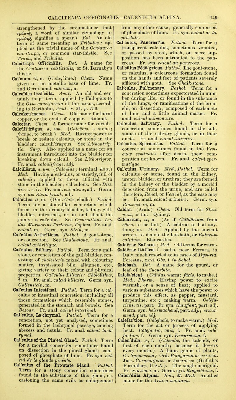 CALCITKAPA OFFICINALIS—CAXENDULA ALPINA. 140 strengtheued by the circumstance that TpaiTT)!, a word of similar etymology to rpd<pril, signifies a spear.) Bot. An old term of same meaning as Tribulus ; ap- plied as the trivial name of the Centaurea calcitrapa, or common star-thistle. See Trapa, and Tribulus. Calcitrapa Officinalis. Bot. A name for the Centaurea solstitialis, or St. Bamaby's thistle. Carcium, u', n. (CaZx, lime.) Chem. Name given to the metallic base of lime. Fr. and Genu. anal, calcium, n. Calcoidea Ossi'cula. Anat. An old and cer- tainly inapt term, applied by Fallopius to the Ossa cuneiformia of the tarsus, accord- ing to Bartholin, A nat. iv. 21, p. 756. Calcokeu'menos. Chem. Old name for burnt copper, or the oxide of copper. Euland. Calcotar. Chem. A former name for vitriol. Calciili'fragTis, a, iim. {Calculus, a stone; /ran^o, to break.) Med. Having power to break or reduce calculus, or stone in the bladder : calculi'fragous. See Lithontrip- tic. Surg. Also applied as a name for an instrument introduced into the bladder for breaking down calculi. See Lithotriptor.- Fr. anal, calculi/rage, adj. Calculosus, a, um. (Calcfdus ; terminal -dsns.) Med. Haring a calculus, or strictly, full of calculi; ai)plied to those afllicted with ■ stone in the bladder; carculous. See Diss, div. i. s. iv. Fr. anal, cakuleux, adj. Genu, syn. am Steinekrank, adj. Cal'ciilus, ii, m. (Dim. Calx, chalk.) Pathol. Term for a stone-like concretion which forms in the urinary bladder, kidney, gall- bladder, intestines, or in and about the joints : a cal'culus. See Cysteolithus, Lu- dus, Marmorius Tartarus, Tophus. Fr. anal. calcul, m. Germ. syn. Stein, m. Carciilus Artliriticus, Pathol. A gout-stone, or concretion. See Chalk-stone. Fr. anal. calcul arthritique. Carculus, Bil'iary. Pathol. Term for a gall- stone, or concretion of the gall-bladder, con- sisting of cholesterin mixed with colouring matter, inspissated bile, albumen, etc., giving variety to their colour and physical properties. Cal'ciilus Biliaris; Chololithus, i, m. Fr. anal, calcul biliaire. Germ. syn. Gallenstein, m. Cal'culus Intesti'nal. Pathol. Term for a cal- culus or intestinal concretion, including all those formations which resemble stones, generated in the stomach and bowels. See Bezoar. Fr. anal, calcul intestinal. Cal'culus, La'cliryinal. Pathol. Teim for a concretion, not yet analysed, sometimes formed in the lachrymal passage, causing abscess and fistula. Fr. anal, calcul lach- rymal. Cal culus of the Pin'eal Gland. Pathol. Term for a morbid concretion sometimes found on dissection in the pineal gland; com- posed of phosphate of lime. Fr. syn. cal- cul de la glande pineale. Cal'culus of the Pro'state Gland. Pathol. Term for a stony concretion sometimes found in the substance of this gland, oc- casioning the same evils as enlargement from any other cause ; generally composed of phosphate of lime. Fr. syn. calcul de la prostate. Cal'culus, Pancreat'ic. Pathol. Term for a transparent calculus, sometimes vomited, or passed by stool, which, on mere sup- position, has been attributed to the pan- creas. Fr. sjTi. calcul du pancreas. Cal'ciilus Poda'gricus. Pathol. The gout-stone, or calculus, a calcareous formation found on the hands and feet of patients severely afflicted with gout. See Chalk-stone. Cal'culus, Pul'monary. Pathol. Term for a concretion sometimes expectorated in num- ber during life, or found in the substanco of the lungs, or ramifications of the bron- chi, on dissection ; composed of carbonata of lime and a little animal matter. Fr, anal, calcul pulmonaire. Car cuius, Sal'ivary. Pathol. Term for a concretion sometimes found in the sub- stance of the salivary glands, or in their ducts. Fr. anal, calcul salivaire. Cal'culus, Spermatic. Pathol. Term for a concretion sometimes found in the Vesi- eulce seminales after death, their com- position not known. Fr. anal, calcul sper- matique. Cal'culus, XJ'rinary. Med., Pathol. Term for calculus or stone, found in the kidney, ureter, bladder, or urethra; they are formed in the kidney or the bladder by a morbid deposition from the mine, and are called therefore. Renal, or Vesical, as the case may be. Fr. anal, calcul urinaire. Germ. syn. Blasenstein, m. Caldar. (Arab.) Chem. Old term for Stan- num, or tin. Quincy. Caldarium, ii, n. (As if Catldarium, from cdleo, to be hot.) A caldron to boil any- thing in. Med. Applied by the ancient writers to denote the hot-bath, or Balneum calidum. Blancai'dus. Calderiae Bal'neas. i Med. Old terms for warm- Calderiae Ital'icae.) baths, near Ferrara, in Italy, much resorted to in cases of Dysuria. Forestus, xxvi. Obs. i. in Schol. Calebash. Bot. A name for the gotird, or leaf of the Cucurbita. Calefa'cient. (Calldus, warm; facia, to make.) Med., Pharm. Having power to excite warmth, or a sense of heat; applied to various substances which have the power to produce this effect, as pepper, mustard, turpentine, etc.; making warm. Cdlefa- ciens, tis, part. Fr. syn. chauffant, part. adj. Germ. syn. heissmachend, j)art. ad}.; erwdr- mend, part. adj. Calefac'tion. (Cfdefacio, to make warm.) 3Icd. Term for the act or process of applying heat. Calefactio, dnis, f. Fr. anal, cali- faction, f. Germ. syn. Erwarmung, f. C^eu'dula, a, f. {Calendce, the kalends, or first of each month; because it flowers every month.) A Linn, genus of plants, CI. Syngenesia; Ord. Polygamia necessaria. Juss. Corymbiferee, ov Asteracece (Griffith's Formulary, U.S.A.). The single marigold. Fr. syn. souci, m. Germ. 3301. Ringelblume, f. Calen'diila Alpina. Bot., M. Med. Another name for the Arnica montana.