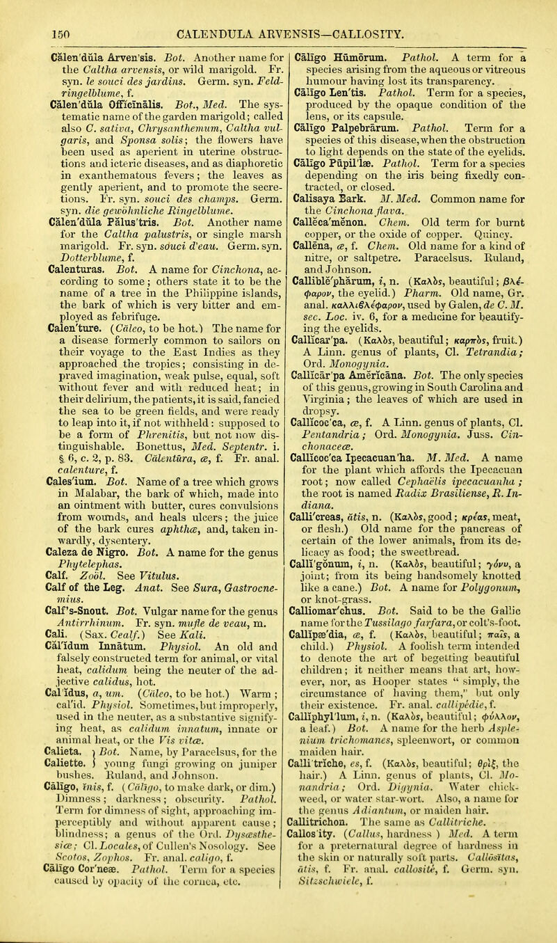 Calen'dula Arven'sis. Bot. Another name for the Caltha arvensis, or wild marigold. Fr. syn. le soiici des jardins. Germ. sj'n. Feld- ringelhlume, f. Calen'dula Officinalis. Bot., Med. The sys- tematic name of the garden marigold; called also C. sativa, Chrysanthemum, Caltha vul- garis, and Sponsa solis; the flowers have been used as aperient in uterine obstruc- tions and icteric diseases, and as diaphoretic in exanthematous fevers; the leaves as gently aperient, and to promote the secre- tions. I'r. syn. souci des champs. Germ, syn. die gewohnliche Ringelhlume. Calen'dula Palus'tris. Bot. Another name for the Caltha palustris, or single marsh marigold. Fr. syn. souci d'eau. Germ. syn. Dotterblume, f. Calenturas. Bot. A name for Cinchona, ac- cording to some; others state it to be the name of a tree in the Philippine islands, the bark of which is very bitter and em- ployed as febrifuge. Calen'ture. {Crdeo, to be hot.) The name for a disease formerly common to sailors on their voyage to the East Indies as they approached the tropics; consisting in de- praved imagination, weak pulse, equal, soft without fever and with reduced heat; in their delirium, the patients, it is said, fancied the sea to be green fields, and were ready to leap into it, if not withheld: supposed to be a form of Phrenitis, but not now dis- tinguishable. Bonettus, 3Ied. Septentr. i. §. 6, c. 2, p. 83. Ccdentura, ce, f. Fr. anal. calenture, f. Cales'ium. Bot. Name of a tree which grows in Malabar, the bark of which, made into an ointment with butter, cures convulsions from wounds, and heals ulcers; the juice of the bark cures aphthce, and, taken in- wardly, dysentery. Caleza de Nigro. Bot. A name for the genus Phytelephas. Calf. Zobl. See Vitulus. Calf of the Leg. Anat. See Sura, Gastrocne- mius. Calf's-Snout. Bot. Vulgar name for the genus Antirrhinum. Fr. syn. mufle de veau, m. Cali. (Sax. Cealf.) See Kali. Cal'idum Innatum. Physiol. An old and falsely constructed term for animal, or vital heat, calidum being the neuter of the ad- jective calidus, hot. Cal idus, a, urn. (Ciileo. to be hot.) Warm ; cal'id. Physiol. Sometimes, but improperiy, used in the neuter, tis a substantive signify- ing heat, as calidum innatum, innate or animal heat, or the Vis vitcB. Calieta, | Bot. Name, by Paracelsus, for the Caliette. ) joimg fungi growing on juniper bushes, lluland, and Johnson. Caligo, tnis, f. (Cuhyo, to make dark, or dim.) Dimness ; darkness ; obscurity. Pathol. Term for dimness of sight, approaching im- perceptibly and without a])p:u-ent cause; blitulness; a genus of the Ord. Byscesthe- sice; CI. Lo(?aie«, of Cullen's Nosology. See Scotns, Znphos. Fr. anal, caliyo, f. Caligo Cor'neae. Pathol. Term for a species caused hy opacity of the cornea, etc. Caligo Humorum, Pathol. A term for a species arising from the aqueous or viti'eous humour having lost its transparency. Caligo Len'tis. Pathol. Term for a species, produced by the opaque condition of the lens, or its capsule. Caligo Palpebrarum. Pathol. Term for a species of this disease, when the obstruction to light depends on the state of the eyehds. Caligo Papil'laB. Pathol. Term for a species depending on the iris being fixedly con- tracted, or closed. Calisaya Bark. ML Bled. Common name for the Cinchona flava. Calleca'menon. Chem. Old term for burnt copper, or the oxide of copper. Quincy. Callena, ce, f. Chem. Old name for a kind of nitre, or saltpetre. Paracelsus. Eulaud, and Johnson. CaUible'pharum, i, n. (KaAJis, beautiful; (papov, the eyelid.) Pharm. Old name, Gr. anal. Ka\\i§\4(papov, used by Galen, de C. M. sec. hoc. iv. 6, for a medicine for beautify- ing the eyelids. Calliear'pa. (KoAJis, beautiful; Kop7r?)y, fruit.) A Linn, genus of plants, CI. Tetrandia; Ord. Monogynia. CaUiear'pa Americana. Bot. The only species of this genus, growing in South CaroHna and Virginia; the leaves of which are used in dropsy. Callicoc'ca, ce, f. A Linn, genus of plants, CI. Pentandria; Ord. Monogynia. Juss. Cin- choiiacecB. Callicoc'ca Ipecacuan'ha. M. Bled. A name for the plant which affords the Ipecaouan root; now called Ccphaelis ipecacuanha ; the root is named Radix Brasiliense, R. In- diana. Calli'creas, atis, n. {Ka\hs, good; Kpeas, meat, or flesh.) Old name for the pancreas of certain of the lower animals, from its de- licacy as food; the sweetbread. Calli'gonum, i, n. {Ka\bs, beautiful; ySvu, a joint; from its being handsomely knotted like a cane.) Bot. A name for Polygonum, or knot-grass. Calliomar'clius. Bot. Said to be the Gallic name for the Tussilago farfara,or colt's-foot. Callipae'dia, ce, f. (KaAbj, beautiful; Trarj, a child.) Physiol. A foolish tenn intended to denote the art of begetting beautiful children; it neither means that art, how- ever, nor, as Hooper states  simply, the circumstance of having them, but only their existence. Fr. anal. callipklie,{. CalUphyl'lum, i, n. (Ka\c<s, beautiful; (piwov, a leaf.) Bot. A name for the herb Asple- nium trichomanes, spleenwort, or common maiden hair. Calli triche, es, f. (Ka\hs, beautiful; epl|, the hair.) A Linn, genus of plants, CI. Mn- nandria; Ord. Digynia. Water chick- weed, or water star-wort. Also, a name for the genus Adiantum, or maiden hair. Callitrichon. The same as Callitriche. Callosity. {Galium, hardness ) Bled. A term for a ])reteniatural degree of hardness in the skin (U- naturally soft parts. Callvsitas, atis, f. Fr. anal, callositi, f. Germ. syn. Sitzschwitk, f.