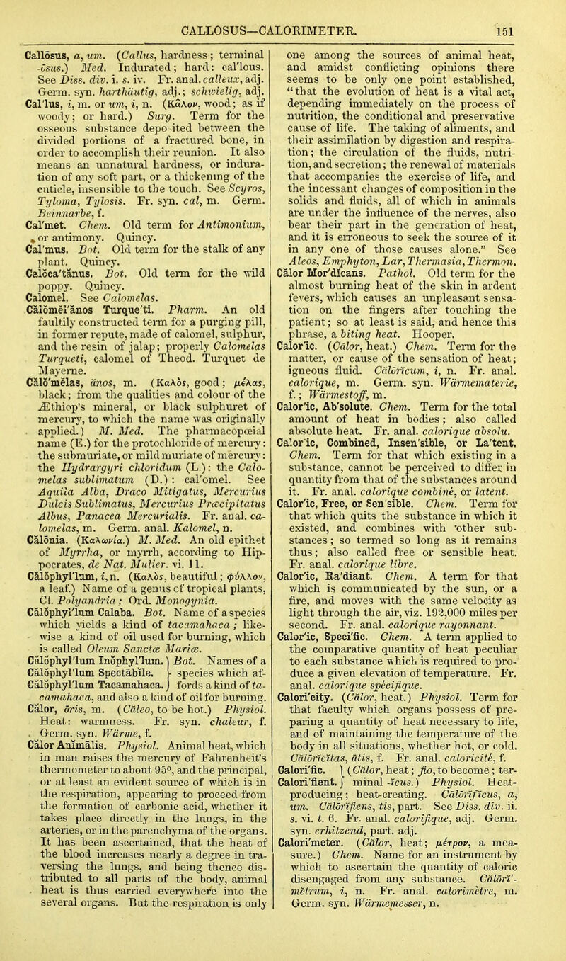 Callosus, a, um. {Callus, hardness ; terminal -Csiis.) Bled. Indurated; hard: cal'lous. See Diss. div. i. s. iv. Fr. anal, calleux, adj. Genu. sjTi. harthautig, adj.; schwielig. adj. Callus, i, m. or um, i, n. {KaKov, wood; as if woody; or hard.) Surg. Term for the osseous substance depo ited between the divided portions of a fractured bone, in order to accomplish their reunion. It also means an unnatural hardness, or indura- tion of any soft part, or a thickenmg of the cuticle, insensible to the touch. Scyros, Tijloma, Tijlosis. Fr. syn. cal, m. Germ. Beiimarbe, f. Cal'met, Chcm. Old term for Antimonium, » or antimony. Quincy. Cal'mus. Bot. Old term for the stalk of any plant. Quincy. Caloca'tanus. Bot. Old term for the wild poppy. Quincy. Calomel. See Calnmelas. Calomeianos Turque'ti. Pliarm. An old faultily constructed term for a purging pill, in former repute, made of calomel, sulphur, and the resin of jalap; properly CaZo?)tetos Turqueti, calomel of Theod. Turquet de Mayeme. Calo'melas, dnos, m. (Ka\os, good ; n4\as, black; from the qualities and colour of the iEthiop's mineral, or black sulphuret of mercury, to which the name was originally . applied.) 31. Med. The pharmacopceial name (E.) for the protochloride of mercury: the submuriate, or mild muriate of mercury: the Hydrargyri chloridum (L.): the Calo- melas sublimatum (D.) : cal'omel. See Aquila Alba, Draco Mitigatus, Mercurius Dulcis Subliniatus, Mercurius Prcecipitatus Albus, Panacea Mcrcurialis. Fr. anal, ca- lomelas, m. Germ. anal. Kalomel, n. CalSnia. {Ka\a>via.) M. Med. An old epithet of Myrrha, or myrrh, accorrling to Hip- pocrates, de Nat. Muller. vi. 11. Calophyl'ltun, i, n. (Ka\bs, beautiful; <pi\\ov, a leaf.) Name of a genus of tropical plants, CI. Piilyandria ; Ord. Monngynia. Calophyl'lusn Calaba. Bot. Name of a species which yields a kind of tacamahaca; like- wise a kind of oil used for bm-ning, which is called Oleum Sanctce Maria. Calophyrium InSphyl'lum. 1 Bot. Names of a Calophyl'lum Spectabile, • species which af- Calophyl'lum Tacamahaca. j fords a kind of ta- camahaca, and also a kind of oil for burning. Calor, Oris, m. (Caleo, to be hot.) Physiol. Heat: warmness. Fr. syn. chaleur, f. . Germ. syn. Wdrme, f. Calor Animalis. Physiol. Animal heat, which in man raises the mercury of Fahrenheit's thermometer to about 95°, and the principal, or at least an evident source of which is in the respiration, appearing to proceed from the formation of carbonic acid, whether it takes place directly in the lungs, in the arteries, or in the parenchyma of the organs. It has been ascertained, that the heat of the blood increases nearly a degree in tra- versing the lungs, and being thence dis- tributed to all parts of the body, animal . heat is thus carried everywhere into the several organs. But the respiration is only one among the sources of animal heat, and amidst conflicting opinions there seems to be only one point established, that the evolution of heat is a vital act, depending immediately on the process of nutrition, the conditional and preservative cause of life. The taking of ahments, and their assimilation by digestion and respira- tion ; the circulation of the fluids, nutri- tion, and secretion; the renewal of materials that accompanies the exercise of life, and the incessant changes of composition in the solids and fluids, all of which in animals are under the influence of the nerves, also bear their part in the generation of heat, and it is erroneous to seek the source of it in any one of those causes alone. See Alcos, Emphyton, Lar, Thermasia,Thermon. Calor Mor'dioans. Pathol. Old term for the almost bimiing heat of the skin in ardent fevers, which causes an unpleasant sensa- tion on the lingers after touching the patient; so at least is said, and hence thia phrase, a biting heat. Hooper. Calor'ic. {Calor, heat.) Chem. Term for the matter, or cause of the sensation of heat; igneous fluid. Caloflcum, i, n. Fr. anal. calorique, m. Germ. syn. Wamiematerie, f.; Wdrmestoff, m. Calor'ic, Ab'solute. Chem. Term for the total amount of heat in bodies; also called absolute heat. Fr. anal, calorique absolu. Caloric, Combined, Insen'sible, or La'tcnt. Chem. Term for that which existing in a substance, cannot be perceived to difiei; in quantity from that of the substances around it. Fr. anal, calorique combine, or latent. Calor'ic, Free, or Sen'sible. Chcm. Term for that which quits the substance in which it existed, and combines with 'other sub- stances ; so termed so long as it remains thus; also called free or sensible heat. Fr. anal, calorique libre. Calor'ic, Ea'diant. Chem. A term for that which is communicated by the sun, or a fire, and moves with the same velocity as light through the air, viz. 19'.J,000 miles per second. Fr. anal, calorique rayonnant. Calor'ic, Speci'flc. Chem. A term applied to the comparative quantity of heat peculiar to each substance which is required to pro- duce a given elevation of temperature. Fr. anal, calorique specijique. Calori'city. {Calor, heat.) Physiol. Term for that faculty which organs possess of pre- paring a quantity of heat necessai-y to life, and of maintaining the temperature of the body in all situations, whether hot, or cold. CfilOrlcitas, alis, f. Fr. anal, caluricite, f. Calori'lic. ) {Color, heat; fio, to become; ter- Calori'flent. j minal-jcits.) Physiol. Heat- producing ; heat-creating. Cdliinficus, a, um. CalOrlJiens, tis,-part. See Diss. div. ii. s. vi. t. fi. Fr. anal, calorifique, adj. Germ, syn. erhitzend, pai't. adj. Calori'meter. {Color, heat; i^irpou, a mea- sure.) Chem. Name for an instrument by which to ascertain the quantity of caloric disengaged from any substance. Calori'- metrum, i, n. Fr. anal, calorimetre, m. Germ. syn. Wdntiemeiser, n.