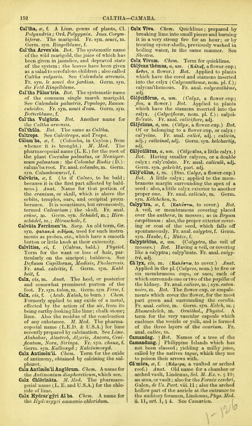 159 CALTHA—CAMAEA. Cal'tha, ce, f. A Linn, genus of plants, CI. Folyandria ; Ord. Polygijnia. Juss. Corym- bifercB. The marigold. Fr. syn. souci, m. Germ. syn. Ringclblume, f. Cal'tha Arven'sis. Bot. The systematic name of the wild marigold, the juice of which has been given in jaundice, and depraved state of the system ; the leaves have been given as a salad to scrofulous children ; also called Caltha vulgaris. See Calendula arvensis. Fr. syn. le souci des jardias. Germ. syn. die Feld-Ringelbhmie. Cal'tha Palus'tris. Bot. The systematic name of the common single marsh marigold. See Calendula 2>alustris, I'opulago, Ranun- culoideR. Fr. syn. souci d'eau. Germ. syn. Dntterblume, f. Cal'tha Vulgaris. Bot. Another name for the Caltha arvensis. Cal'thiila. Bot. The same as Caltha. Caltrops. See Calcitrapa, and Trapa. Calum'ba, a, f. (Colomba, in Ceylon; from whence it is brought.) M. Med. The pharmacopoiial name (L. E.) for the root of the plant Cocculus palmatus, or Menisper- mum palmatum: the Colombo; Radix {U.): calum'baroot. Fr. anal. coZiWrt6o, m. Germ, syn. Columboivurzel, f. Calvaria, <e, f. (As if Cnlven, to be bald; because it is the first part affected by bald- ness.) Anat. Name for that portion of the cranium, or skull, which is above the orbits, temples, ears, and occipital protu- berance. It is sometimes, but erroneously, termed Calvarium; the skull. Fr. anal. crane, ra. Germ. syn. Schddel, m.; Hirn- schi'ulel, m.; Hirnschale, f. Calvata Ferramen'ta. Surg. An old term, Gr. syn. <pa\aKpa <TiSr)pia, used for such instru- ments as probes, etc., which have a smooth button or little knob at their extremity. Calvities, ei, f. (Calvus, bald.) Physiol. Term for the want or loss of hau, par- ticularly on the sinciput; baldness. See Dejluum Capillorum, Madisis, Fhulacrosis. Fr. anal, calvitie, f. Geim. syn. Kahl heit, f. Calx, cis, m. Anat. The heel, or posterior and somewhat prominent portion of the foot. Fr. syn. talon, m. Germ. syn. Ferse, f. Calx, cis, f. (Arab. Kalali, to burn.) Chem. Formerly applied to any oxide of a metal, effected by the action of the air, from its being earthy-looking like lime; chalk-stone; lime. Also the residue of the combustion of any substance. M. Med. The pharma- copa'ial name (L.E.D. & U.S.A.) for hnie recently prepai-ed by calcination. See Lime. Alahabar, Alastrob, Aljerie, Ancora, Ceni- Jicatum, Nora, Siringa. Fr. syn. chaux, f. Genu. syn. Kalkoxyd ; Kalciumoxyd. Calx Antimon'ii, Chem. Term for the oxide of antimony, obtained by calcining the sul- phuret. Calx Antimon'ii Anglorum. Chem. A name for the Antiiiivnium diaphoreticum,\\h\ch see. Calx Chlorinata. M. Med. The pharmaco- pouial name (L. E. and U.S.A.) for the chlo- ride of lime. Calx Hydrar'gyri Al ba. Chem. A name for the Ihjdi aryyi i aminonio-cliloridum. Calx Viva. Chem. Quicklime ; prepared by breaking lime into small pieces and burning it in a very strong fire for an hour; or by treating oyster-shells, previously washed in boiling water, in the same manner. See Sbesten. Calx Vivum. Chem. Term for quicklime. Calycan'themus, a, um. ( KaAuf, a flower-cup ; ^fflos, a flower.) Bot. AppHed to plants which have the corol and stamens inserted into the calyx (Calycanthema, nom. pi. f.)_: calycau'themous. Fr. anal, calycantheme, _adj. Calyciflorus, a, um. (Calyx, a flower cup; Jlos, a flower.) Bot. Applied to plants which have the stamens inserted into the calyx. {CalyciJlorcB, nom. pi. f.); calyci- flo'rate. Fr. anal, caliciflore, adj. Calycinus, a, um. {Calyx, a flower-cup.) Bot. Of or belonging to a flower-cup, or calyx: cal'ycine. Fr. anal, calice, adj.; calicin, adj.; calicinal, a.d}. Gena. syn. kelchartig, adj. Calyciilatus, a, um. {Calycuius, a little calyx.) Bot. Having smaller calyces, or a double calyx: caly'culate. Fr. anal, calicule, adj. Germ. syn. gekelcht, part. adj. Caly'ciilus, i, m. (Dim. Calyx, a flower-cup.) Bot. A little calyx; applied to the mem- branous margin surrounding the apex of a seed : also, a little calyx exterior to another proper one. Fr. anal, calicule, m. Germ, syn. Kelchchen, n. Calyp'tra, ce, f. (KaKinrToi, to cover.) Bot. A veil, or membranous covering placed over the antherm, in mosses; as in Bryum ccBspitosum: also, the proper exterior cover- ing or coat of tlie seed, which falls off spontaneously. Fr. anal. calyptre,i. Germ, syn. Haube, f.; Miitze, i. Calyptratus, a, um. {Calyptra, the veil of mosses.) Bot. Having a veil, or coveriiig like a calyptra; calyp'trate. Fr. anal, calyp- tre, adj. Ca'l3^, cis, m. (Ka\{nr-ra>, to cover.) Anat. Applied in the pi. {Calyces, nom.) to five or six membranous cups, or sacs, each of which suiTounds one or two of the papilla of the kidney. Fr. anal, calices, m.; syn. enton- noirs, m. Bot. The flower-cup, or empale- ments which cover the flower, for the most part green and surrouncUng the corolla. Fr. anal, calice, m. Germ. syn. Kelch, m.; Blumenkclch, m. Omithol., Physiol. A term for the very vascular capsule which encloses the vesicle or yolk, and is formed of the three layers of the ovarium. Fr. anal, calice, m. Camandag. [Bot. Names of a tree of tho Camandung. J Philippine Islands which has not been classed; yielding a milky juice, called by tlie natives tague, which they use to poison their arrows with. Ca'mara, ce, f. {Kifiipa, a vaulted or arched roof.) Anat. Old name for a chamber or arched vault, Lindenus, Sel. M. Ex. v. § U); an area, or vault; also for the Fornix cerebri, Galen, de Us. Part. viii. 11 ; also the arched hollow pai't of the auricle at the entrance to the auditory foramen, Lindenus, P/iys. il/erf. ii. 11, art. 1, § 4. See Camarion.