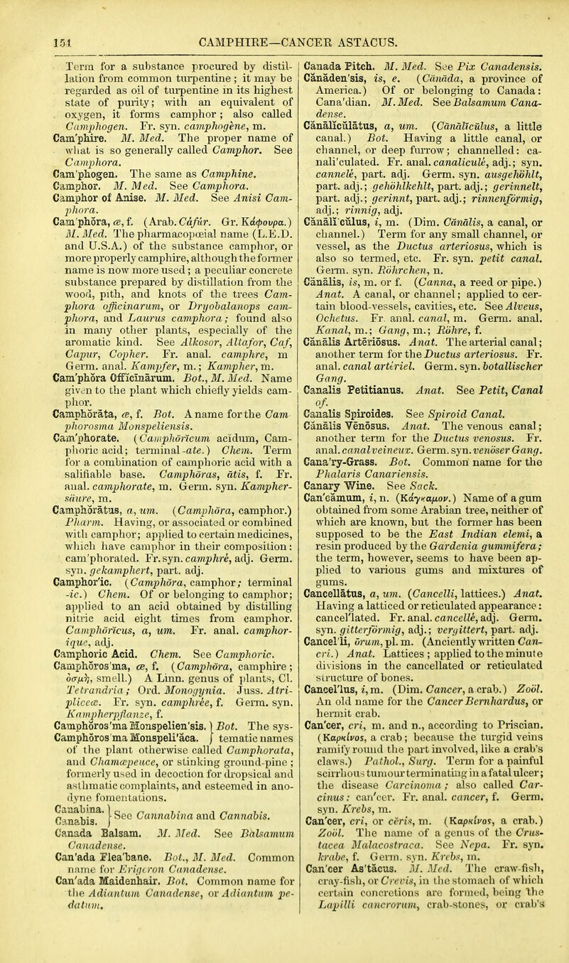 151. CAMPHIRE—CANCER ASTACUS. Terra for a substance procured by distil- lation from common turpentine ; it may be regarded as oil of turpentine m its highest state of purity; with an equivalent of , oxygen, it forms camphor; also called Camphogen. Fr. syn. camphngene, m. Cam'phire. M. Med. The proper name of what is so generally called Camphor. See Camphora. Cam'phogen. The same as Camphine. Camphor. M. Med. See Camphora. Camphor of Anise, M. Bled. See Anisi Cam- phora. Camphora,f. (Arab.Cd/ii?-. Gv.'Kd.^ovpa.) M. Med. The pharmacopoeial name (L.E.D. and U.S.A.) of the substance camphor, or more properly camphire, although the former name is now more used; a peculiar concrete substance prepared by distillation from the wood, pith, and knots of the trees Cam- phora ojicinarum, or Dryobalanops cam- phora, and Laurus camphora; found also in many other plants, especially of the aromatic kind. See Alkosor, Altafor, Caf, Capur, Copher. Fr. anal, camphre, m Germ. anal. Kampfer, m.; Kampher,m. Cam'phora Officinarum. Bot., M. Med. Name givdn to the plant which chiefly yields cam- phor. Camphorata, w, f. Bot. A name for the Cam phorosma Monspeliensis. Cam'phorate. {Catnphdneum acidum, Cam- phoric acid; terminal-ate.) Chem. Term I'or a combination of camphoric acid with a salifiable base. Camphdras, atis, f. Fr. anal, camphorate, m. Germ. syn. Kampher- sfiure, m. Camphoratus, a,um. [Camphora, camphor.) Pliarm. Having, or associated or combined with camphor; applied to certain medicines, wliich have camphor in their composition : cam'phoraled. Fr.syn. ca?n|)/M-e, adj. Germ, syn. gekamphert, part. adj. Camphor'ic. {Camphora, camphor; terminal -ic.) Chem. Of or belonging to camphor; applied to an acid obtained by distilling nitric acid eight times from camphor. Camphoncus, a, um. Fr. anal, camphor- ique, adj. Camphoric Acid. Chevi. See Camphoric. Camphoros'ma, cb, f. {Camphora, camphire; o(Tix¥„ smell.) A Linn, genus of jilants, CI. Tetrandria; Ord. Monogynia. Juss. Atri- plicccB. Fr. syn. camphree, f. Genu. syn. Kampherpflanze, f. Camphoros'maMoaspelien'sis. \Bot. The sys- Camphoros'maMonspeli'aca. | tematic names of the plant otherwise called Camphorata, and Chavioepeucc, or stinking ground-pine ; formerly used in decoction for ch'opsical and asthmatic complaints, and esteemed in ano- dyne fomentations. cnabis^' | Cannahina and Cannabis. Canada Balsam. M. Med. See Bahamum Canadense. Can'ada Flea'bane. Bot., M. Med. Common nimic for Krigcron Canadense. Can'ada Maidenhair. Bot. Common name for the Adiantuiii Canadense, or Adiantum pe- dalHiii, Canada Pitch. M. Med. See Fix Canadensis. Canaden'sis, is, e. {Canada, a province of America.) Of or belonging to Canada: Cana'dian. M.Med. See Bahamum Cana- dense. Canaliciilatus, a, um. {Canaliculus, a little canal.) Bot. Having a little canal, or channel, or deep furrow; channelled: ca- nali'culated. Fr. anal.cawaitcwZe, adj.; syn. cannele, part. adj. Germ. syn. ausgelwhlt, part, adj.; gehohlkehlt,Tpa,rt.a,d}.; gerinnelt, part, adj.; gerinnt,-part, adj.; rinnenformig, adj.; rinnig, adj. Canali ciilus, i, m. (Dim. GdnSlis, a canal, or channel.) Term for any small channel, or vessel, as the Ductus arteriosus, which is also so termed, etc. Fr. syn. petit canal, Gemi. syn. Bohrchen, n. Canalis, is, m. or f. {Canna, a reed or pipe.) Anat. A canal, or channel; applied to cer- tain blood-vessels, cavities, etc. See Alveus, Ochetus. Fr anal, canal, m. Germ. anal. Kanal,m.; Gang,m.; Eohre, t. CanaUs Arteriosus. Anat. The arterial canal; another term ior the Ductus arteriosus. Fr. anal, canal artiriel. Germ. syn. botallischer Gang. Canalis Petitianus, Anat. See Petit, Canal of. Canalis Spiroides. See Spiroid Canal. Canalis Venosus. Anat. The venous canal; another term for the Ductus venosus. Fr. ana].eanalveineux. Germ.syn.veniiserGang. Cana'ry-Grass. Bot. Common name for tlie Phalaris Canariensis. Canary Wine. See Sack. Can'camum, i, n. {Kaynajxav.) Name of a gum obtained from some Arabian tree, neither of which are known, but the former has been supposed to be the East Indian elenii, a resin produced by the Gardenia gummifera; the term, however, seems to have been ap- plied to various gums and mixtures of gums. Cancellatus, a, um. {Cancelli, lattices.) Anat. Having a latticed or reticulated appearance: cancel'lated. Fr. anal, cancelli, adj. Germ, syn. gitterformig, adj.; vergittert, pait. adj. Cancelli, vrum,]A.m. (AncientlywrittenCari- cri.) Anat. Lattices ; applied to the minute divisions in the cancellated or reticulated structure of bones. Canoel'lus, i, m. (Dim. Cancer, a crab.) Zool. An old name for the CancerBemhardus, or henuit crab. Can'cer, cri, m. and n., according to Priscian. {KapKlvos, a crab; because the turgid veins ramify rovnid the part involved, like a crab's claws.) Pathol., Sui'g. Term for a painful scirrhous tumour tenninatiug in a fatal ulcer; tlie disease Carcinoma; also called Car- cinus: can'cer. Fr. anal, cancer, f. Germ, syn. Krebs, m. Can'cer, cri, or ceris, m. {KapKivoi, a crab.) Zoiil. The name of a genus of the Crus- tacea Malacostraca. See Nepa. Fr. syn. krabe, f. Gerin. syn. Krchs, m. Can'cer As'tacus. M. Med. Tlie craw-fisli, cray-ftsh, or C7v;i'(i), in the stomach of which cerUiin concretions aro formed, being the Lapilli cancrorum, crab-stones, or crab's