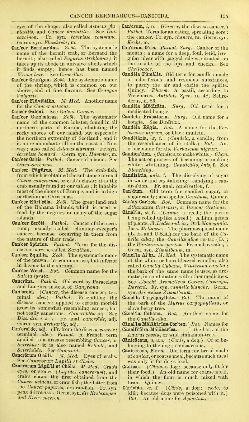 CANCEE BEKNHAEDUS—CANICIDA. 1D5 eyes of the shops; also called Astactis flu- . viatilis, and Cancer Jluviatilis. See I)ia- carcinon. Fr. syn. ecrevisse commune. Germ. syn. Flusskrcbs, m. Can'cer Bemhar'dus. Zuiil. The systematic name of the hermit crab, or Bei'naxd the hermit; diso called Pa gurus streblony a ; it takes up its abode in univalve shells which it finds empty; hence has been named Wrong heir. See Cancellus. Can'cer Cran'gon. Zobl. The systematic name of the shrimp, which is common on our shores, and of fine flavour. See Crangon Vulgaris. Can'cer Fliiviatflis. M.Med. Another name for the Cancer astacus. Cancer Galeni. See Galeni Cancer. Can'cer Gam'marus. Zool. The systematic name of the common lobster, found in all northern parts of Europe, inhabiting the rocky shores of our island, but especially the northern extremity of Scotland; and it is more abundant still on the coast of Nor- way ; also called Astacus marinus. Fr. syn. ecrevisse homard. Germ. syn. Hummer, m. Can'cer Os'sis, Pathol. Cancer of a bone. See Osteo-Sarcoma. Can'cer PagHrus. M. Med. The crab-fish, from which is obtained the substance termed ChelcB cancromm, or crab's claws ; it is the crab usually found at our tables ; it inhabits most of the shores of Europe, and is in hig i perfection at Christmas. Can'cer Eiiri'cola. Zool. The great land-crab of the Bahama Islands, which is used as food by the negroes in many of the sugar islands. Can'cer Scroti, Pathol. Cancer of the scro- tum ; usually called chimney sweeper's cancer, because occurring in them from the natm-e of their trade. Can'cer Spiirius, Pathol. Term for the dis- ease otherv\'ise called Zarathan. Can'cer Squil'la. Zobl. The systematic name of the prawn; in common use, but inferior in flavour to the shrimp. Can'cer Weed. Bot. Common name for the Salvia lyrata. Cancrina. Pathol. Old word by Paracelsus and Laugius, instead of Ganjrcena. Cau'croid. (Cancer, the disease cancer; ter- minal -Ides.) Pathol. Eesembling the disease cancer; applied to certain morbid growths somewhat resembling cancer, but not really cancerous. Cancroidcs, adj. See Diss. div. i. s. i. Fr. anal, cancro'ide, adj. Germ. syn. krebsartig, adj. Can'croide, adj. (Fr. from the disease cancer; terminal -ide.) Pathol. A French term ajiplied to a disease resembling Cancer, or Scirrhus; it is also named Keloide, and Scirrhmde. See Cancroid. Cancrorum O'culi. M. Med. Eyes of crabs. See Cancrorum Lapilli et Chela. Cancrorum Lapil'li at Chelae. M.Med. Crab's eyes, or stones {Lapides cancrorum), and crab's claws, the first obtained from the Cancer astacus, or craw-fish; the latter from the Cancer pagurus, or crab-fish. Fr. syn. yeux d'ecrevisse. Germ. syn. die Krehsaugen, und Krcbsscheeren. Can'crum, i, n. {Cancer, the disease cancer.) Pathol. Term for an eating, spreading sore : the canker. Fr. syn. chancre, m. Germ. syn. Krebs, m. Can'crum O'ris. Pathol., Surg. Canker of tlie mouth; a name for a deep, foul, fetid, irre- gular ulcer with jagged edges, situated on the inside of the lips and cheeks. See Cheilocace. Candela Fumalis. Old term for candles made of odoriferous and resinous substances, to pmify tlie air and excite the spirits. Quincy. Pharm. A pastil, according to Welcherus, Antidot. Spec. ii. 48, Scliro- derus, ii. 86. Candela Medicata. Surg. Old term for a' medicated bougie. Candela Probatoria. Surg, Old name for a bougie. See Dadrum. Candela Kegia. Bot. A name for the Ver- bascum. nigrum, or black mullein. Candelaria, ce, f. {Candela, a. candle; from the resemblance of its stalk.) Bot, An- other name for the Verbascum nigrum. Candica'tion, (Ca?id?co,to make white.) Chcm. The act or process of becoming or making white; whitening. Candicatio, Onis, f. See Blanching. Candisatio, onis, f. The dissolving of sugar in water and crystallizing ; candying : can- disa'tion. Fr. anal, candisation, f. Can'dum, Old term for candied sugar, or sugar candy; also spelled Ca7U/ii(m. tiuincy. Can'dy Car'rot. Bot. Common name for the Athamanta Cretensis, or Daucus Creticus. Canel'la, a, f. [Canna, a reed; the pieces being rolled up like a reed.) A Linn, genus otylants,CLBodecandria; Ord, Monogynia. Juss. Meliacece. The phaiTnacopoeial name (L. E. and U.S.A.) for the bark of the Ca- nella alba; the Canellce alba cortex (1).); the M'interanus spurius. Fr. anal, canelle, f. Germ. s.yn. Zimmtbaum, m. Canel'la Al'ba. M, Med. The systematic name of the white or laurel-leaved canella; also called Canella Cubana, Winterana canella; the bark of the same name is used as aro- matic, in combination with other medicines. See Alouchi, Aromaticus Cortex, Cavdiiga, Darseni, Fr. syn. cannelle blanche. Germ, syn. der iveisse Zimmtbaum. Canel'la Caryophyllata. Bot. The name of the bark of the Myrtus caryophyllata, or clove-berry tree. Canel'la Cubana. Bot. Another name for the Canella alba. Canellse Malabaricae Cor'tex,) Bot. Names for Canelli'fera Malabarica. J the bark of the Laurus cassia, or wild cinnamon-tree. Canlcaceus, a. Mm.. {Cdnis, a, dog.) Of or be- longing to the dog ; oanica'ceous. CanicacBUS, Panis. Old term for bread made otcanicce, or coarse meal, because such meal was only fit for dog's food, Canicae. (Cdnis, a dog ; because only fit for their food.) An old name for coarse meal, in which the flour is much mixed with bran. Quincy. Canieida, a, f. (Cdnis, a dog; ccedo, ta kill; because dogs were poisoned with it.) Bot. An old name for Aconitum.