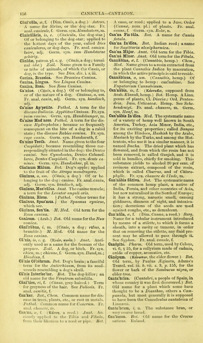150 CANICULA—CANTACON. Cani'cula, (S, f. (Dim. Ca;Ms, a dog.) Astron. A name for Sirius, or the dog-star. Fr. lined. caiiicule.J. Gevm. syn. Hundsstern,m. Canicularis, is, e. {Camcula, the dog-star.) Of or belonging to the dog-star; applied to the hottest days of the year, called Dies caniculares, or dog-days. Fr. anal, canicu- laire, adj. Germ. syn. zum Hundsterne gehorig. Canidee, patron, pi. c. g. (Cards, a dog; termi- nal -ida.) Zoiil. Name given to a Family or tribe of animals, of which the Cants, or dng, is the type. See Diss. div. i. s. iii. Canina, Brassica. See Brassica Canina. Canina, Lingua. See Lingua Canina. Canina, Eosa. See Rosa Canina. Ca'nine. (Ciinis, a dog.) Of or belonging to, or of the nature of a dog. Cdnlnus, a, um. Fr. anal, canin, adj. Germ. syn. Imndiseli, adj. Ca'nine Ap'petite. Pathol. A term for the (WacamBulimia. AiypetltnsC&ninus. Fr.syn. jaim canine. Genn. syn. Hundsliunger, m. Ca'nine Mad'ness, Pathol. A term for the dis- ease Hydrophobia ; because so frequent]) consequent on the bite of a dog in a rabid state ; the disease Babies canina. Fr. sjti. rage canin. Gei-m. syn. Hundswuth, f. Ca'nine Teeth. Anat. Name given to the four Cuspidaii; because resembling those cor- respondingly situated in the dog: iheDentes canini. See Cynodontes, Denies Columel- lares, Denies Cuspidaii. Fr. syn. dents ca- nines. Germ. syn. HundzUhne, pi. m. Caninum Malum. Bot. Dog's apple; applied to tlie fruit of the Atropa mandragora. Caninus, a, um. {Cants, a dog.) Of or be longing to the dog: canine. Fr. anal.c.iKm, adj. Germ. syn. hiindisch, adj. Caninus, Mus'ciilus. Anat. The canine muscle; a term for the Levator anguli oris. Caninus, Risus. [Palhol. Other tenns for Caninus, Spas'mus. J the Spasmus cynicus, wliich see. Caninus, Sen'tis. 31. Bled. Old term for the Posa canina. Caniram. (Arab.) Bot. Old name for the Jftia; vomica. Cani'riibus, i, m. {Canis, a dog; rulnis, a bramble.) M. Med. Old name for the Posa canina. Ca'nis, is, c. g. {Kvdv, Kvuhs.) Anal. Anci- ently used as a name for the frenum of the prepuce. Zoiil. A dog, or bitch. Fr. syn. chien, m.; chienne,f. Germ. syn.//M?wZ,m.; Hinidinn. f. Ca'nis Ce'rebrum. Bot. Dog's brain; a fanciful term for the Antirrhinum, from its seed- vessels resembling a dog's skull. Ca'nis Interfec'tor. Bot. The dog-ldller; an ohl name for the Vcratrum sabadilla. Cani'ties, oi, f. (Co/n/,?, grey-haired.) Term for greyness of the hair. See Poliosis. Fr. anal, canitie, f. Canljer. Bot., Chrm. Commnn name for dis- ense in trees, jilants, etc., or rust m metals. Pathol. Couuiion name for Cancrwn. Fr. iiu;il. chancre, ip. Can'na, ff, f. (Kdwi]. a reed.) Anal. An- ciently applied to tlie Tibia and Fibula, from their likeness to a reed or pipe. Bot. A cane, or reed; apphed to a Juss. Order (Ganna, nom. pi.) of plants. Fr. anal. canne, f. Germ. syn. Polir, n. Can'na Fistiila. Bot. A name for Cassia fistula. Can'na In'dica, Bot. Indian reed; a name for Sagittaria alexipharmica. Can'na Major. Anat. Old term for the Tibia. Can'na Minor. Anat. Old term for the Fibula. Cannabina, «, f. {Cannabis, hemp.) Chem., Med. Name given to a resin extracted from the plant Cannabis Indica by maceration, in which the active principle is said to reside. Cannabinus, a, um. {Cannabis, hemp.) Of or belonging to hemp : can'nabine. See Eupatorium Cannabinum. Can'nabis, is, f. (Kawa§is, supposed from Arab./iTirenHft, hemp.) Bot. Hemp. A Linn, genus of plants, CI. Dioecia; Ord. Pentan- dria. Juss. Urticacea. Hemp. See Sche- hendenigi. Fr. anal, chanvre, m. Germ, syn. Hanf, m. Can'nabis In'dica. Med. The systematic name of a variety of hemp well known in South America, Turkey, Asia Minor, India, etc., for its exciting properties; called Bangue among the Hindoos, Hashish by the Arabs, Maslach by the Turks, and among the Hot- tentots, who use it in a similar manner, it is named Dacha. The dried plant which has iiowered, and from which the resin has not been removed, is called Gunjah, and it is sold in bundles, chiefly for smoking. This substance yields to alcohol 20 per cent, of resinous extract, composed of tJie resin, which is called Churrus, and of Chloro- phylle. Fr. syn. chanvre de I'Jnde, m. Can'nabis Sativa. Bot. The systematic name of the common hemp plant, a native of India, Persia, and other countries of Asia, but now naturalised in the South of Europe; it has a strong, narcotic smell, causing giddiness, dimness of sight, and intoxica- tion ; decoctions of the seeds are used against coughs, etc., as demulcent. Can'niila, «, f. (Dim. Canna, a reed.) Surg. Name for a tubular instrument introduced by means of a stilette, to which it forms a sheath, into a cavity or tumour, in order that on removing the stilette, any fluid pre- sent may be allowed to pass through it. See Sgphon. Fr. anal, canule, f. Canopite. Pharm. Old term, used by Celsus, vi. 6, § 25, for a collyrium made of cadmia, oxide of copper, aromatics, etc. Canopum. (Kava^Troi', the elder-flower.) Bot. Old teiTQ, by Paulus iEgiueta, Adams's Transl. vol. iii. 6. vii. s. 3, p. 155, for the flower or bark of the Sambucus nigra, or elder-tree. Canta'brica. {Cantabri, a people of Spain, in whose country it was first discovered.) Bot. Old name for a plant whicli some have thought to be a Dianthus, others a Cam- panula, but most generally it is supposed to have been the Convolvulus cantabrica of T.iuna-ns. Canta'brum, i, n. T!ic substance bran, or very cmuse broad. Can'tacon. Bot. Old name for the Crocus satii'us. ICulimd.