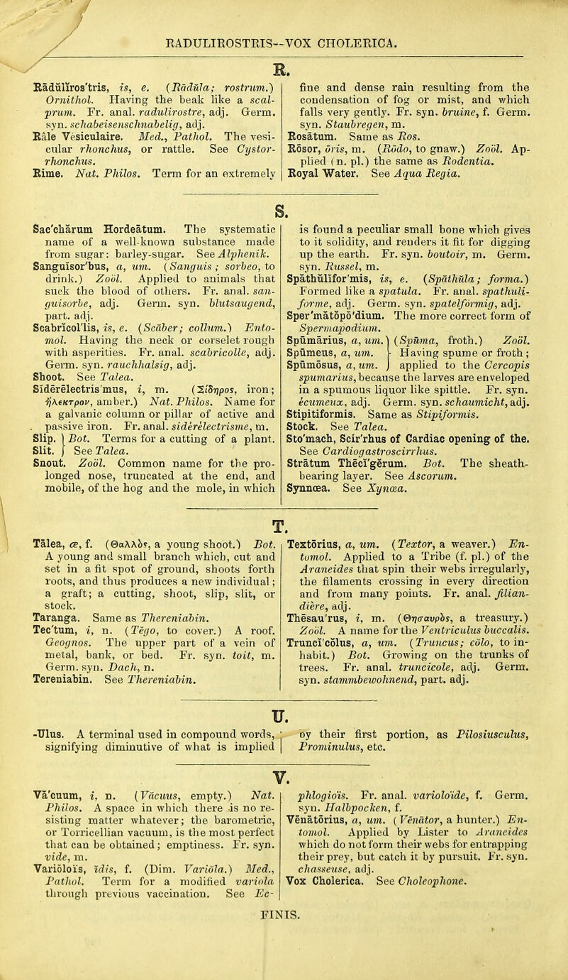 RADULIROSTEIS—vox CHOLERICA, EL, Eaduliros'tris, is, e. (Radula; rostrum.) Ornitlwl. Having the beak like a scal- prum. Fr. anal. raduUrostre, adj. Germ, syn. itchabeisenschnabelig, adj. Bale Vesiculaire. Med., Pathol. The vesi- cular rhonchus, or rattle. See Cystor- rhonchus. Bime. Nat. Philos. Term for an extremely fine and dense rain resulting from the condensation of fog or mist, and v/hich falls very gently. Fr. syn. bruine, f. Germ, syn. Staubrepen, m. Rosatum. Same as Bos. Rosor, oris, m. {Riido, to gnaw.) Zoiil. Ap- plied (n. pi.) the same as Rodcntia. Royal Water. See Aqua Regia. s. Sac'charum Hordeatum. The systematic name of a well-known substance made from sugar: harley-sugar. See Alphenik. Sangmsor'bus, a, imi. (Sanguis ; sorbeo, to drink.) Zobl. Applied to animals that suck the blood of others. Fr. anal, san- guisurbe, adj. Germ. syn. blutsaugend, part. adj. Scabricol'lis, is, e. {Scdber; collum.) Ento- mol. Having the neck or corselet rough with asperities. Fr. anal, scabricolle, adj. Germ. syn. rauchhalsig, adj. Shoot. See Talea. Sid§relectris'mus, i, m. {'XiSripos, iron; ^'AeKTpof, amber.) Nat. Philos. Name for a galvanic column or pillar of active and . passive iron. Fr. anal. siderelectrisme,m. Slip. \Bot. Terms for a cutting of a plant. Slit. J SeeTa^ea. Suout. Zodl. Common name for the pro- longed nose, truncated at the end, and mobile, of the hog and the mole, in which is found a peculiar small bone which gives to it solidity, and renders it fit for digging up the earth. Fr. syn. boutoir, m. Germ, syn. Russel, m. Spathiilifor'mis, is, e. {Spathida; forma.) Formed like a spatula. Fr. anal, spathuli- forme, adj. Germ. syn. spatelformig, adj. Sper'matopo'dium. The more correct form of Sperm apodium. Spumarius, a, iwrt.] (SpSma, froth.) Zodl. Spumeus, a, um. \ Having spume or froth ; Spumosus, a, tim. j applied to the Cercopis spumarius, because the larves are enveloped in a spumous liquor like spittle. Fr. syn. ecumeux, adj. Germ. syn. schaumicht, a.dj. Stipitiformis. Same as Stipiformis. Stock. See Talea. Sto'mach, Scir'rhus of Cardiac opening of the. See Cardiogastroscirrhus. Stratum Theci'gerum. Bot. The sheath- bearing layer. See Ascorum. SynnoBa. See Xyncea. T. Talea, ee, f. (&a\\hf, a young shoot.) Bot. A young and small branch which, cut and set in a fit spot of ground, shoots forth roots, and thus produces a new individual; a graft; a cutting, shoot, slip, slit, or stock. Taranga. Same as Thereniahin. Tec'tum, i, n. (Teyo, to cover.) A roof. Geognos. The upper part of a vein of metal, bank, or bed. Fr. syn. toit, m. Germ. syn. Bach, n. Tereniabin. See Therenidbin. Textorius, a, um. {Textor, a weaver.) En- tomol. Applied to a Tribe (f pi.) of the Arancides that spin their webs irregularly, the filaments crossing in every direction and Irom many points. Fr. anal. Jilian- diere, adj. Thesau'rus, i, m. (B-naavphs, a treasury.) Zoiil. A name for the VeiUriculus buccalis. Trunci'colus, a, um. {Truncus; cdlo, to in- habit.) Bot. Growing on the trunks of trees. Fr. anal, truncieole, adj. Germ, syn. stammbewohneiid, part. adj. u. -Ulus. A terminal used in compound words, signifying diminutive of what is implied by their first portion, as Pilosiusculus, Prominulus, etc. V. Va'cuum, i, n. {Viicuus, empty.) Nat. Philos. A space in which there is no re- sisting matter whatever; the barometric, or Torricellian vacuum, is the most perfect that can be obtained ; emptiness. Fr. syn. vide, m. Variolois, %dis, f. (Dim. Variola.) Med., Pnthol. Term for a modified variola tlirongli previous vaccination. See Ec- phlogio'is. Fr. anal, varioloide, f. Germ, syn. Halbpocken, f. Venatorius, a, um. ( Venator, a hunter.) En- tomol. Applied by Lister to Araneides which do not form their webs for entrapping their prey, but catch it by pursuit. Fr. syn. chasseuse, adj. Vox Cholerica. See Choleoplione. FINIS.