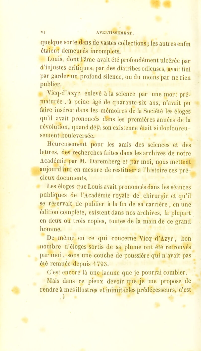 m VI AVEIiriSSEMDNT. quelque sorte dans de vastes collections ; les autres enfin étaient demeurés incomplets. Louis, dont l'âme avait été profondément ulcérée par d'injustes critiques, par des diatribes odieuses, avait fini par garder un profond silence, ou du moins par ne rien publier. Vicq-d'Azyr, enlevé à la science par une mort pré- maturée , à peine âgé de quarante-six ans, n'avait pu faire insérer dans les mémoires de la Société les éloges qu'il avait prononcés dans les premières années de la révolution, quand déjà son existence était si douloureu- sement bouleversée. Heureusement pour les amis des sciences et des lettres, des recherches faites dans les archives de notre Académie par M, Daremberg et par moi, nous mettent aujourd'hui en mesure de restituer à l'histoire ces pré- cieux documents. Les éloges que Louis avait prononcés dans les séances publiques de l'Académie royale de chirurgie et qu'il se réservait de publier h la fin de sa carrière, en une édition complète, existent dans nos archives, la plupart en deux ou trois copies, toutes de la main de ce grand homme. * De môme en ce qui concerne Vicq-d'Azyr, bon nombre d'éloges sortis de sa plume ont été retrouvés • par moi, sous une couche de poussière qui n'avait pas été remuée depuis 1793. C'est encore là une lacune que je pourrai combler. Mais dans ce pieux devoir que je me propose de rendre à mes illustre» et inimitables prédécesseurs, c'est 1