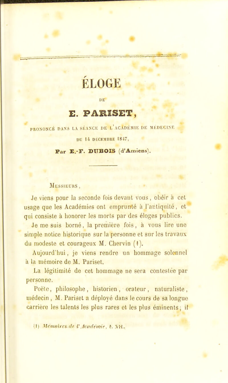 ÉLOGE DE PRONONCÉ DANS LA SÉANCK DE l'aCADÉMIE DE MKDECINF. DU l'( DtCEMBRE 1817, Par E.-F. DTTBOIS (d'Amiens). Messieurs , Je viens pour la seconde fois devant vous , obéir à cel usage que les Académies ont emprunté à i'aïUiquilé, et qui consiste à honorer les morts par des éloges publics. Je me suis borné, la première fois, à vous lire une simple notice historique sur la personne et sur les travaux du modeste et courageux M. Chervin (1). Aujourd'hui, je viens rendre un hommage solennel à la mémoire de M. Pariset. La légitimité de cet hommage ne sera contestée par personne. Poêle, philosophe, historien, orateur, naturaliste, médecin , M. Pariset a déployé dans le cours de sa longue carrière les talents les plus rares ot les plus éminents; il il) Ménu)irci <lc t'Jaedfmir, ^. ?rH.