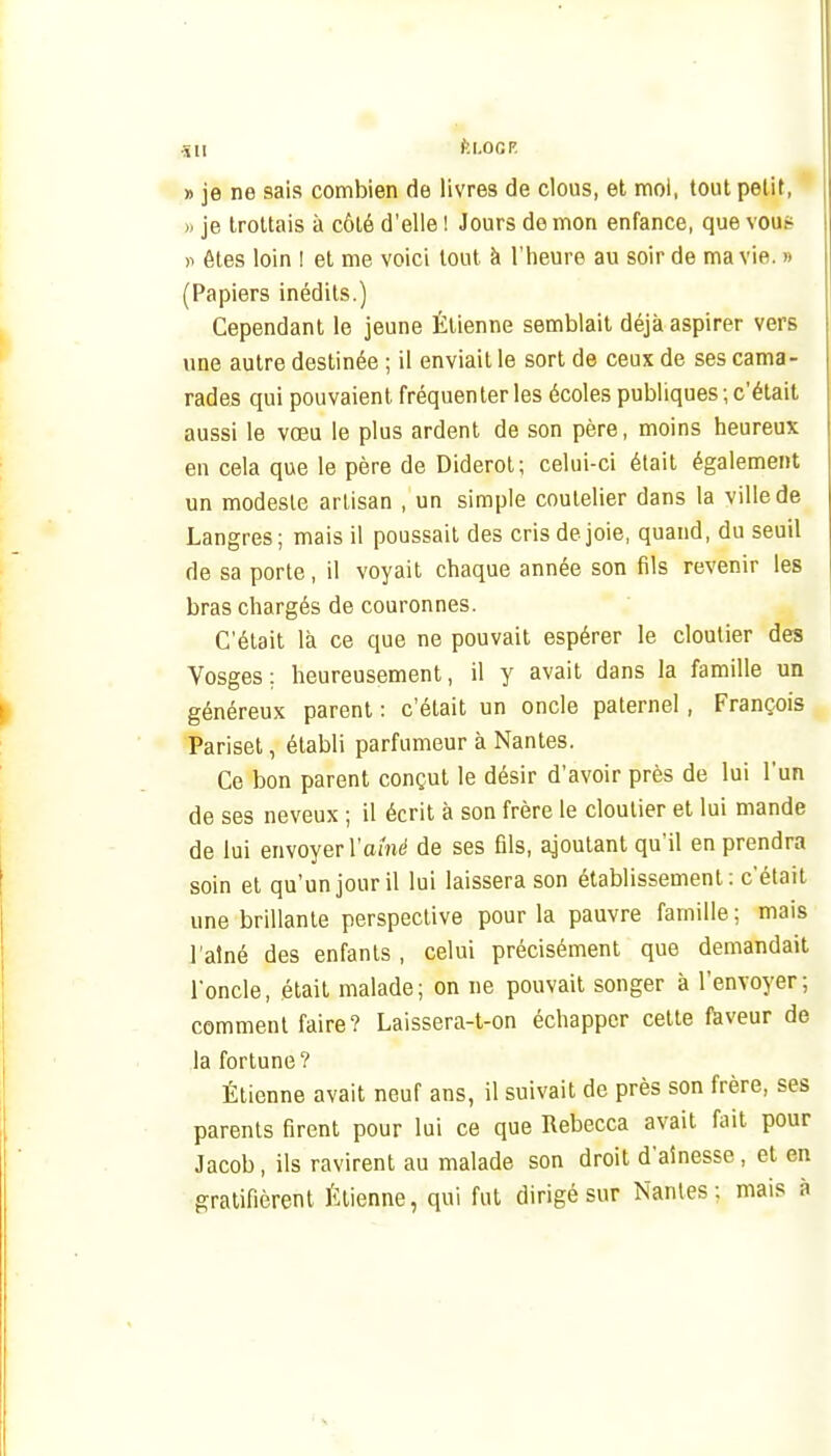 •su fti.ocF. » je ne sais combien de livres de clous, et moi, tout petit, >, je trottais à côté d'elle ! Jours de mon enfance, que veut- )i êtes loin I et me voici tout à l'heure au soir de ma vie. » (Papiers inédits.) Cependant le jeune Étienne semblait déjà aspirer vers une autre destinée ; il enviait le sort de ceux de ses cama- rades qui pouvaient fréquenter les écoles publiques; c'était aussi le vœu le plus ardent de son père, moins heureux en cela que le père de Diderot; celui-ci était également un modeste artisan , un simple coutelier dans la ville de Langres; mais il poussait des cris de joie, quand, du seuil de sa porte, il voyait chaque année son fils revenir les bras chargés de couronnes. C'était là ce que ne pouvait espérer le cloutier des Vosges: heureusement, il y avait dans la famille un généreux parent : c'était un oncle paternel, François Pariset, établi parfumeur à Nantes. Ce bon parent conçut le désir d'avoir près de lui l'un de ses neveux ; il écrit à son frère le cloutier et lui mande de lui envoyer l'amt' de ses fils, ajoutant qu'il en prendra soin et qu'un jour il lui laissera son établissement; c'était une brillante perspective pour la pauvre famille ; mais l'aîné des enfants , celui précisément que demandait l'oncle, était malade; on ne pouvait songer à l'envoyer; comment faire? Laissera-t-on échapper cette fkveur de la fortune? Étienne avait neuf ans, il suivait de près son frère, ses parents firent pour lui ce que Rebecca avait fait pour Jacob, ils ravirent au malade son droit d'aînesse, et en gratifièrent Étienne, qui fut dirigé sur Nantes; mais à