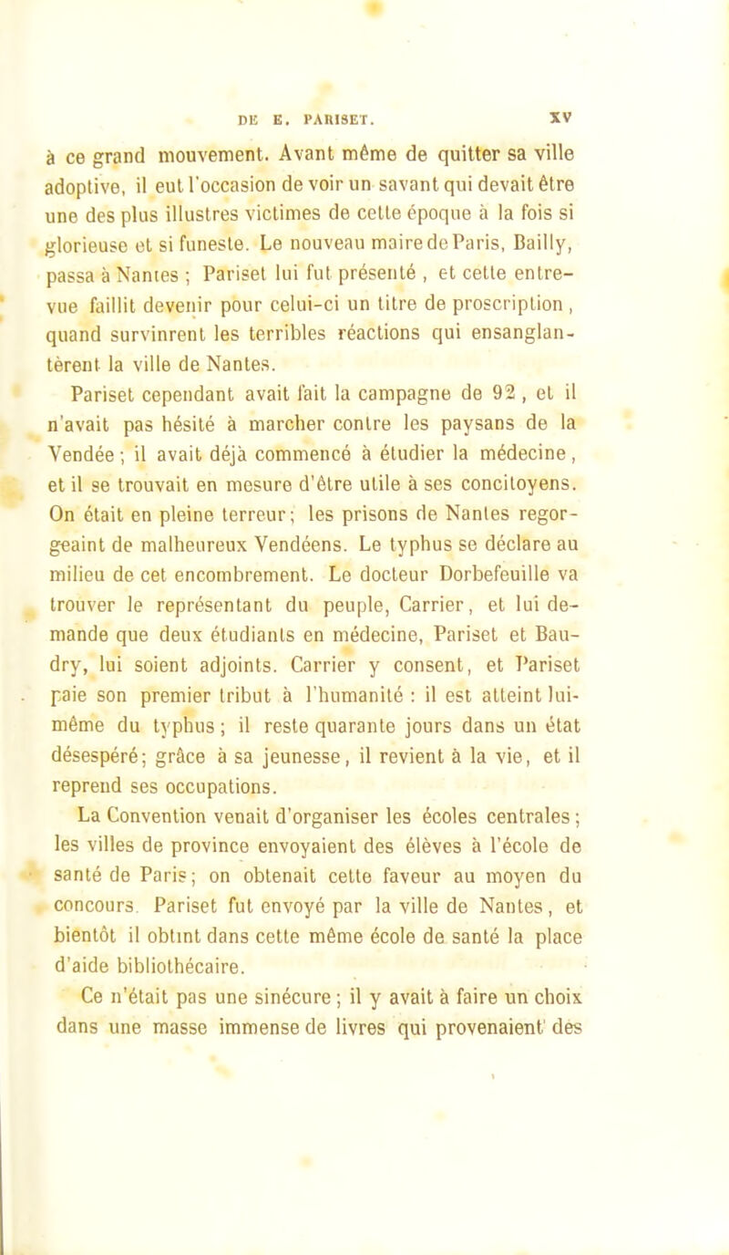 à ce grand mouvement. Avant même de quitter sa ville adoptive, il eut l'occasion de voir un savant qui devait être une des plus illustres victimes de cette époque à la fois si glorieuse et si funeste. Le nouveau maire de Paris, Bailly, passa à Nantes ; Parisel lui fut présenté , et cette entre- vue liiillit devenir pour celui-ci un litre de proscription , quand survinrent les terribles réactions qui ensanglan- tèrent la ville de Nantes. Parisel cependant avait fait la campagne de 92 , et il n'avait pas hésité à marcher contre les paysans de la Vendée ; il avait déjà commencé à étudier la médecine , et il se trouvait en mesure d'être utile à ses concitoyens. On était en pleine terreur; les prisons de Nantes regor- geaint de malheureux Vendéens. Le typhus se déclare au milieu de cet encombrement. Le docteur Dorbefeuille va trouver le représentant du peuple, Carrier, et lui de- mande que deux étudiants en médecine, Pariset et Bau- dry, lui soient adjoints. Carrier y consent, et Pariset paie son premier tribut à l'humanité : il est atteint lui- même du typhus ; il reste quarante jours dans un état désespéré; grâce à sa jeunesse, il revient à la vie, et il reprend ses occupations. La Convention venait d'organiser les écoles centrales ; les villes de province envoyaient des élèves à l'école de santé de Paris; on obtenait cette faveur au moyen du concours. Pariset fut envoyé par la ville de Nantes, et bientôt il obtmt dans cette même école de santé la place d'aide bibliothécaire. Ce n'était pas une sinécure ; il y avait à faire un choix dans une masse immense de livres qui provenaient des